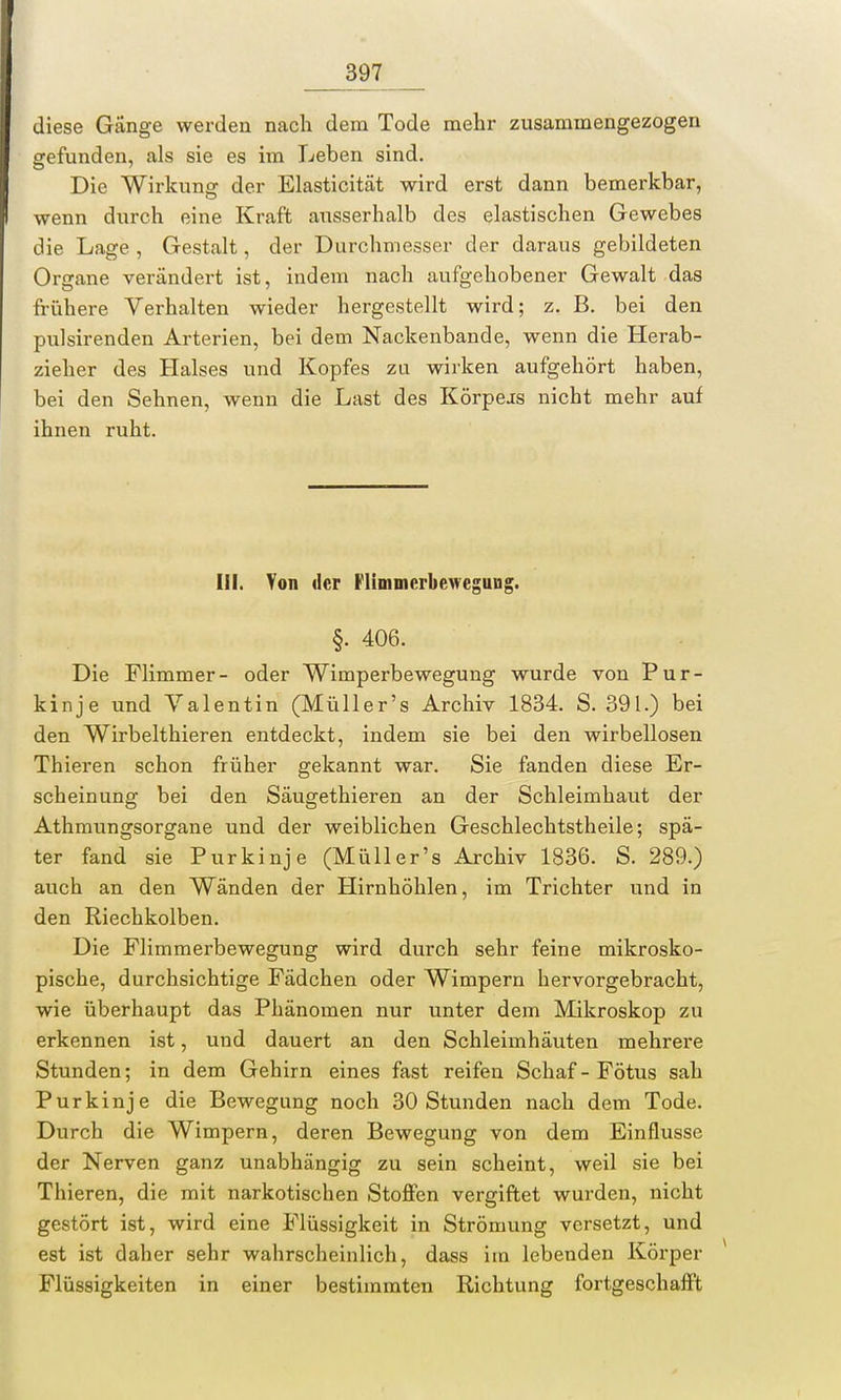 diese Gänge werden nach dem Tode mehr zusammengezogen gefunden, als sie es im Leben sind. Die Wirkung der Elasticität wird erst dann bemerkbar, wenn durch eine Kraft ausserhalb des elastischen Gewebes die Lage , Gestalt, der Durchmesser der daraus gebildeten Organe verändert ist, indem nach aufgehobener Gewalt das frühere Verhalten wieder hergestellt wird; z. B. bei den pulsirenden Arterien, bei dem Nackenbande, wenn die Herab- zieher des Halses und Kopfes zu wirken aufgehört haben, bei den Sehnen, wenn die Last des Körpeis nicht mehr auf ihnen ruht. III. Von der Flimmerbewegung. §. 406. Die Flimmer- oder Wimperbewegung wurde von Pur- kinje und Valentin (Müller's Archiv 1834. S. 391.) bei den Wirbelthieren entdeckt, indem sie bei den wirbellosen Thieren schon früher gekannt war. Sie fanden diese Er- scheinung bei den Säugethieren an der Schleimhaut der Athmungsorgane und der weiblichen Geschlechtstheile; spä- ter fand sie Purkinje (Müller's Archiv 1836. S. 289.) auch an den Wänden der Hirnhöhlen, im Trichter und in den Riechkolben. Die Flimmerbewegung wird durch sehr feine mikrosko- pische, durchsichtige Fädchen oder Wimpern hervorgebracht, wie überhaupt das Phänomen nur unter dem Mikroskop zu erkennen ist, und dauert an den Schleimhäuten mehrere Stunden; in dem Gehirn eines fast reifen Schaf - Fötus sah Purkinje die Bewegung noch 30 Stunden nach dem Tode. Durch die Wimpern, deren Bewegung von dem Einflüsse der Nerven ganz unabhängig zu sein scheint, weil sie bei Thieren, die mit narkotischen Stoffen vergiftet wurden, nicht gestört ist, wird eine Flüssigkeit in Strömung versetzt, und est ist daher sehr wahrscheinlich, dass im lebenden Körper Flüssigkeiten in einer bestimmten Richtung fortgeschafft