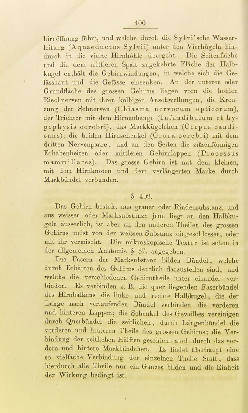 hirnöffnung führt, und welche durch die Sylvi'sche Wasser- leitung (Aquaeductus Sylvii) unter den Vierhügeln hin- durch in die vierte Hirnhöhle übergeht. Die Seitenfläche und die dem mittleren Spalt zugekehrte Fläche der Halb- kugel enthält die Gehirnwindungen, in welche sich die Ge- fässhaut und die Gefässe einsenken. An der unteren oder Grundfläche des grossen Gehirns liegen vorn die hohlen Riechnerven mit ihren kolbigen Anschwellungen, die Kreu- zung der Sehnerven (Chiasma nervorum opticorum), der Trichter mit dem Hirnanhange (Infundibulum et hy- pophysis cerebri), das Markkügelchen (Corpus candi- cans); die beiden Hirnschenkel (Crura cerebri) mit dem dritten Nervenpaare, und an den Seiten die zitzenförmigen Erhabenheiten oder mittleren Gehirnlappen (Processus mammillares). Das grosse Gehirn ist mit dem kleinen, mit dem Hirnknoten und dem verlängerten Marke durch Markbündel verbunden. §. 409. Das Gehirn besteht aus grauer oder Rindensubstanz, und aus weisser oder Marksubstanz; jene liegt an den Halbku- geln äusserlich, ist aber an den anderen Theilen des grossen Gehirns meist von der weissen Substanz eingeschlossen, oder mit ihr vermischt. Die mikroskopische Textur ist schon in der allgemeinen Anatomie §. 57. angegeben. Die Fasern der Marksubstanz bilden Bündel, welche durch Erhärten des Gehirns deutlich darzustellen sind, und welche die verschiedenen Gehirntheile unter einander ver- binden. Es verbinden z. B. die quer liegenden Faserbündel des Hirnbalkens die linke und rechte Halbkugel, die der Länge nach verlaufenden Bündel verbinden die vorderen und hinteren Lappen; die Schenkel des Gewölbes vereinigen durch Querbündel die seitlichen, durch Längenbündel die vorderen und hinteren Theile des grossen Gehirns; die Ver- bindung der seitlichen Hälften geschieht auch durch das vor- dere und hintere Markbändchen. Es findet überhaupt eine so vielfache Verbindung der einzelnen Theile Statt, dass hierdurch alle Theile nur ein Ganzes bilden und die Einheit der Wirkung bedingt ist.