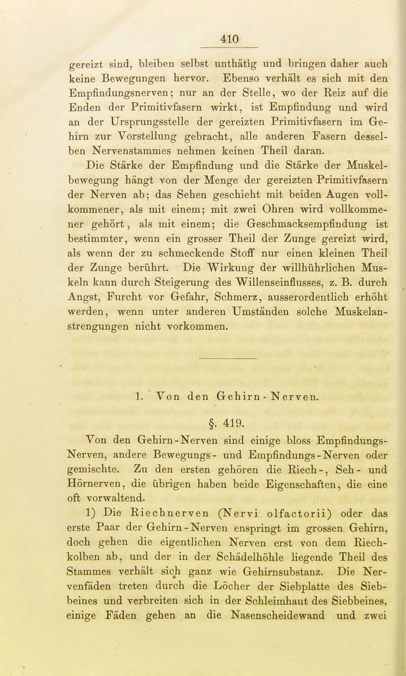 gereizt sind, bleiben selbst unthätig und bringen daher auch keine Bewegungen hervor. Ebenso verhält es sich mit den Empfindungsnerven; nur an der Stelle, wo der Reiz auf die Enden der Primitivfasern wirkt, ist Empfindung und wird an der Ursprungsstelle der gereizten Primitivfasern im Ge- hirn zur Vorstellung gebracht, alle anderen Fasern dessel- ben Nervenstammes nehmen keinen Theil daran. Die Stärke der Empfindung und die Stärke der Muskel- bewegung hängt von der Menge der gereizten Primitivfasern der Nerven ab; das Sehen geschieht mit beiden Augen voll- kommener, als mit einem; mit zwei Ohren wird vollkomme- ner gehört, als mit einem; die Geschmacksempfindung ist bestimmter, wenn ein grosser Theil der Zunge gereizt wird, als wenn der zu schmeckende Stoff nur einen kleinen Theil der Zunge berührt. Die Wirkung der willhührlichen Mus- keln kann durch Steigerung des Willenseinflusses, z. B. durch Angst, Furcht vor Gefahr, Schmerz, ausserordentlich erhöht werden, wenn unter anderen Umständen solche Muskelan- strengungen nicht vorkommen. 1. Von den Gehirn - Nerven. §• 419. Von den Gehirn - Nerven sind einige bloss Empfindungs- Nerven, andere Bewegungs- und Empfindungs - Nerven oder gemischte. Zu den ersten gehören die Riech-, Seh- und Hörnerven, die übrigen haben beide Eigenschaften, die eine oft vorwaltend. 1) Die Riechnerven (Nervi olfactorii) oder das erste Paar der Gehirn - Nerven enspringt im grossen Gehirn, doch gehen die eigentlichen Nerven erst von dem Riech- kolben ab, und der in der Schädelhöhle liegende Theil des Stammes verhält sich ganz wie Gehirnsubstanz. Die Ner- venfäden treten durch die Löcher der Siebplatte des Sieb- beines und verbreiten sich in der Schleimhaut des Siebbeines, einige Fäden gehen an die Nasenscheidewand und zwei