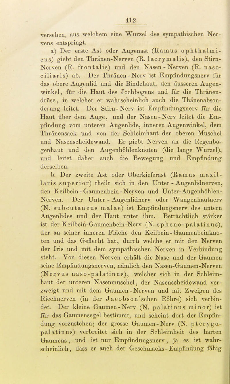 versehen, aus welchem eine Wurzel des sympathischen Ner- vens entspringt. a) Der erste Ast oder Augenast (Ramus ophthalmi- cus) giebt den Thränen-Nerven (R. lacrymalis), den Stirn- Nerven (R. frontalis) und den Nasen - Nerven (R. naso- ciliaris) ab. Der Thränen-Nerv ist Empfindungsnerv für das obere Augenlid und die Bindehaut, den äusseren Augen- winkel, für die Haut des Jochbogens und für die Thränen- drüse, in welcher er wahrscheinlich auch die Thänenabson- derung leitet. Der Stirn-Nerv ist Empfindungsnerv für die Haut über dem Auge, und der Nasen-Nerv leitet die Em- pfindung vom unteren Augenlide, inneren Augenwinkel, dem Thränensack und von der Schleimhaut der oberen Muschel und Nasenscheidewand. Er giebt Nerven an die Regenbo- genhaut und den Augenhöhlenknoten (die lange Wurzel), und leitet daher auch die Bewegung und Empfindung derselben. b. Der zweite Ast oder Oberkieferast (Ramus maxil- laris superior) theilt sich in den Unter - Augenlidnerven, den Keilbein - Gaumenbein - Nerven und Unter-Augenhöhlen- Nerven. Der Unter - Augenlidnerv oder Wangenhautnerv (N. subcutaneus malae) ist Empfindungsnerv des untern Augenlides und der Haut unter ihm. Beträchtlich stärker ist der Keilbeih-Gaumenbein-Nerv (N. spheno-palatinus), der an seiner inneren Fläche den Keilbein - Gaumenbeinkno- ten und das Geflecht hat, durch welche er mit den Nerven der Iris und mit dem sympathischen Nerven in Verbindung steht. Von diesen Nerven erhält die Nase und der Gaumen seine Empfindungsnerven, nämlich den Nasen-Gaumen-Nerven (Nervus naso-palatinus), welcher sich in der Schleim- haut der unteren Nasenmuschel, der Nasenscheidewand ver- zweigt und mit dem Gaumen - Nerven und mit Zweigen des Riechnerven (in der Jacobson'sehen Röhre) sich verbin- det. Der kleine Gaumen-Nerv (N. palatinus minor) ist für das Gaumensegel bestimmt, und scheint dort der Empfin- dung vorzustehen; der grosse Gaumen-Nerv (N. pterygo- palatinus) verbreitet sich in der Schleimheit des harten Gaumens, und ist nur Empfindungsnerv, ja es ist wahr- scheinlich, dass er auch der Geschmacks - Empfindung fähig