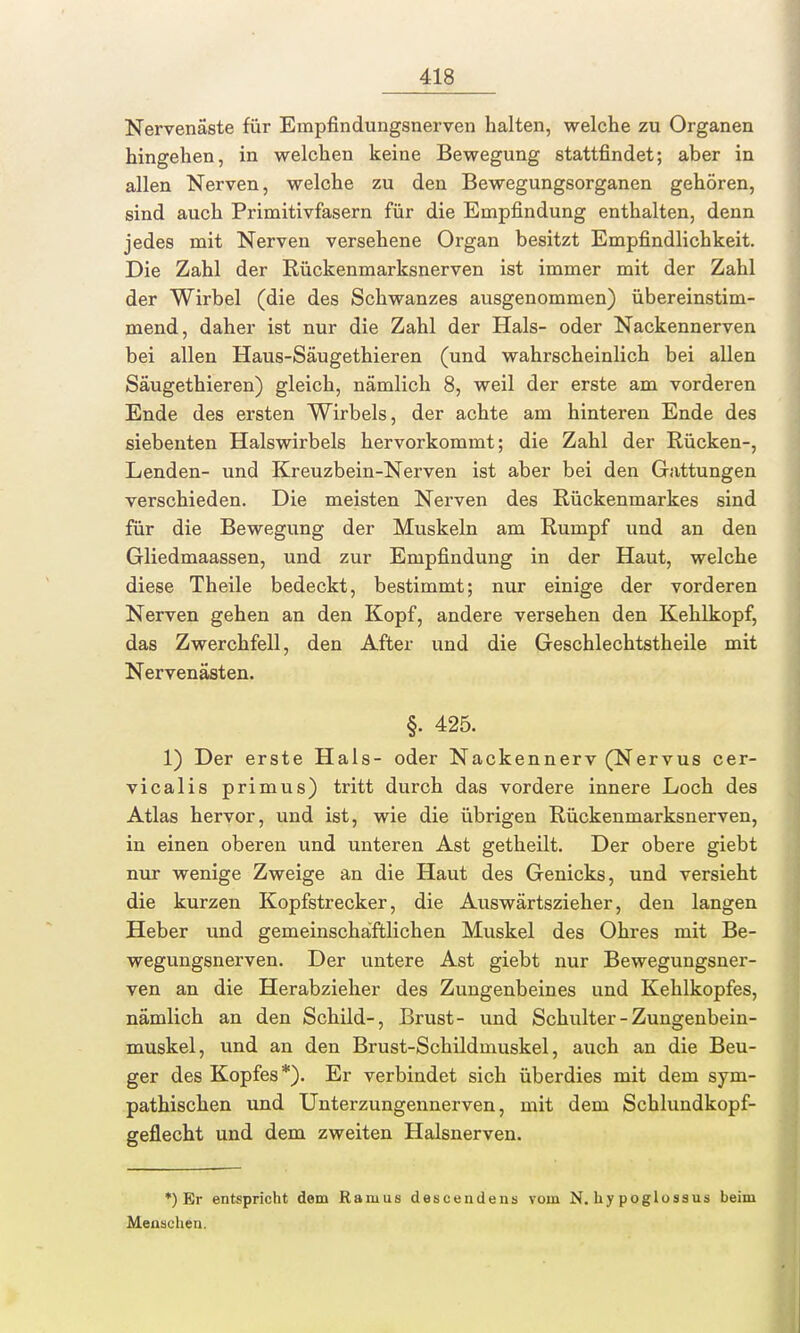 Nervenäste für Empfindungsnerven halten, welche zu Organen hingehen, in welchen keine Bewegung stattfindet; aber in allen Nerven, welche zu den Bewegungsorganen gehören, sind auch Primitivfasern für die Empfindung enthalten, denn jedes mit Nerven versehene Organ besitzt Empfindlichkeit. Die Zahl der Rückenmarksnerven ist immer mit der Zahl der Wirbel (die des Schwanzes ausgenommen) übereinstim- mend, daher ist nur die Zahl der Hals- oder Nackennerven bei allen Haus-Säugethieren (und wahrscheinlich bei allen Säugethieren) gleich, nämlich 8, weil der erste am vorderen Ende des ersten Wirbels, der achte am hinteren Ende des siebenten Halswirbels hervorkommt; die Zahl der Rücken-, Lenden- und Kreuzbein-Nerven ist aber bei den Gattungen verschieden. Die meisten Nerven des Rückenmarkes sind für die Bewegung der Muskeln am Rumpf und an den Gliedmaassen, und zur Empfindung in der Haut, welche diese Theile bedeckt, bestimmt; nur einige der vorderen Nerven gehen an den Kopf, andere versehen den Kehlkopf, das Zwerchfell, den After und die Geschlechtstheile mit Nervenästen. §. 425. 1) Der erste Hals- oder Nackennerv (Nervus cer- vicalis primus) tritt durch das vordere innere Loch des Atlas hervor, und ist, wie die übrigen Rückenmarksnerven, in einen oberen und unteren Ast getheilt. Der obere giebt nur wenige Zweige an die Haut des Genicks, und versieht die kurzen Kopfstrecker, die Auswärtszieher, den langen Heber und gemeinschaftlichen Muskel des Ohres mit Be- wegungsnerven. Der untere Ast giebt nur Bewegungsner- ven an die Herabzieher des Zungenbeines und Kehlkopfes, nämlich an den Schild-, Brust- und Schulter - Zungenbein- muskel, und an den Brust-Schildmuskel, auch an die Beu- ger des Kopfes*). Er verbindet sich überdies mit dem sym- pathischen und Unterzungennerven, mit dem Schlundkopf- geflecht und dem zweiten Halsnerven. *) Er entspricht dorn Ramus descendens vom N. hy poglossus beim Menschen.