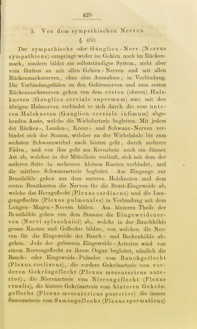 3. Von dem sympathischen Nerven. §. 430. Der sympathische oder Ganglien - Nerv (Nervus sympathicus) entspringt weder im Gehirn noch im Rücken- mark, sondern bildet ein selbstständiges System, steht aber vom fünften an mit allen Gehirn - Nerven und mit allen Rückenmarksnerven, ohne eine Ausnahme , in Verbindung. Die Verbindungsfäden zu den Gehirnnerven und zum ersten Rückenmarksnerven gehen von dem ersten (oberen) Hals- knoten (Ganglion cerviale supremum) aus; mit den übrigen Halsnerven verbindet er sich durch die vom unte- ren Halsknoten (Ganglion cerviale infimum) abge- henden Aeste, welche die Wirbelarterie begleiten. Mit jedem der Rücken-, Lenden-, Kreuz- und Schwanz-Nerven ver- bindet sich der Stamm, welcher an der Wirbelsäule bis zum sechsten Schwanzwirbel nach hinten geht, durch mehrere Fäden , und von ihm geht am Kreuzbein noch ein dünner Ast ab, welcher in der Mittellinie verläuft, sich mit dem der anderen Seite in mehreren kleinen Knoten verbindet, und die mittlere Schwanzarterie begleitet. Am Eingange zur Brusthöhle gehen aus dem unteren Halsknoten und dem ersten Brustknoten die Nerven für die Brust-Eingeweide ab, welche das Herzgeflecht (Plexus cardiacus) und die Lun- gengeflechte (Plexus pulmonales) in Verbindung mit dem Lungen - Magen - Nerven bilden. Am hinteren Theile der Brusthöhle gehen von dem Stamme die Eingeweide ner- ven (Nervi splanchnici) ab, welche in der Bauchhöhle grosse Knoten und Geflechte bilden, von welchen die Ner- ven für die Eingeweide der Bauch - und Beckenhöhle ab- gehen. Jede der grösseren Eingeweide - Arterien wird von einem Nervengeflecht zu ihrem Organ begleitet, nämlich die Bauch- oder Eingeweide-Pulsader vom Bauchgeflecht (Plexus coeliacus), die vordere Gekrösarterie vom vor- deren GekrÖsgeflecht (Plexus mesentericus ante- rior), die Nierenarterie vom Nierengeflecht (Plexus renalis), die hintere Gekrösarterie vom hinteren GekrÖs- geflecht (Plexus mesentericus posterior) die innere Samenarterie vom Samengeflecht (Plexus spermaticus)