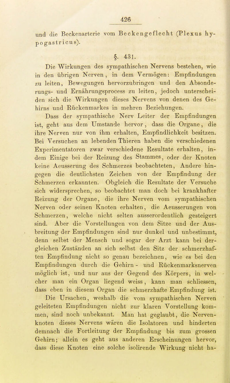 und die Beckenarterie vom Beckengeflecht (Plexus hy- pogastricus). §. 431. Die Wirkungen des sympathischen Nervens bestehen, wie in den übrigen Nerven , in dem Vermögen: Empfindungen zu leiten, Bewegungen hervorzubringen und den Absonde- rungs- und Ernährungsprocess zu leiten, jedoch unterschei- den sich die Wirkungen dieses Nervens von denen des Ge- hirns und Rückenmarkes in mehren Beziehungen. Dass der sympathische Nerv Leiter der Empfindungen ist, geht aus dem Umstände hervor , dass die Organe, die ihre Nerven nur von ihm erhalten, Empfindlichkeit besitzen. Bei Versuchen an lebenden Thieren haben die verschiedenen Experimentatoren zwar verschiedene Resultate erhalten, in- dem Einige bei der Reizung des Stammes, oder der Knoten keine Aeusserung des Schmerzes beobachteten, Andere hin- gegen die deutlichsten Zeichen von der Empfindung der Schmerzen erkannten. Obgleich die Resultate der Versuche sich widersprechen, so beobachtet man doch bei krankhafter Reizung der Organe, die ihre Nerven vom sympathischen Nerven oder seinen Knoten erhalten, die Aeusserungen von Schmerzen, welche nicht selten ausserordentlich gesteigert sind. Aber die Vorstellungen von dem Sitze und der Aus- breitung der Empfindungen sind nur dunkel und unbestimmt, denn selbst der Mensch und sogar der Arzt kann bei der- gleichen Zuständen an sich selbst den Sitz der schmerzhaf- ten Empfindung nicht so genau bezeichnen, wie es bei den Empfindungen durch die Gehirn - und Rückenmarksnerven möglich ist, und nur aus der Gegend des Körpers, in wel- cher man ein Organ liegend weiss, kann man schliessen, dass eben in diesem Organ die schmerzhafte Empfindung ist. Die Ursachen, weshalb die vom sympathischen Nerven geleiteten Empfindungen nicht zur klaren Vorstellung kom- men, sind noch unbekannt. Man hat geglaubt, die Nerven- knoten dieses Nervens wären die Isolatoren und hinderten demnach die Fortleitung der Empfindung bis zum grossen Gehirn; allein es geht aus anderen Erscheinungen hervor, dass diese Knoten eine solche isolirende Wirkung nicht ha-