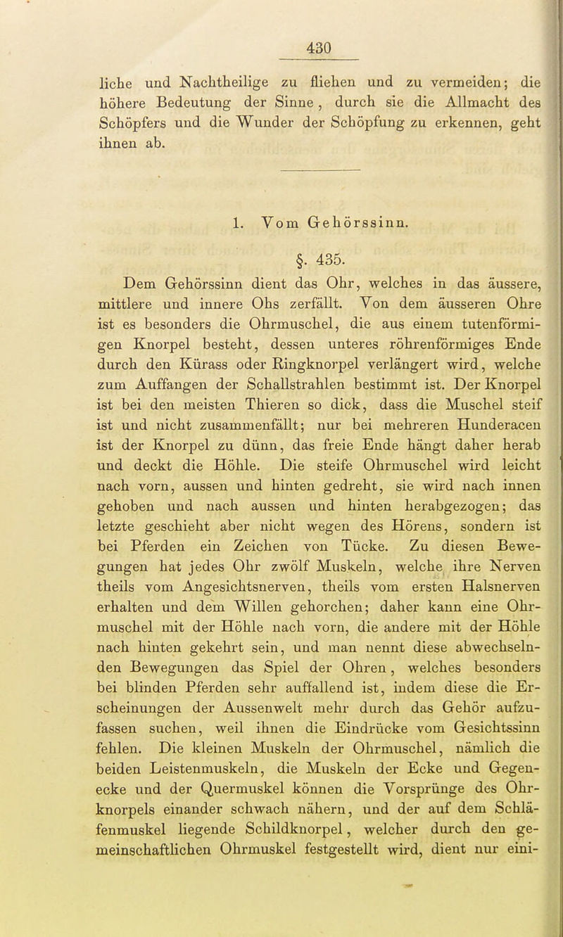 liehe und Nachtheilige zu fliehen und zu vermeiden; die höhere Bedeutung der Sinne , durch sie die Allmacht des Schöpfers und die Wunder der Schöpfung zu erkennen, geht ihnen ab. 1. Vom Gehörssinn. §. 435. Dem Gehörssinn dient das Ohr, welches in das äussere, mittlere und innere Ohs zerfällt. Von dem äusseren Ohre ist es besonders die Ohrmuschel, die aus einem tutenförmi- gen Knorpel besteht, dessen unteres röhrenförmiges Ende durch den Kürass oder Ringknorpel verlängert wird, welche zum Auffangen der Schallstrahlen bestimmt ist. Der Knorpel ist bei den meisten Thieren so dick, dass die Muschel steif ist und nicht zusammenfällt; nur bei mehreren Hunderacen ist der Knorpel zu dünn, das freie Ende hängt daher herab und deckt die Höhle. Die steife Ohrmuschel wird leicht nach vorn, aussen und hinten gedreht, sie wird nach innen gehoben und nach aussen und hinten herabgezogen; das letzte geschieht aber nicht wegen des Hörens, sondern ist bei Pferden ein Zeichen von Tücke. Zu diesen Bewe- gungen hat jedes Ohr zwölf Muskeln, welche ihre Nerven theils vom Angesichtsnerven, theils vom ersten Halsnerven erhalten und dem Willen gehorchen; daher kann eine Ohr- muschel mit der Höhle nach vorn, die andere mit der Höhle nach hinten gekehrt sein, und man nennt diese abwechseln- den Bewegungen das Spiel der Ohren, welches besonders bei blinden Pferden sehr auffallend ist, indem diese die Er- scheinungen der Aussenwelt mehr durch das Gehör aufzu- fassen suchen, weil ihnen die Eindrücke vom Gesichtssinn fehlen. Die kleinen Muskeln der Ohrmuschel, nämlich die beiden Leistenmuskeln, die Muskeln der Ecke und Gegen- ecke und der Quermuskel können die Vorsprünge des Ohr- knorpels einander schwach nähern, und der auf dem Schlä- fenmuskel liegende Schildknorpel, welcher durch den ge- meinschaftlichen Ohrmuskel festgestellt wird, dient nur eini-