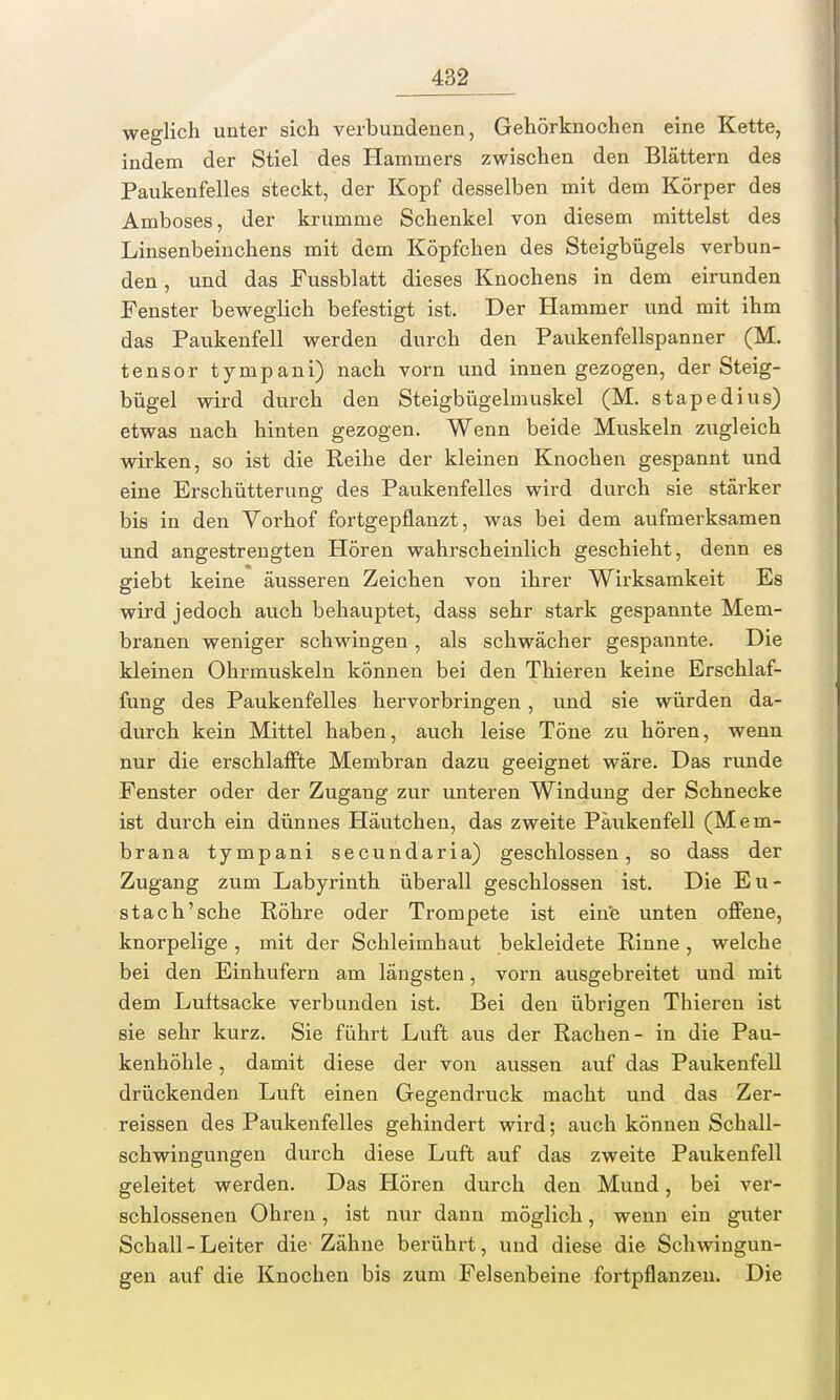 weglich unter sich verbundenen, Gehörknochen eine Kette, indem der Stiel des Hammers zwischen den Blättern des Paukenfelles steckt, der Kopf desselben mit dem Körper des Amboses, der krumme Schenkel von diesem mittelst des Linsenbeinchens mit dem Köpfchen des Steigbügels verbun- den , und das Fussblatt dieses Knochens in dem eirunden Fenster beweglich befestigt ist. Der Hammer und mit ihm das Paukenfell werden durch den Paukenfellspanner (M. tensor tynipani) nach vorn und innen gezogen, der Steig- bügel wird durch den Steigbügelmuskel (M. stapedius) etwas nach hinten gezogen. Wenn beide Muskeln zugleich wirken, so ist die Reihe der kleinen Knochen gespannt und eine Erschütterung des Paukenfelles wird durch sie stärker bis in den Vorhof fortgepflanzt, was bei dem aufmerksamen und angestrengten Hören wahrscheinlich geschieht, denn es giebt keine äusseren Zeichen von ihrer Wirksamkeit Es wird jedoch auch behauptet, dass sehr stark gespannte Mem- branen weniger schwingen, als schwächer gespannte. Die kleinen Ohrmuskeln können bei den Thieren keine Erschlaf- fung des Paukenfelles hervorbringen, und sie würden da- durch kein Mittel haben, auch leise Töne zu hören, wenn nur die erschlaffte Membran dazu geeignet wäre. Das runde Fenster oder der Zugang zur unteren Windung der Schnecke ist durch ein dünnes Häutchen, das zweite Päukenfell (Mem- brana tympani secundaria) geschlossen, so dass der Zugang zum Labyrinth überall geschlossen ist. Die Eu- stach'sche Röhre oder Trompete ist eine unten offene, knorpelige , mit der Schleimhaut bekleidete Rinne, welche bei den Einhufern am längsten, vorn ausgebreitet und mit dem Luftsacke verbunden ist. Bei den übrigen Thieren ist sie sehr kurz. Sie führt Luft aus der Rachen- in die Pau- kenhöhle , damit diese der von aussen auf das Paukenfell drückenden Luft einen Gegendruck macht und das Zer- reissen des Paukenfelles gehindert wird; auch können Schall- schwingungen durch diese Luft auf das zweite Paukenfell geleitet werden. Das Hören durch den Mund, bei ver- schlossenen Ohren, ist nur dann möglich, wenn ein guter Schall - Leiter die Zähne berührt, und diese die Schwingun- gen auf die Knochen bis zum Felsenbeine fortpflanzen. Die