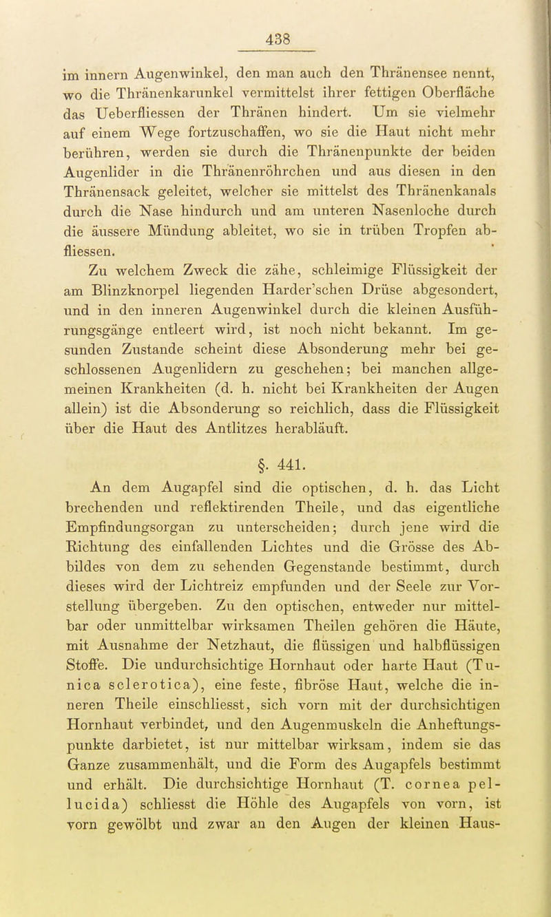 im innern Augenwinkel, den man auch den Thränensee nennt, wo die Thränenkarunkel vermittelst ihrer fettigen Oberfläche das Ueberfliessen der Thränen hindert. Um sie vielmehr auf einem Wege fortzuschaffen, wo sie die Haut nicht mehr berühren, werden sie durch die Thränenpunkte der beiden Augenlider in die Thränenröhrchen und aus diesen in den Thränensack geleitet, welcher sie mittelst des Thränenkanals durch die Nase hindurch und am unteren Nasenloche durch die äussere Mündung ableitet, wo sie in trüben Tropfen ab- fliessen. Zu welchem Zweck die zähe, schleimige Flüssigkeit der am Blinzknorpel liegenden Harder'schen Drüse abgesondert, und in den inneren Augenwinkel durch die kleinen Ausfüh- rungsgänge entleert wird, ist noch nicht bekannt. Im ge- sunden Zustande scheint diese Absonderung mehr bei ge- schlossenen Augenlidern zu geschehen; bei manchen allge- meinen Krankheiten (d. h. nicht bei Krankheiten der Augen allein) ist die Absonderung so reichlich, dass die Flüssigkeit über die Haut des Antlitzes herabläuft. §. 441. An dem Augapfel sind die optischen, d. h. das Licht brechenden und reflektirenden Theile, und das eigentliche Empfindungsorgan zu unterscheiden; durch jene wird die Richtung des einfallenden Lichtes und die Grösse des Ab- bildes von dem zu sehenden Gegenstande bestimmt, durch dieses wird der Lichtreiz empfunden und der Seele zur Vor- stellung übergeben. Zu den optischen, entweder nur mittel- bar oder unmittelbar wirksamen Theilen gehören die Häute, mit Ausnahme der Netzhaut, die flüssigen und halbflüssigen Stoffe. Die undurchsichtige Hornhaut oder harte Haut (Tu- nica sclerotica), eine feste, fibröse Haut, welche die in- neren Theile einschliesst, sich vorn mit der durchsichtigen Hornhaut verbindet, und den Augenmuskeln die Anheftungs- punkte darbietet, ist nur mittelbar wirksam, indem sie das Ganze zusammenhält, und die Form des Augapfels bestimmt und erhält. Die durchsichtige Hornhaut (T. cornea pel- lucida) schliesst die Höhle des Augapfels von vorn, ist vorn gewölbt und zwar an den Augen der kleinen Haus-