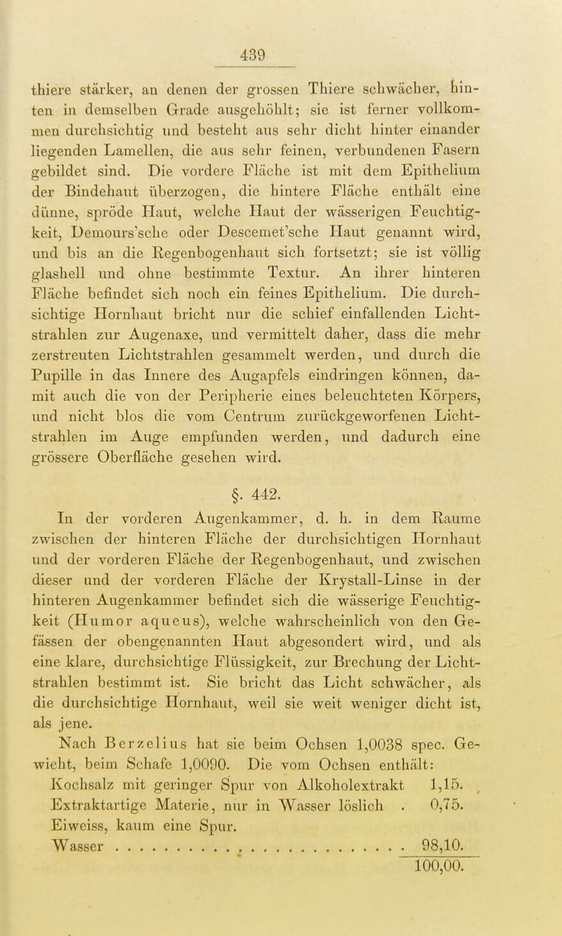 thiere stärker, an denen der grossen Thiere schwächer, hin- ten in demselben Grade ausgehöhlt; sie ist ferner vollkom- men durchsichtig und besteht aus sehr dicht hinter einander liegenden Lamellen, die aus sehr feinen, verbundenen Fasern gebildet sind. Die vordere Fläche ist mit dem Epithelium der Bindehaut überzogen, die hintere Fläche enthält eine dünne, spröde Haut, welche Haut der wässerigen Feuchtig- keit, Demours'sche oder Descemet'sche Haut genannt wird, und bis an die Regenbogenhaut sich fortsetzt; sie ist völlig glashell und ohne bestimmte Textur. An ihrer hinteren Fläche befindet sich noch ein feines Epithelium. Die durch- sichtige Hornhaut bricht nur die schief einfallenden Licht- strahlen zur Augenaxe, und vermittelt daher, dass die mehr zerstreuten Lichtstrahlen gesammelt werden, und durch die Pupille in das Innere des Augapfels eindringen können, da- mit auch die von der Peripherie eines beleuchteten Körpers, und nicht blos die vom Centrum zurückgeworfenen Licht- strahlen im Auge empfunden werden, und dadurch eine grössere Oberfläche gesehen wird. §. 442. In der vorderen Augenkammer, d. h. in dem Räume zwischen der hinteren Fläche der durchsichtigen Hornhaut und der vorderen Fläche der Regenbogenhaut, und zwischen dieser und der vorderen Fläche der Krystall-Linse in der hinteren Augenkammer befindet sich die wässerige Feuchtig- keit (Humor aqueus), welche wahrscheinlich von den Ge- fässen der obengenannten Haut abgesondert wird, und als eine klare, durchsichtige Flüssigkeit, zur Brechung der Licht- strahlen bestimmt ist. Sie bricht das Licht schwächer, als die durchsichtige Hornhaut, weil sie weit weniger dicht ist, als jene. Nach Berzelius hat sie beim Ochsen 1,0038 spec. Ge- wicht, beim Schafe 1,0090. Die vom Ochsen enthält: Kochsalz mit geringer Spur von Alkoholextrakt 1,15. Extraktartige Materie, nur in Wasser löslich . 0,75. Eiweiss, kaum eine Spur. Wasser 98,10. 100,00.