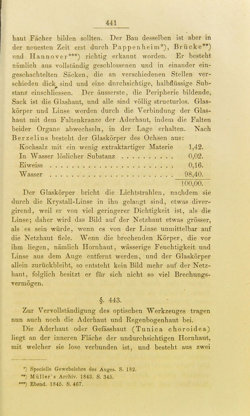 haut Fächer bilden sollten. Der Bau desselben ist aber in der neuesten Zeit erst durch Pappen heim*), Brücke**) und Hannover***) richtig erkannt worden. Er besteht nämlich aus vollständig geschlossenen und in einander ein- geschachtelten Säcken, die an verschiedenen Stellen ver- schieden dick^ sind und eine durchsichtige, halbflüssige Sub- stanz einschlicssen. Der äusserste, die Peripherie bildende, Sack ist die Glashaut, und alle sind völlig structurlos. Glas- körper und Linse werden durch die Verbindung der Glas- haut mit dem Faltenkranze der Aderhaut, indem die Falten beider Organe abwechseln, in der Lage erhalten. Nach Berzelius besteht der Glaskörper des Ochsen aus: Kochsalz mit ein wenig extraktartiger Materie 1,42. In Wasser löslicher Substanz 0,02. Ei weiss 0,16. Wasser 98,40. 100,00. Der Glaskörper bricht die Lichtstrahlen, nachdem sie durch die Krystall-Linse in ihn gelangt sind, etwas diver- girend, weil er von viel geringerer Dichtigkeit ist, als die Linse; daher wird das Bild auf der Netzhaut etwas grösser, als es sein würde, wenn es von der Linse unmittelbar auf die Netzhaut fiele. Wenn die brechenden Körper, die vor ihm liegen, nämlich Hornhaut, wässerige Feuchtigkeit und Linse aus dem Auge entfernt werden, und der Glaskörper allein zurückbleibt, so entsteht kein Bild mehr auf der Netz- haut, folglich besitzt er für sich nicht so viel Brechungs- vermögen. §. 443. Zur Vervollständigung des optischen Werkzeuges tragen nun auch noch die Aderhaut und Regenbogenhaut bei. Die Aderhaut oder Gefässhaut (Tunica choroidea) liegt an der inneren Fläche der undurchsichtigen Hornhaut, mit welcher sie lose verbunden ist, und besteht aus zwei *) Specielle Gewebelehre des Auges. S. 182. **) Müll er's Archiv. 1843. S. 345. •**) Ebend. 1845. S. 467.