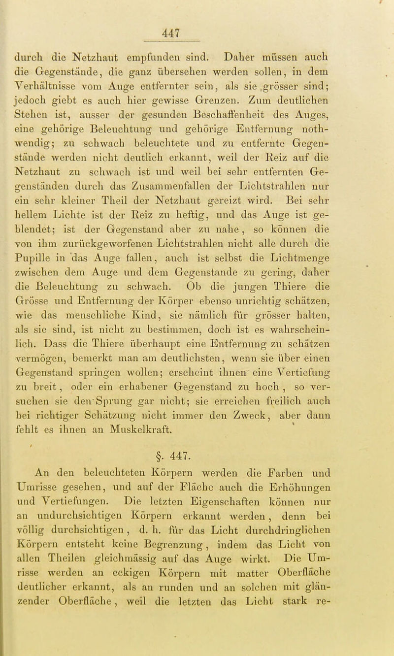 durch die Netzhaut empfunden sind. Daher müssen auch die Gegenstände, die ganz übersehen werden sollen, in dem Verhältnisse vom Auge entfernter sein, als sie grösser sind; jedoch giebt es auch hier gewisse Grenzen. Zum deutlichen Stehen ist, ausser der gesunden Beschaffenheit des Auges, eine gehörige Beleuchtung und gehörige Entfernung noth- wendig; zu schwach beleuchtete und zu entfernte Gegen- stände werden nicht deutlich erkannt, weil der Reiz auf die Netzhaut zu schwach ist und weil bei sehr entfernten Ge- genständen durch das Zusammenfallen der Lichtstrahlen nur ein sehr kleiner Theil der Netzhaut gereizt wird. Bei sehr hellem Lichte ist der Reiz zu heftig, und das Auge ist ge- blendet; ist der Gegenstand aber zu nahe, so können die von ihm zurückgeworfenen Lichtstrahlen nicht alle durch die Pupille in das Auge fallen, auch ist selbst die Lichtmenge zwischen dem Auge und dem Gegenstande zu gering, daher die Beleuchtung zu schwach. Ob die jungen Thiere die Grösse und Entfernung der Körper ebenso unrichtig schätzen, wie das menschliche Kind, sie nämlich für grösser halten, als sie sind, ist nicht zu bestimmen, doch ist es wahrschein- lich. Dass die Thiere überhaupt eine Entfernung zu schätzen vermögen, bemerkt man am deutlichsten, wenn sie über einen Gegenstand springen wollen; erscheint ihnen eine Vertiefung zu breit, oder ein erhabener Gegenstand zu hoch , so ver- suchen sie den'Sprung gar nicht; sie erreichen freilich auch bei richtiger Schätzung nicht immer den Zweck, aber dann fehlt es ihnen an Muskelkraft. §. 447. An den beleuchteten Körpern werden die Farben und Umrisse gesehen, und auf der Fläche auch die Erhöhungen und Vertiefungen. Die letzten Eigenschaften können nur an undurchsichtigen Körpern erkannt werden, denn bei völlig durchsichtigen , d. h. für das Licht durchdringlichen Körpern entsteht keine Begrenzung, indem das Licht von allen Theilen gleichmässig auf das Auge wirkt. Die Um- risse werden an eckigen Körpern mit matter Oberfläche deutlicher erkannt, als an runden und an solchen mit glän- zender Oberfläche, weil die letzten das Licht stark re-