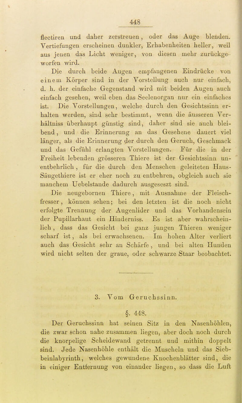 flectirea und daher zerstreuen, oder das Auge blenden. Vertiefungen erseheinen dunkler, Erhabenheiten heller, weil aus jenen das Licht weniger, von diesen mehr zurückge- worfen wird. Die durch beide Augen empfangenen Eindrücke von einem Körper sind in der Vorstellung auch nur einfach, d. h. der einfache Gegenstand wird mit beiden Augen auch einfach gesehen, weil eben das Seelenorgan nur ein einfaches ist. Die Vorstellungen, welche durch den Gesichtssinn er- halten werden, sind sehr bestimmt, wenn die äusseren Ver- hältniss überhaupt günstig sind, daher sind sie auch blei- bend , und die Erinnerung an das Gesehene dauert viel länger, als die Erinnerung der durch den Geruch, Geschmack und das Gefühl erlangten Vorstellungen. Für die in der Freiheit lebenden grösseren Thiere ist der Gesichtssinn un- entbehrlich , für die durch den Menschen geleiteten Haus- Säugethiere ist er eher noch zu entbehren, obgleich auch sie manchem Uebelstande dadurch ausgeseszt sind. Die neugebornen Thiere, mit Ausnahme der Fleisch- fresser , können sehen; bei den letzten ist die noch nicht erfolgte Trennung der Augenlider und das Vorhandensein der Pupillarhaut ein Hinderniss. Es ist aber wahrschein- lich , dass das Gesicht bei ganz jungen Thieren weniger scharf ist, als bei erwachsenen. Im hohen Alter verliert auch das Gesicht sehr an Schärfe, und bei alten Hunden wird nicht selten der graue, oder schwarze Staar beobachtet. 3. Vom Geruchssinn. §. 448. Der Geruchssinn hat seinen Sitz in den Nasenhöhlen, die zwar schon nahe zusammen liegen, aber doch noch durch die knorpelige Scheidewand getrennt und mithin doppelt sind. Jede Nasenhöhle enthält die Muscheln und das Sicb- beinlabyrinth, welches gewundene Knochenblätter sind, die in einiger Entfernung von einander liegen, so dass die Luft