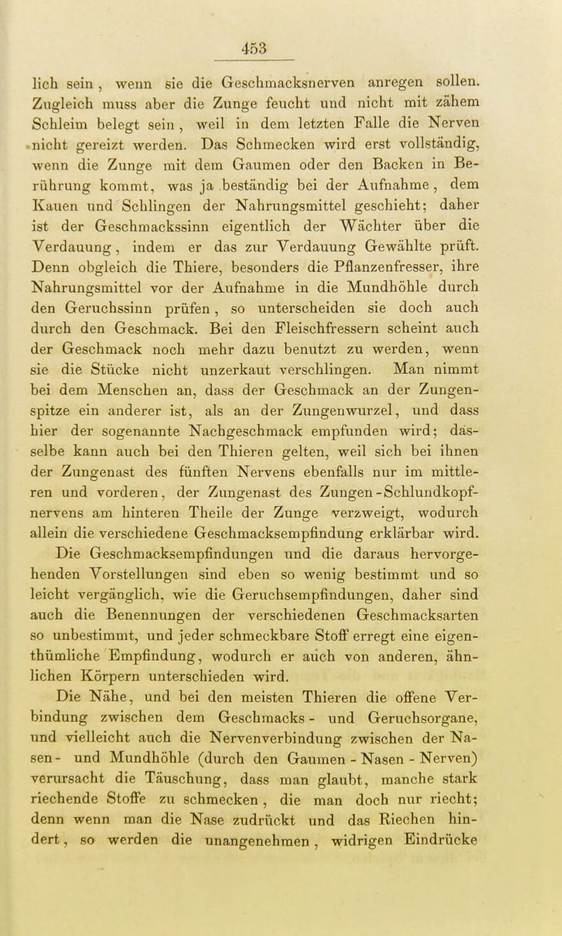 lieh sein, wenn sie die Geschmacksnerven anregen sollen. Zugleich muss aber die Zunge feucht und nicht mit zähem Schleim belegt sein , weil in dem letzten Falle die Nerven nicht gereizt werden. Das Schmecken wird erst vollständig, wenn die Zunge mit dem Gaumen oder den Backen in Be- rührung kommt, was ja beständig bei der Aufnahme, dem Kauen und Schlingen der Nahrungsmittel geschieht; daher ist der Geschmackssinn eigentlich der Wächter über die Verdauung, indem er das zur Verdauung Gewählte prüft. Denn obgleich die Thiere, besonders die Pflanzenfresser, ihre Nahrungsmittel vor der Aufnahme in die Mundhöhle durch den Geruchssinn prüfen, so unterscheiden sie doch auch durch den Geschmack. Bei den Fleischfressern scheint auch der Geschmack noch mehr dazu benutzt zu werden, wenn sie die Stücke nicht unzerkaut verschlingen. Man nimmt bei dem Menschen an, dass der Geschmack an der Zungen- spitze ein anderer ist, als an der Zungenwurzel, und dass hier der sogenannte Nachgeschmack empfunden wird; das- selbe kann auch bei den Thieren gelten, weil sich bei ihnen der Zungenast des fünften Nervens ebenfalls nur im mittle- ren und vorderen, der Zungenast des Zungen-Schlundkopf- nervens am hinteren Theile der Zunge verzweigt, wodurch allein die verschiedene Geschmacksempfindung erklärbar wird. Die Geschmacksempfindungen und die daraus hervorge- henden Vorstellungen sind eben so wenig bestimmt und so leicht vergänglich, wie die Geruchsempfindungen, daher sind auch die Benennungen der verschiedenen Geschmacksarten so unbestimmt, und jeder schmeckbare Stoff erregt eine eigen- tümliche Empfindung, wodurch er auch von anderen, ähn- lichen Körpern unterschieden wird. Die Nähe, und bei den meisten Thieren die offene Ver- bindung zwischen dem Geschmacks - und Geruchsorgane, und vielleicht auch die Nervenverbindung zwischen der Na- sen- und Mundhöhle (durch den Gaumen - Nasen - Nerven) verursacht die Täuschung, dass man glaubt, manche stark riechende Stoffe zu schmecken, die man doch nur riecht; denn wenn man die Nase zudrückt und das Riechen hin- dert , so werden die unangenehmen, widrigen Eindrücke