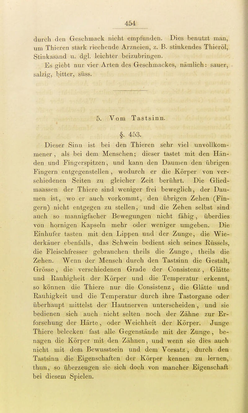 durch den Geschmack nicht empfunden. Dies benutzt man, um Thieren stark riechende Arzneien, z. B. stinkendes Thieröl, Stinkasand u. dgl. leichter beizubringen. Es giebt nur vier Arten des Geschmackes, nämlich: sauer, salzig, bitter, süss. 5. Vom Tastsinn. §. 453. Dieser Sinn ist bei den Thieren sehr viel unvollkom- mener , als bei dem Menschen; dieser tastet mit den Hän- den und Fingerspitzen, und kann den Daumen den übrigen Fingern entgegenstellen, wodurch er die Körper von ver- schiedenen Seiten zu gleicher Zeit berührt. Die Glied- maassen der Thiere sind weniger frei beweglich, der Dau- men ist, wo er auch vorkommt, den übrigen Zehen (Fin- gern) nicht entgegen zu stellen, und die Zehen selbst sind auch so mannigfacher Bewegungen nicht fähig, überdies von hornigen Kapseln mehr oder weniger umgeben. Die Einhufer tasten mit den Lippen vmd der Zunge, die Wie- derkäuer ebenfalls, das Schwein bedient sich seines Rüssels, die Fleischfresser gebrauchen theils die Zunge, theils die Zehen. Wenn der Mensch durch den Tastsinn die Gestalt, Grösse, die verschiedenen Grade der Consistenz, Glätte und Rauhigheit der Körper und die Temperatur erkennt, so können die Thiere nur die Consistenz, die Glätte und Rauhigkeit und die Temperatur durch ihre Tastorgane oder überhaupt mittelst der Hautnerven unterscheiden, und sie bedienen sich auch nicht selten noch der Zähne zur Er- forschung der Härte, oder Weichheit der Körper. Junge Thiere belecken fast alle Gegenstände mit der Zunge, be- nagen die Körper mit den Zähnen, und wenn sie dies auch nicht mit dem Bewusstsein und dem Vorsatz, durch den Tastsinn die Eigenschaften der Körper kennen zu lernen, thun, so überzeugen sie sich doch von mancher Eigenschaft bei diesem Spielen.