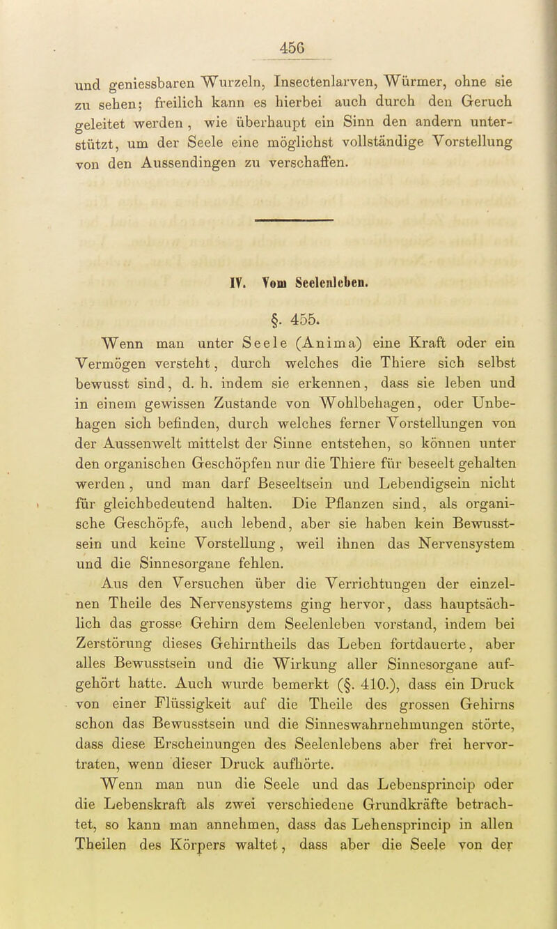 45G und geniessbaren Wurzeln, Insectenlarven, Würmer, ohne sie zu sehen; freilich kann es hierbei auch durch den Geruch geleitet werden , wie überhaupt ein Sinn den andern unter- stützt, um der Seele eine möglichst vollständige Vorstellung von den Aussendingen zu verschaffen. IV. Vom Seelenleben. §. 455. Wenn man unter Seele (Anima) eine Kraft oder ein Vermögen versteht, durch welches die Thiere sich selbst bewusst sind, d. h. indem sie erkennen, dass sie leben und in einem gewissen Zustande von Wohlbehagen, oder Unbe- hagen sich befinden, durch welches ferner Vorstellungen von der Aussenwelt mittelst der Sinne entstehen, so können unter den organischen Geschöpfen nur die Thiere für beseelt gehalten werden, und man darf ßeseeltsein und Lebendigsein nicht für gleichbedeutend halten. Die Pflanzen sind, als organi- sche Geschöpfe, auch lebend, aber sie haben kein Bewusst- sein und keine Vorstellung, weil ihnen das Nervensystem und die Sinnesorgane fehlen. Aus den Versuchen über die Verrichtungen der einzel- nen Theile des Nervensystems ging hervor, dass hauptsäch- lich das grosse Gehirn dem Seelenleben vorstand, indem bei Zerstörung dieses Gehirntheils das Leben fortdauerte, aber alles Bewusstsein und die Wirkung aller Sinnesorgane auf- gehört hatte. Auch wurde bemerkt (§. 410.), dass ein Druck von einer Flüssigkeit auf die Theile des grossen Gehirns schon das Bewusstsein und die Sinneswahrnehmungen störte, dass diese Erscheinungen des Seelenlebens aber frei hervor- traten, wenn dieser Druck aufhörte. Wenn man nun die Seele und das Lebensprincip oder die Lebenskraft als zwei verschiedene Grundkräfte betrach- tet, so kann man annehmen, dass das Lehensprincip in allen Theilen des Körpers waltet, dass aber die Seele yon der