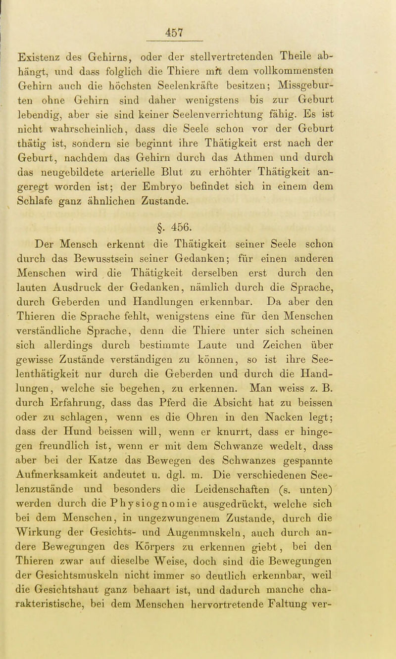 Existenz des Gehirns, oder der stellvertretenden Theile ab- hängt, und dass folglich die Thiere mit dem vollkommensten Gehirn auch die höchsten Seelenkräfte besitzen; Missgebur- ten ohne Gehirn sind daher wenigstens bis zur Geburt lebendig, aber sie sind keiner Seelenverrichtung fähig. Es ist nicht wahrscheinlich, dass die Seele schon vor der Geburt thätig ist, sondern sie beginnt ihre Thätigkeit erst nach der Geburt, nachdem das Gehirn durch das Athmen und durch das neugebildete arterielle Blut zu erhöhter Thätigkeit an- geregt worden ist; der Embryo befindet sich in einem dem Schlafe ganz ähnlichen Zustande. §. 456. Der Mensch erkennt die Thätigkeit seiner Seele schon durch das Bewusstsein seiner Gedanken; für einen anderen Menschen wird die Thätigkeit derselben erst durch den lauten Ausdruck der Gedanken, nämlich durch die Sprache, durch Geberden und Handlungen erkennbar. Da aber den Thieren die Sprache fehlt, wenigstens eine für den Menschen verständliche Sprache, denn die Thiere unter sich scheinen sich allerdings durch bestimmte Laute und Zeichen über gewisse Zustände verständigen zu können, so ist ihre See- lenthätigkeit nur durch die Geberden und durch die Hand- lungen, welche sie begehen, zu erkennen. Man weiss z. B. durch Erfahrung, dass das Pferd die Absicht hat zu beissen oder zu schlagen, wenn es die Ohren in den Nacken legt; dass der Hund beissen will, wenn er knurrt, dass er hinge- gen freundlich ist, wenn er mit dem Schwänze wedelt, dass aber bei der Katze das Bewegen des Schwanzes gespannte Aufmerksamkeit andeutet u. dgl. m. Die verschiedenen See- lenzustände und besonders die Leidenschaften (s. unten) werden durch die Physiognomie ausgedrückt, welche sich bei dem Menschen, in ungezwungenem Zustande, durch die Wirkung der Gesichts- und Augenmuskeln, auch durch an- dere Bewegungen des Körpers zu erkennen giebt, bei den Thieren zwar auf dieselbe Weise, doch sind die Bewegungen der Gesichtsmuskeln nicht immer so deutlich erkennbar, weil die Gesichtshaut ganz behaart ist, und dadurch manche cha- rakteristische, bei dem Menschen hervortretende Faltung ver-