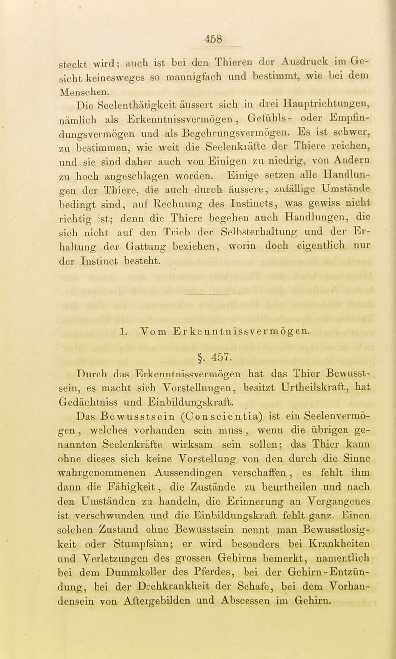 steckt wird; auch ist bei den Thieren der Ausdruck im Ge- sicht keinesweges so mannigfach und bestimmt, wie bei dem Menschen. Die Seelenthätigkcit äussert sich in drei Hauptrichtungen, nämlich als Erkenntnissvermögen, Gefühls- oder Empfin- dungsvermögen und als Begehrungsvermögen. Es ist schwer, zu bestimmen, wie weit die Seelenkräfte der Thiere reichen, und sie sind daher auch von Einigen zu niedrig, von Andern zu hoch angeschlagen worden. Einige setzen alle Handlun- gen der Thiere, die auch durch äussere, zufällige Umstände bedingt sind, auf Rechnung des Instincts, was gewiss nicht richtig ist; denn die Thiere begehen auch Handlungen, die sich nicht auf den Trieb der Selbsterhaltung und der Er- haltung der Gattung beziehen, worin doch eigentlich nur der Instinct besteht. 1. Vom Erkenntnissvermögen. §. 457. Durch das Erkenntnissvermögen hat das Thier Bewusst- sein, es macht sich Vorstellungen, besitzt Urtheilskraft, hat Gedächtniss und Einbildungskraft. Das Bewusstsein (Conscientia) ist ein Seelenvermö- gen , welches vorhanden sein muss, wenn die übrigen ge- nannten Seelenkräfte wirksam sein sollen; das Thier kann ohne dieses sich keine Vorstellung von den durch die Sinne wahrgenommenen Aussendingen verschaffen, es fehlt ihm dann die Fähigkeit, die Zustände zu beurtheilen und nach den Umständen zu handeln, die Erinnerung an Vergangenes ist verschwunden und die Einbildungskraft fehlt ganz. Einen solchen Zustand ohne Bewusstsein nennt man Bewusstlosig- keit oder Stumpfsinn; er wird besonders bei Krankheiten und Verletzungen des grossen Gehirns bemerkt, namentlich bei dem Dummkoller des Pferdes, bei der Gehirn-Entzün- dung, bei der Drehkrankheit der Schafe, bei dem Vorhan- densein von Aftergebilden und Abscessen im Gehirn.