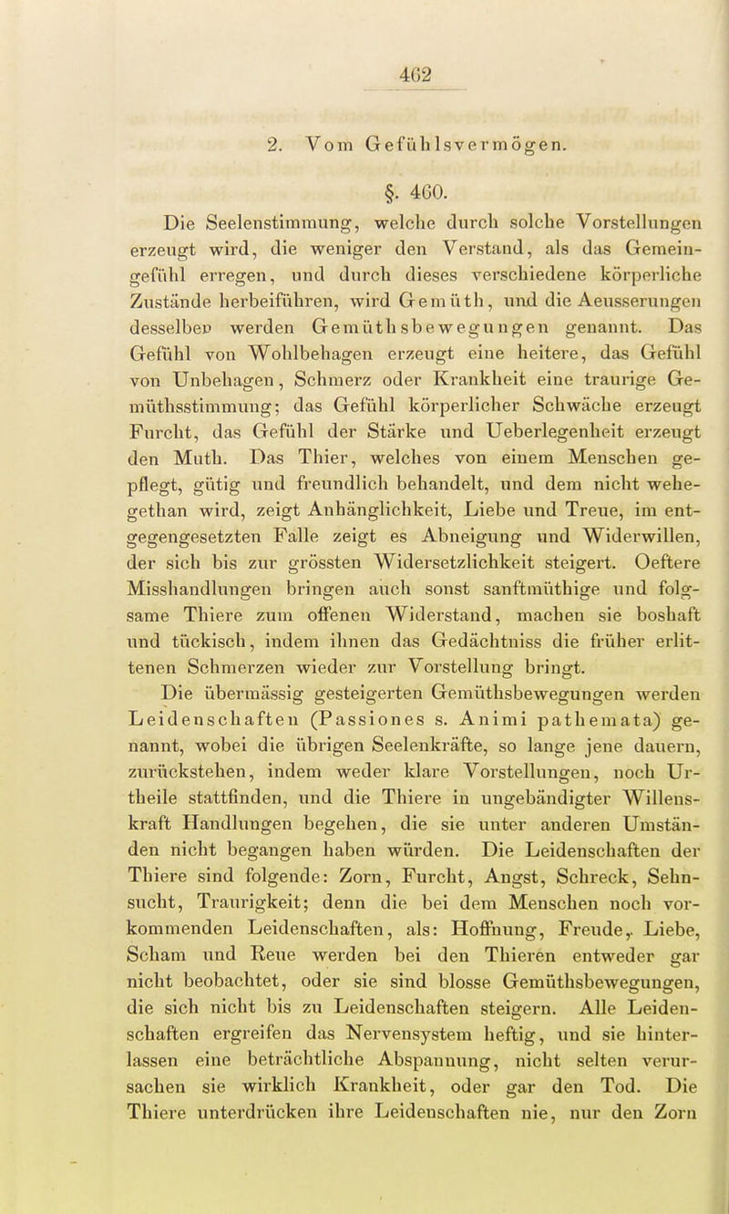 2. Vom Gefüh lsvermögen. §. 460. Die Seelenstimmung, welche durch solche Vorstellungen erzeugt wird, die weniger den Verstand, als das Gemein- gefühl erregen, und durch dieses verschiedene körperliche Zustände herbeiführen, wird Gemüth, und die Aeusserungen desselbep werden Gemüthsbewegungen genannt. Das Gefühl von Wohlbehagen erzeugt eine heitere, das Gefühl von Unbehagen, Schmerz oder Krankheit eine traurige Ge- rn üthsstimmung; das Gefühl körperlicher Schwäche erzeugt Furcht, das Gefühl der Stärke und Ueberlegenheit erzeugt den Muth. Das Thier, welches von einem Menschen ge- pflegt, gütig und freundlich behandelt, und dem nicht wehe- gethan wird, zeigt Anhänglichkeit, Liebe und Treue, im ent- gegengesetzten Falle zeigt es Abneigung und Widerwillen, der sich bis zur grössten Widersetzlichkeit steigert. Oeftere Misshandlungen bringen auch sonst sanftmüthige und folg- same Thiere zum offenen Widerstand, machen sie boshaft und tückisch, indem ihnen das Gedächtniss die früher erlit- tenen Schmerzen wieder zur Vorstellung bringt. Die übermässig gesteigerten Gemüthsbewegungen werden Leidenschaften (Passiones s. Animi pathemata) ge- nannt, wobei die übrigen Seelenkräfte, so lange jene dauern, zurückstehen, indem weder klare Vorstellungen, noch Ur- theile stattfinden, und die Thiere in ungebändigter Willens- kraft Handlungen begehen, die sie unter anderen Umstän- den nicht begangen haben würden. Die Leidenschaften der Thiere sind folgende: Zorn, Furcht, Angst, Schreck, Sehn- sucht, Traurigkeit; denn die bei dem Menschen noch vor- kommenden Leidenschaften, als: Hoffnung, Freude,. Liebe, Scham und Reue werden bei den Thieren entweder gar nicht beobachtet, oder sie sind blosse Gemüthsbewegungen, die sich nicht bis zu Leidenschaften steigern. Alle Leiden- schaften ergreifen das Nervensystem heftig, und sie hinter- lassen eine beträchtliche Abspannung, nicht selten verur- sachen sie wirklich Krankheit, oder gar den Tod. Die Thiere unterdrücken ihre Leidenschaften nie, nur den Zorn