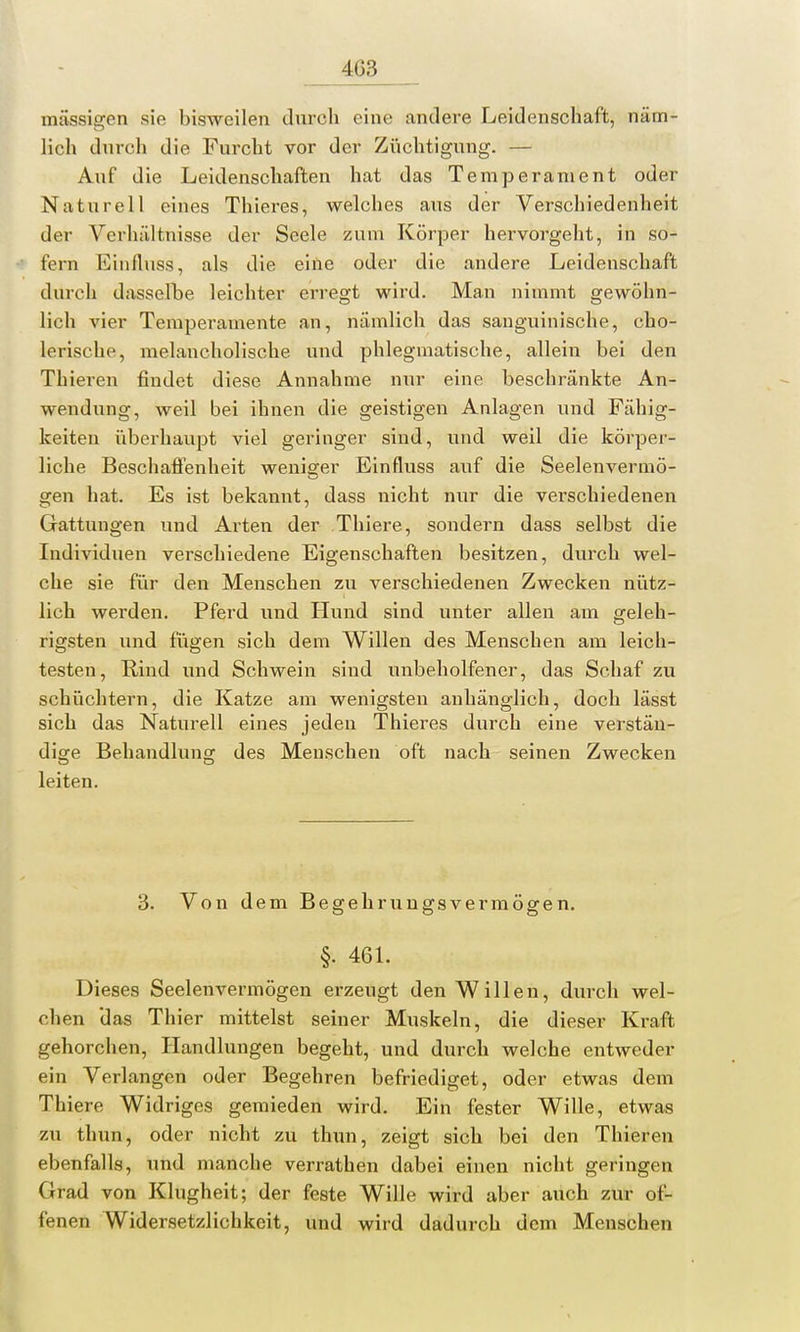 4G3 massigen sie bisweilen durch eine andere Leidenschaft, näm- lich durch die Furcht vor der Züchtigung. — Auf die Leidenschaften hat das Temperament oder Naturell eines Thieres, welches aus der Verschiedenheit der Verhältnisse der Seele zum Körper hervorgeht, in so- fern Einfluss, als die eine oder die andere Leidenschaft durch dasselbe leichter erregt wird. Man nimmt gewöhn- lich vier Temperamente an, nämlich das sanguinische, cho- lerische, melancholische und phlegmatische, allein bei den Thieren findet diese Annahme nur eine beschränkte An- wendung, weil bei ihnen die geistigen Anlagen und Fähig- keiten überhaupt viel geringer sind, und weil die körper- liche Beschaffenheit weniger Einfluss auf die Seelenvermö- gen hat. Es ist bekannt, dass nicht nur die verschiedenen Gattungen und Arten der Thiere, sondern dass selbst die Individuen verschiedene Eigenschaften besitzen, durch wel- che sie für den Menschen zu verschiedenen Zwecken nütz- lich werden. Pferd und Hund sind unter allen am geleh- rigsten und fügen sich dem Willen des Menschen am leich- testen, Rind und Schwein sind unbeholfener, das Schaf zu schüchtern, die Katze am wenigsten anhänglich, doch lässt sich das Naturell eines jeden Thieres durch eine verstän- dige Behandlung des Menschen oft nach seinen Zwecken leiten. 3. Von dem Begehrungsvermögen. §. 461. Dieses Seelenvermögen erzengt den Willen, durch wel- chen das Thier mittelst seiner Muskeln, die dieser Kraft gehorchen, Handlungen begeht, und durch welche entweder ein Verlangen oder Begehren befriediget, oder etwas dem Thiere Widriges gemieden wird. Ein fester Wille, etwas zu thun, oder nicht zu thun, zeigt sich bei den Thieren ebenfalls, und manche verrathen dabei einen nicht geringen Grad von Klugheit; der feste Will*1 wird aber auch zur of-