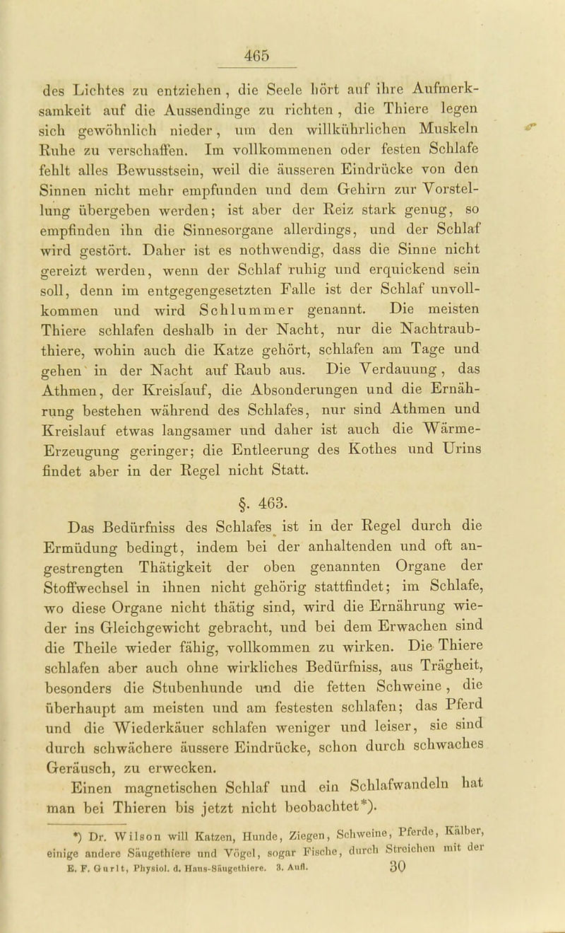 des Lichtes zu entziehen , die Seele hört auf ihre Aufmerk- samkeit auf die Aussendinge zu richten , die Thiere legen sich gewöhnlich nieder, um den willkührlichen Muskeln Ruhe zu verschaffen. Im vollkommenen oder festen Schlafe fehlt alles Bewusstsein, weil die äusseren Eindrücke von den Sinnen nicht mehr empfunden und dem Gehirn zur Vorstel- lung übergeben werden; ist aber der Reiz stark genug, so empfinden ihn die Sinnesorgane allerdings, und der Schlaf wird gestört. Daher ist es nothwendig, dass die Sinne nicht gereizt werden, wenn der Schlaf ruhig und erquickend sein soll, denn im entgegengesetzten Falle ist der Schlaf unvoll- kommen und wird Schlummer genannt. Die meisten Thiere schlafen deshalb in der Nacht, nur die Nachtraub- thiere, wohin auch die Katze gehört, schlafen am Tage und gehen in der Nacht auf Raub aus. Die Verdauung, das Athmen, der Kreislauf, die Absonderungen und die Ernäh- rung bestehen während des Schlafes, nur sind Athmen und Kreislauf etwas langsamer und daher ist auch die Wärme- Erzeugung geringer; die Entleerung des Kothes und Urins findet aber in der Regel nicht Statt. §. 463. Das Bedürfniss des Schlafes ist in der Regel durch die Ermüdung bedingt, indem bei der anhaltenden und oft an- gestrengten Thätigkeit der oben genannten Organe der Stoffwechsel in ihnen nicht gehörig stattfindet; im Schlafe, wo diese Organe nicht thätig sind, wird die Ernährung wie- der ins Gleichgewicht gebracht, und bei dem Erwachen sind die Theile wieder fähig, vollkommen zu wirken. Die Thiere schlafen aber auch ohne wirkliches Bedürfniss, aus Trägheit, besonders die Stubenhunde und die fetten Schweine, die überhaupt am meisten und am festesten schlafen; das Pferd und die Wiederkäuer schlafen weniger und leiser, sie sind durch schwächere äussere Eindrücke, schon durch schwaches Geräusch, zu erwecken. Einen magnetischen Schlaf und ein Schlafwandeln hat man bei Thieren bis jetzt nicht beobachtet*). *) Dr. Wilson will Katzen, Hunde, Ziegen, Schweine, Pferde, Kälber, einige andere Säugethiere und Vögel, sogar Fische, flureh Streichen mit der E. F. Gnrlt, Physiol. d. Hniis-Siiugcthierc. 3. Aufl. 30