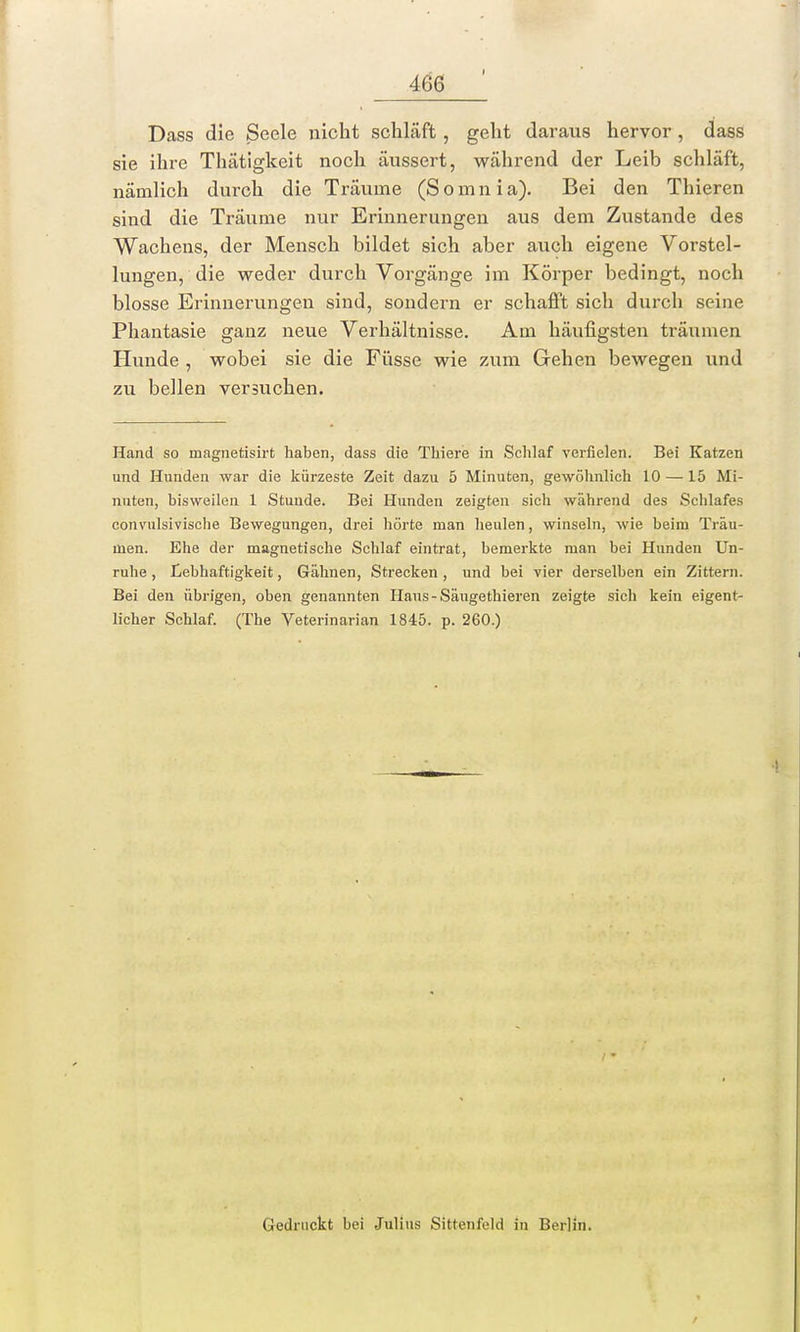 Dass die Seele nicht schläft, geht daraus hervor , dass sie ihre Thätigkeit noch äussert, während der Leib schläft, nämlich durch die Träume (S o m n i a). Bei den Thieren sind die Träume nur Erinnerungen aus dem Zustande des Wachens, der Mensch bildet sich aber auch eigene Vorstel- lungen, die weder durch Vorgänge im Körper bedingt, noch blosse Erinnerungen sind, sondern er schafft sich durch seine Phantasie ganz neue Verhältnisse. Am häufigsten träumen Hunde , wobei sie die Füsse wie zum Gehen bewegen und zu bellen versuchen. Hand so magnetisirt haben, dass die Thiere in Schlaf verfielen. Bei Katzen und Hunden war die kürzeste Zeit dazu 5 Minuten, gewöhnlich 10 — 15 Mi- nuten, bisweilen 1 Stunde. Bei Hunden zeigten sich während des Schlafes convulsivische Bewegungen, drei hörte man heulen, winseln, wie beim Träu- men. Ehe der magnetische Schlaf eintrat, bemerkte man bei Hunden Un- ruhe , Lebhaftigkeit, Gähnen, Strecken , und bei vier derselben ein Zittern. Bei den übrigen, oben genannten Hans-Säugethieren zeigte sich kein eigent- licher Schlaf. (The Veterinarian 1845. p. 260.) Gedruckt bei Julius Sittenfeld in Berlin.