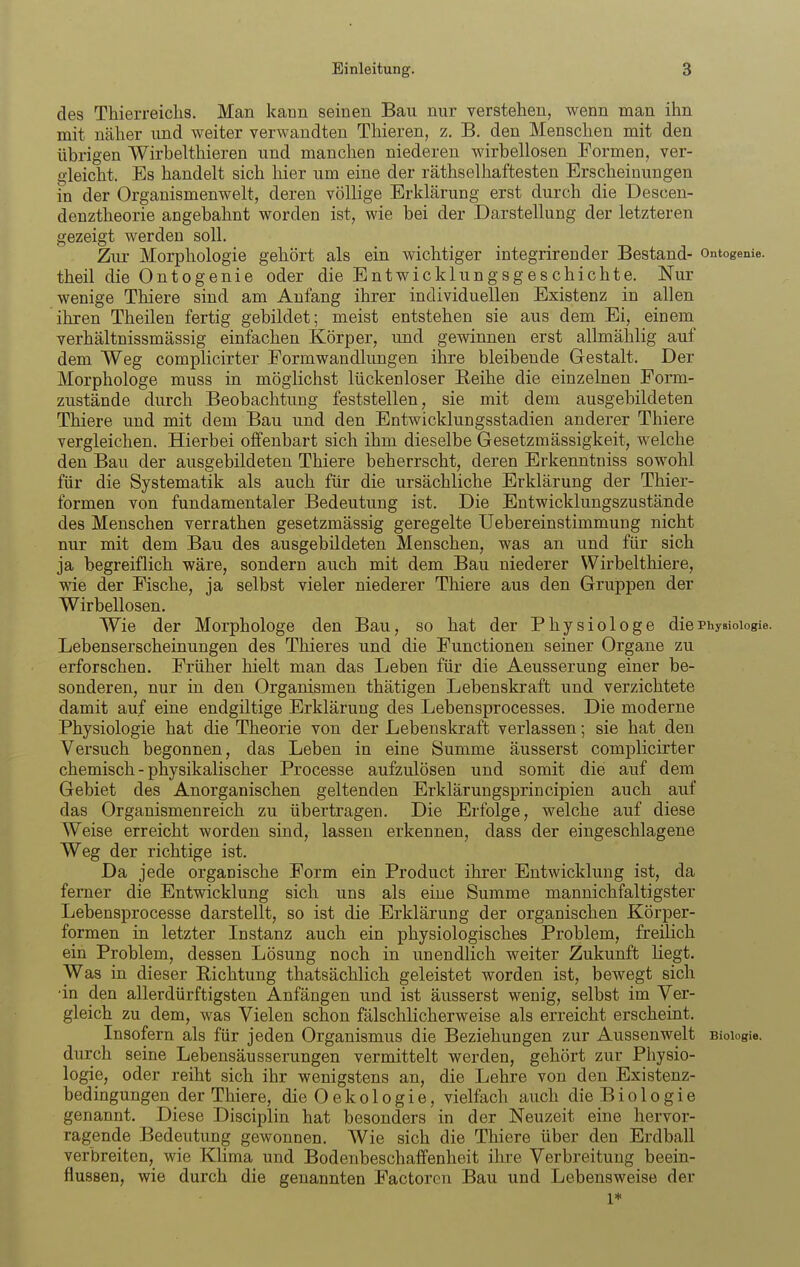 des Thierreiclis. Man kann seinen Bau nur verstehen, wenn man ihn mit näher imd weiter verwandten Thieren, z. B. den Menschen mit den übrigen Wirbelthieren und manchen niederen wirbellosen Formen, ver- gleicht. Es handelt sich liier um eine der räthselhaftesten Erscheinungen in der Organismenwelt, deren völlige Erklärung erst durch die Descen- denztheorie angebahnt worden ist, wie bei der Darstellung der letzteren gezeigt werden soll. Zur Morphologie gehört als ein wichtiger integrirender Bestand- ontogenie. theil die Ontogenie oder die Entwicklungsgeschichte. Nur wenige Thiere sind am Anfang ihrer individuellen Existenz in allen ihren Theilen fertig gebildet; meist entstehen sie aus dem Ei, einem verhältnissmässig einfachen Körper, und gewinnen erst allmählig auf dem Weg complicirter Eormwandlungen ihre bleibende Gestalt. Der Morphologe muss in möglichst lückenloser Reihe die einzelnen Form- zustände durch Beobachtung feststellen, sie mit dem ausgebildeten Thiere und mit dem Bau und den Entwicklungsstadien anderer Thiere vergleichen. Hierbei offenbart sich ihm dieselbe Gesetzmässigkeit, welche den Bau der ausgebildeten Thiere beherrscht, deren Erkenntniss sowohl für die Systematik als auch für die ursächliche Erklärung der Thier- formen von fundamentaler Bedeutung ist. Die Entwicklungszustände des Menschen verrathen gesetzmässig geregelte Uebereinstimmung nicht nur mit dem Bau des ausgebildeten Menschen, was an und für sich ja begreiflich wäre, sondern auch mit dem Bau niederer Wirbelthiere, wie der Fische, ja selbst vieler niederer Thiere aus den Gruppen der Wirbellosen. Wie der Morphologe den Bau, so hat der Physiologe die Physiologie. Lebenserscheinungen des Thieres und die Functionen seiner Organe zu erforschen. Früher hielt man das Leben für die Aeusserung einer be- sonderen, nur in den Organismen thätigen Lebenskraft und verzichtete damit auf eine endgiltige Erklärung des Lebensprocesses. Die moderne Physiologie hat die Theorie von der Lebenskraft verlassen; sie hat den Versuch begonnen, das Leben in eine Summe äusserst complicirter chemisch - physikalischer Processe aufzulösen und somit die auf dem Gebiet des Anorganischen geltenden Erklärungsprincipien auch auf das Organismenreich zu übertragen. Die Erfolge, welche auf diese Weise erreicht worden sind, lassen erkennen, dass der eingeschlagene Weg der richtige ist. Da jede organische Form ein Product ihrer Entwicklung ist, da ferner die Entwicklung sich uns als eine Summe mannichfaltigster Lebensprocesse darstellt, so ist die Erklärung der organischen Körper- formen in letzter Instanz auch ein physiologisches Problem, freilich ein Problem, dessen Lösung noch in unendlich weiter Zukunft liegt. Was in dieser Eichtung thatsächlich geleistet worden ist, bewegt sich ■in den allerdürftigsten Anfängen und ist äusserst wenig, selbst im Ver- gleich zu dem, was Vielen schon fälschlicherweise als erreicht erscheint. Insofern als für jeden Organismus die Beziehungen zur Aussenwelt Biologie, durch seine Lebensäusserungen vermittelt werden, gehört zur Physio- logie, oder reiht sich ihr wenigstens an, die Lehre von den Existenz- bedingungen der Thiere, dieOekologie, vielfach auch die Bio 1 ogie genannt. Diese Disciplin hat besonders in der Neuzeit eine hervor- ragende Bedeutung gewonnen. Wie sich die Thiere über den Erdball verbreiten, wie Klima und Bodenbeschaffenheit ihre Verbreitung beein- flussen, wie durch die genannten Factoren Bau und Lebensweise der 1*