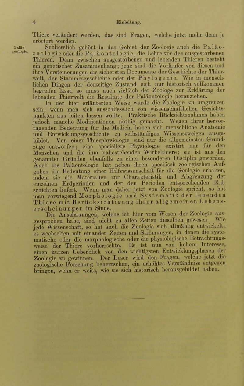 Thiere rerändert werden, das sind Fragen, welche jetzt mehr denn je erörtert werden. paiäo- Schliesslich gehört in das Gebiet der Zoologie auch die Paläo- looiogie. Zoologie odcr die Paläontologie, die Lehre von den ausgestorbenen Thieren. Denn zwischen ausgestorbenen und lebenden Thieren besteht ein genetischer Zusammenhang; jene sind die Vorläufer von diesen und ihre Versteinerungen die sichersten Documente der Geschichte der Thier- welt, der Stammesgeschichte oder der Phylogenie. Wie in mensch- lichen Dingen der derzeitige Zustand sich nur historisch vollkommen begreifen lässt, so muss auch vielfach der Zoologe zur Erklärung der lebenden Thierwelt die Eesultate der Paläontologie heranziehen. In der hier erläuterten Weise würde die Zoologie zu umgrenzen sein, wenn man sich ausschliesslich von wdssenschaftlichen Gesichts- punkten aus leiten lassen wollte. Praktische Rücksichtsnahmen haben jedoch manche Modificationen nöthig gemacht. Wegen ihrer hervor- ragenden Bedeutung für die Medicin haben sich menschliche Anatomie und Entwicklungsgeschichte zu selbständigen Wissenszweigen ausge- bildet. Von einer Thierphysiologie sind nur die allgemeinsten Grund- züge entworfen; eine speciellere Physiologie existirt nur für den Menschen und die ihm nahestehenden Wirbelthiere; sie ist aus den genannten Gründen ebenfalls zu einer besonderen DiscipHn geworden. Auch die Paläontologie hat neben ihren specifisch zoologischen Auf- gaben die Bedeutung einer Hilfswissenschaft für die Geologie erhalten, indem sie die Materialien zur Charakteristik und Abgrenzung der einzelnen Erdperioden und der den Perioden entsprechenden Erd- schichten liefert. Wenn man daher jetzt von Zoologie spricht, so hat man vorwiegend Morphologie und Systematik der lebenden Thiere mit Berücksichtigung ihrer allgemeinen Lebens- erscheinungen im Sinne. Die Anschauungen, welche ich hier vom Wesen der Zoologie aus- gesprochen habe, sind nicht zu allen Zeiten dieselben gewesen. Wie jede Wissenschaft, so hat auch die Zoologie sich allmählig entwickelt; es wechselten mit einander Zeiten und Strömungen, in denen die syste- matische oder die morphologische oder die physiologische Betrachtungs- weise der Thiere vorherrschte. Es ist nun von hohem Interesse, einen kurzen Ueberblick von den wichtigsten Entwicklungsphasen der Zoologie zu gewinnen. Der Leser wird den Fragen, w^elche jetzt die zoologische Forschung beherrschen, ein erhöhtes Verständniss entgegen bringen, wenn er weiss, vne sie sich historisch herausgebildet haben.