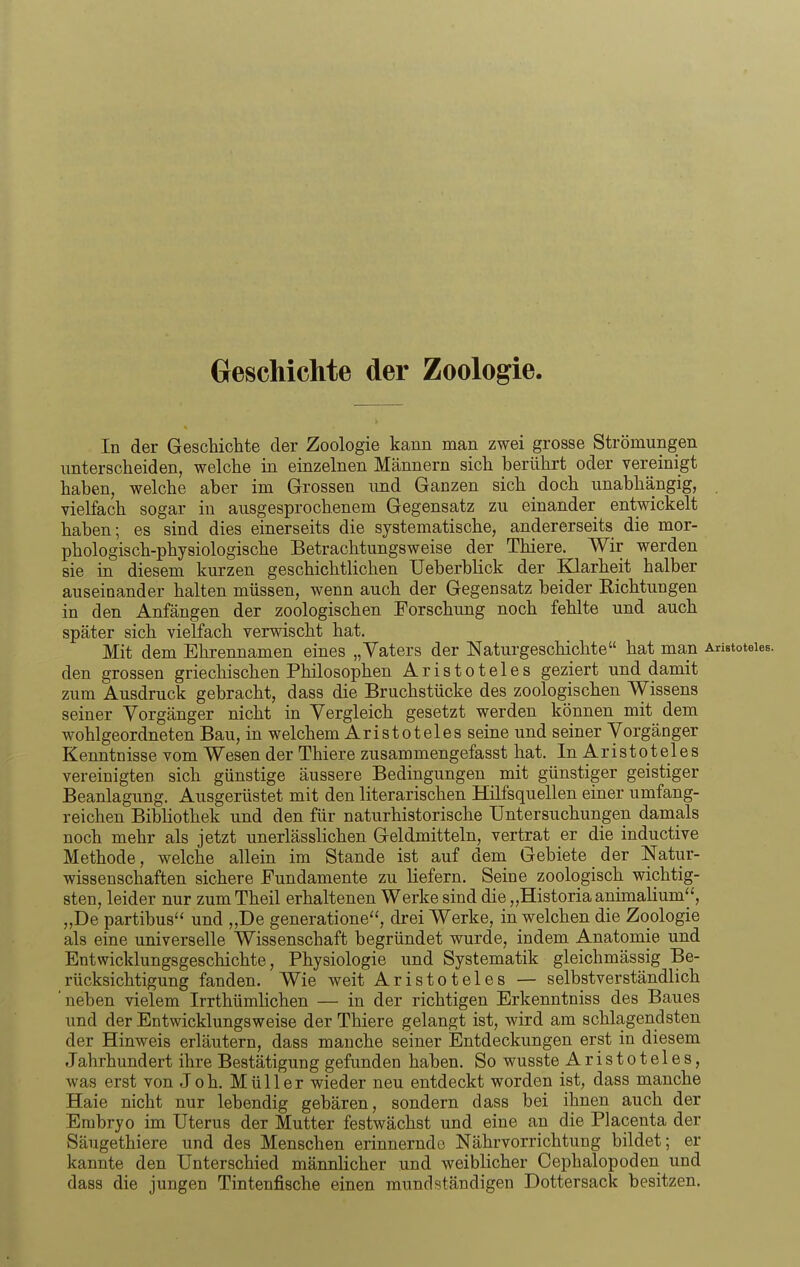 GrescMclite der Zoologie. In der Geschichte der Zoologie kann man zwei grosse Strömungen unterscheiden, welche in einzelnen Männern sich berührt oder vereinigt haben, welche aber im Grossen und Ganzen sich doch unabhängig, vielfach sogar in ausgesprochenem Gegensatz zu einander entwickelt haben; es sind dies einerseits die systematische, andererseits die mor- phologisch-physiologische Betrachtungsweise der Thiere. Wir werden sie in diesem kurzen geschichtlichen Ueberblick der Klarheit halber auseinander halten müssen, wenn auch der Gegensatz beider Richtungen in den Anfängen der zoologischen Forschung noch fehlte und auch später sich vielfach verwischt hat. Mit dem Ehrennamen eines „Vaters der Naturgeschichte hat man AristoteieB. den grossen griechischen Philosophen Aristoteles geziert und damit zum Ausdruck gebracht, dass die Bruchstücke des zoologischen Wissens seiner Vorgänger nicht in Vergleich gesetzt werden können mit dem wohlgeordneten Bau, in welchem Aristoteles seine und seiner Vorgänger Kenntnisse vom Wesen der Thiere zusammengefasst hat. In Aristoteles vereinigten sich günstige äussere Bedingungen mit günstiger geistiger Beanlagung. Ausgerüstet mit den literarischen Hilfsquellen einer umfang- reichen Bibliothek und den für naturhistorische Untersuchungen damals noch mehr als jetzt unerlässlichen Geldmitteln, vertrat er die inductive Methode, welche allein im Stande ist auf dem Gebiete der Natur- wissenschaften sichere Fundamente zu liefern. Seine zoologisch wichtig- sten, leider nur zum Theil erhaltenen Werke sind die „Historia animalium^', „De partibus und „De generatione, drei Werke, in welchen die Zoologie als eine universelle Wissenschaft begründet wurde, indem Anatomie und Entwicklungsgeschichte, Physiologie und Systematik gleichmässig Be- rücksichtigung fanden. Wie weit Aristoteles — selbstverständlich neben vielem Irrthümlichen — in der richtigen Erkenntniss des Baues und der Entwicklungsweise der Thiere gelangt ist, wird am schlagendsten der Hinweis erläutern, dass manche seiner Entdeckungen erst in diesem Jahrhundert ihre Bestätigung gefunden haben. So wusste Aristoteles, was erst von Job. Müller wieder neu entdeckt worden ist, dass manche Haie nicht nur lebendig gebären, sondern dass bei ihnen auch der Embryo im Uterus der Mutter festwächst und eine an die Placenta der Säugethiere und des Menschen erinnernde Nährvorrichtung bildet; er kannte den Unterschied männlicher und weiblicher Cephalopoden und dass die jungen Tintenfische einen mundständigen Dottersack besitzen.