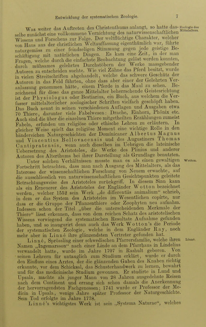 Was weiter das Auftreten des Cliristenthums anlangt, so hatte das-zooio^^^^^^^^^ selbe zunächst eine vollkommene Vernichtung des naturwissenschaftlichen Wissens und Forschens zur Folge. Der weltflüchtige Charakter, welcher von Haus aus der christlichen Weltauffassimg eigenthümlich war, führte naturgemäss zu einer feindseligen Stimmung gegen jede geistige Be- schäftigung mit natürlichen Dingen. Es kam eine Zeit, m der man Fragen welche durch die einfachste Beobachtung gelöst werden konnten, durch 'mühsames gelehrtes Diu-chstöbern der Werke massgebender Autoren zu entscheiden suchte. Wie viel Zähne das Pferd besitzt, wurde in vielen Streitschriften abgehandelt, welche das schwere Geschütz der Autoren in das Feld führten, ohne dass aber einer der Gelehrten Ver- anlassung genommen hätte, einem Pferde in das Maul zu sehen. Be- zeichnend für diese das ganze Mittelalter beherrschende Geistesrichtung ist der Physiologus oder Bestiarius, ein Buch, aus welchem die Ver- fasser mittelalterlicher zoologischer Schriften vielfach geschöpft haben. Das Buch nennt in seinen verschiedenen Auflagen und Ausgaben etwa 70 Thiere, darunter viele Fabelwesen: Drache, Einhorn, Phönix etc. Auch sind die über die einzelnen Thiere mitgetheilten Erzählungen zumeist Fabeln, erfunden um religiöse oder ethische Lehren zu erläutern. In gleicher Weise spielt das religiöse Moment eme wichtige Rolle in den bändereichen Naturgeschichten der Dominicaner Albertus Magnus und Vincentius Bellovacensis und des Augustiners Thomas Cantipratensis, wenn auch dieselben im Uebrigen die lateinische Uebersetzung des Aristoteles, die Werke des Plinius und anderer Autoren des Alterthums bei ihrer Darstellung als Grundlage benutzten. Unter solchen Verhältnissen musste man es als einen gewaltigen v\rotton. Fortschritt betrachten, dass man nach Ausgang des Mittelalters, als das Interesse der wissenschaftlichen Forschung von Neuem erwachte, _ auf die ausschliesslich von naturwissenschaftlichen Gesichtspunkten^ geleitete Betrachtungsweise des Aristoteles zurückgriff. In diesem Sinn kann als ein Erneuerer des Aristoteles der Engländer Wotton bezeichnet werden, welcher 1552 sein Werk „de differentiis animalium schrieb, in dem er das System des Aristoteles im Wesentlichen copirte, nur dass er die Gruppe der Pflanzenthiere oder Zoophyten neu aufnahm. Indessen schon der Titel „über die unterscheidenden Merkmale der Thiere lässt erkennen, dass von dem reichen Schatz des aristotelischen Wissens vorwiegend die systematischen Resultate Aufnahme gefunden haben, und so inaugurirt denn auch das Werk Wotton's die Periode der systematischen Zoologie, welche in dem Engländer Ray, noch mehr aber in Linne ihre glänzendsten Vertreter gefunden hat. Linne, Sprössling einer schwedischen Pfarrersfamilie, welche ihren Lmue. Namen „Ingemarsson'^ nach einer Linde an dem Pfarrhaus in Lindelius verwandelt hatte, wurde im Jahre 1707 m Eashult geboren. Von • seinen Lehrern für untauglich zum Studium erklärt, wurde er durch den Einfluss eines Arztes, der die glänzenden Gaben des Knaben richtig erkannte, vor dem Schicksal, das Schusterhandwerk zu lernen, bewahrt und für das medicinische Studium gewonnen. Er studirte in Lund und Upsala, machte als junger Mann von 28 Jahren ausgedehnte Reisen nach dem Continent und errang sich schon damals die Anerkennung der hervorragendsten Fachgenossen; 1741 wurde er Professor der Me- dicin in Upsala, wenige Jahre später Professor der Naturgeschichte. Sein Tod erfolgte im Jahre 1778. Linne's wichtigstes Werk ist sein ,,Systema Naturae, welches