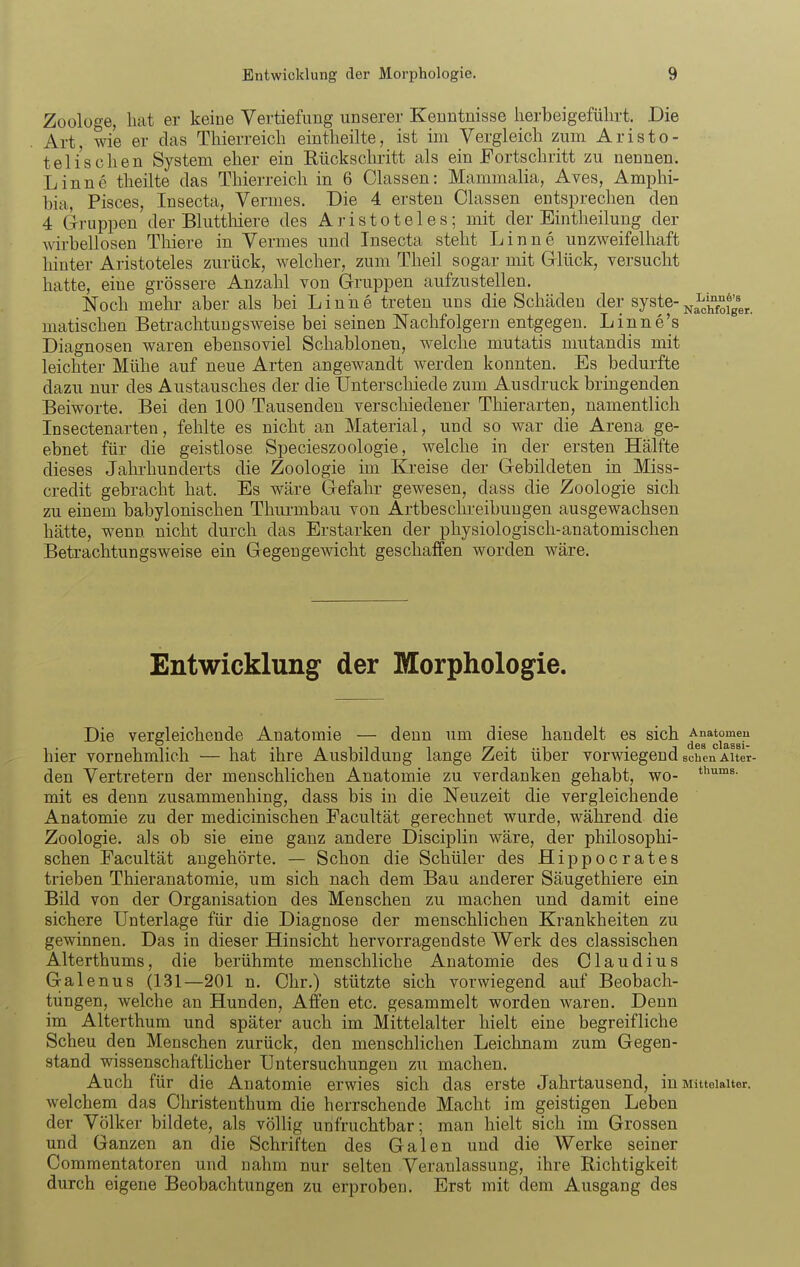 Zoologe, hat er keine Yertiefimg unserer Kenntnisse lierbeigefülirt. Die . Art, wie er das Tliierreich eintheilte, ist im Vergleich zum Aristo- telischen System eher ein Rückschritt als ein Fortschritt zu nennen. Linne theilte das Thierreich in 6 Classen: Mammalia, Aves, Amphi- bia, Pisces, Insecta, Vermes. Die 4 ersten Classen entsprechen den 4 Grruppen der Bluttliiere des Aristoteles; mit der Eintheilung der wirbellosen Thiere in Vermes und Insecta steht Linne unzweifelhaft hinter Aristoteles zurück, welcher, zum Theil sogar mit Glück, versucht hatte, eine grössere Anzahl von Gruppen aufzustellen. Noch mehr aber als bei Linne treten uns die Schäden der ^J^^^-^^^^^oigei. matischen Betrachtungsweise bei seinen Nachfolgern entgegen. Linne's Diagnosen waren ebensoviel Schablonen, welche mutatis nmtandis mit leichter Mühe auf neue Arten angewandt werden konnten. Es bedurfte dazu nur des Austausches der die Unterschiede zum Ausdruck bringenden Beiworte. Bei den 100 Tausenden verschiedener Thierarten, namentlich Insectenarten, fehlte es nicht an Material, und so war die Arena ge- ebnet für die geistlose Specieszoologie, welche in der ersten Hälfte dieses Jahi'hunderts die Zoologie im Kreise der Grebildeten in Miss- credit gebracht hat. Es wäre Grefalu- gewesen, dass die Zoologie sich zu einem babylonischen Thurmbau von Artbeschreibuugen ausgewachsen hätte, wenn nicht durch das Erstarken der physiologisch-anatomischen Betrachtungsweise ein Gegengewicht geschaffen worden wäre. Entwicklung der Morphologie. Die vergleichende Anatomie — denn um diese handelt es sich Anatomeu hier vornehmlich — hat ihre Ausbildung lange Zeit über vorwiegend sehen AUer- den Vertretern der menschlichen Anatomie zu verdanken gehabt, wo- ti''!™«- mit es denn zusammenhing, dass bis in die Neuzeit die vergleichende Anatomie zu der medicinischen Facultät gerechnet wurde, während die Zoologie, als ob sie eine ganz andere Disciplin wäre, der philosophi- schen Facultät augehörte. — Schon die Schüler des Hippocrates trieben Thieranatomie, um sich nach dem Bau anderer Säugethiere ein Bild von der Organisation des Menschen zu machen und damit eine sichere Unterlage für die Diagnose der menschlichen Krankheiten zu gewinnen. Das in dieser Hinsicht hervorragendste Werk des classischen Alterthums, die berühmte menschliche Anatomie des Claudius G;alenus (131—201 n. Chr.) stützte sich vorwiegend auf Beobach- tungen, welche an Hunden, Affen etc. gesammelt worden waren. Denn im Alterthum und später auch im Mittelalter hielt eine begreifliche Scheu den Menschen zurück, den menschlichen Leichnam zum Gegen- stand wissenschaftlicher Untersuchungen zu machen. Auch für die Anatomie erwies sich das erste Jahrtausend, in Mittelalter, welchem das Cliristenthum die herrschende Macht im geistigen Leben der Völker bildete, als völlig unfruchtbar; man hielt sich im Grossen und Ganzen an die Schriften des Galen und die Werke seiner Commentatoren und nahm nur selten Veranlassung, ihre Richtigkeit durch eigene Beobachtungen zu erproben. Erst mit dem Ausgang des