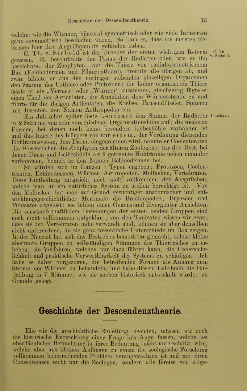 welche wie die Würmer, bilateral symmetrisch oder wie viele Infusorien o-anz asymmetrisch beschaffen waren. So kam es, dass die meisten Re- formen hier ihre Angriffspunkte gefunden haben. C. Th. V. Siebold ist der Urheber der ersten wichtigen Reform ^c..^^^^.^^, gewesen. Er beschränkte den Typus der Radiaten oder, wie er ihn ^- °' bezeichnte, der Zoophyten, auf die Thiere von radialsymmetrischem Bau (Echinodermen und Pflanzenthiere), trennte alle übrigen ab, und zwar bildete er aus den niedriger stehenden einzelligen Organismen den Stamm der Urthiere oder Protozoen; die höher organisirten Thiere fasste er als „Vermes oder „Würmer zusammen, gleichzeitig fügte er einen Theil der Articulaten, die Anneliden, dem Würmerstamm zu und führte für die übrigen Articulaten, die Krebse, Tausendfüssler, Spinnen und Insecten, den Namen Arthropoden ein. Ein Jahrzehnt später löste Leuckart den Stamm der Radiaten Leuckart. in 2 Stämme von sehr verschiedener Organisationshöhe auf; die niederen Formen, bei denen noch keine besondere Leibeshöhle vorhanden ist und das Innere des Körpers von nur einem, der Verdauung dienenden Hohkaumsystem, dem Darm, eingenommen wird, nannte er Coelenteraten (im Wesentlichen die Zoophyten der älteren Zoologen) ; für den Rest, bei denen Darm und Leibeshöhle als 2 getrennte Hohlräume neben einander vorkommen, behielt er den Namen Echinodermen bei. So würden sich im Ganzen 7 Typen ergeben; Protozoen, Coelen- teraten, Echinodermen, Würmer, Arthropoden, Mollusken, Yertebraten. Diese Eintheilung entspricht noch nicht vollkommen den Ansprüchen, welche man an ein natürliches System zu stellen berechtigt ist. Von den Mollusken hat man auf Grund gewichtiger anatomischer und ent- wicklungsgeschichtlicher Merkmale die Brachiopoden, Bryozoen und Tunicaten abgelöst; sie bilden einen Gegenstand divergenter Ansichten. Die verwandtschaftlichen Beziehungen der ersten beiden Gruppen sind noch nicht vollkommen aufgeklärt; von den Tunicaten wissen wir zwar, dass sie den Vertebraten nahe verwandt sind, können sie aber denselben nicht unterordnen, da sie ganz wesentliche Unterschiede im Bau zeigen. In der Neuzeit hat sich das Bestreben bemerkbar gemacht, solche kleine aberrante Gruppen zu selbständigen Stämmen des Thierreiches zu er- heben, ein Verfahren, welches nur dazu führen kann, die Uebersicht- lichkeit und praktische Verwerthbarkeit des Systems zu schädigen. Ich habe es daher vorgezogen, die betreffenden Formen als Anhang zum Stamm der Würmer zu behandeln, und habe diesem Lehrbuch die Ein- theilung in 7 Stämme, wie sie soeben historisch entwickelt wurde, zu Grunde gelegt. Geschichte der Descendenztheorie. Ehe wir die geschichthche Einleitung beenden, müssen wir noch die historische Entwicklung einer Frage in's Auge fassen, welche bei oberflächlicher Betrachtung in ihrer Bedeutung leicht unterschätzt wird, welche aber aus kleinen Anfängen zu einem die zoologische Forschung vollkommen belierrschenden Problem herangewachsen ist und mit ihren Consequenzen nicht nur die Zoologen, sondern alle Kreise von allge-
