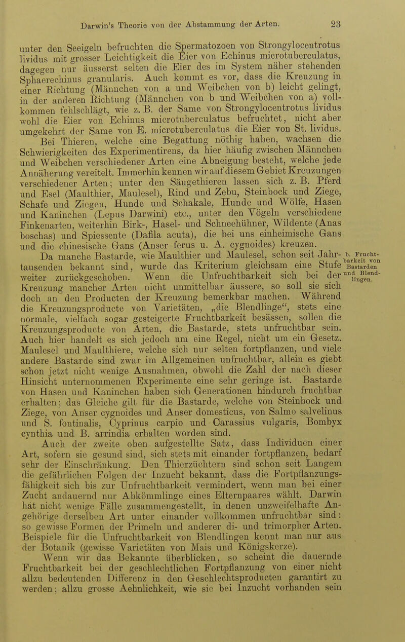 unter den Seeigeln befruchten die Spermatozoen von Strongylocentrotus lividus mit grosser Leichtigkeit die Eier von Echinus microtuberculatus, dagegen nur äusserst selten die Eier des im System näher stehenden Sphaerecliinus granularis. Auch kommt es vor, dass die Kreuzung in einer Eichtung (Männchen von a und Weibchen von b) leicht gelingt, in der anderen Richtung (Männchen von b und Weibchen von a) voll- kommen fehlschlägt, wie z. B. der Same von Strongylocentrotus lividus wohl die Eier von Echinus microtuberculatus befruchtet, nicht aber umgekehrt der Same von E. microtuberculatus die Eier von St. lividus. Bei Thieren, welche eine Begattung nöthig haben, wachsen die Schwierigkeiten des Experimentirens, da hier häufig zwischen Männchen und Weibchen verschiedener Arten eine Abneigung besteht, welche jede Annäherung vereitelt. Immerhin kennen wir auf diesem Gebiet Kreuzungen verschiedener Arten; unter den Säugethieren lassen sich z. B. Pferd und Esel (Maulthier, Maulesel), Rind und Zebu, Steinbock und Ziege, Schafe und Ziegen, Hunde und Schakale, Hunde und Wölfe, Hasen und Kaninchen (Lepus Darwini) etc., unter den Yögeln verschiedene Finkenarten, weiterhin Birk-, Hasel- und Schneehühner, Wildente (Anas boschas) und Spiessente (Dafila acuta), die bei uns einheimische Gans und die chinesische Gans (Anser ferus u. A. cygnoides) kreuzen. Da manche Bastarde, wie Maulthier und Maulesel, schon seit J^^i^-^b.^Frucht-^ tausenden bekannt sind, wurde das Kriterium gleichsam eine Stufe Bastarden weiter zurückgeschoben. Wenn die Unfruchtbarkeit sich bei der '^fj^^i^^^- Kreuzung mancher Arten nicht unmittelbar äussere, so soll sie sich doch an den Producten der Kreuzung bemerkbar machen. Während die Kreuzungsproducte von Varietäten, „die Blendlinge'-, stets eine normale, vielfach sogar gesteigerte Fruchtbarkeit besässen, sollen die Kreuzungsproducte von Arten, die Bastarde, stets unfruchtbar sein. Auch hier handelt es sich jedoch um eine Regel, nicht um ein Gesetz. Maulesel und Maulthiere, welche sich nur selten fortpflanzen, und viele andere Bastarde sind zwar im Allgemeinen unfruchtbar, allein es giebt schon jetzt nicht wenige Ausnahmen, obwohl die Zahl der nach dieser Hinsicht unternommenen Experimente eine sehr geringe ist. Bastarde von Hasen und Kaninchen haben sich Generationen hindurch fruchtbar erhalten; das Gleiche gilt für die Bastarde, welche von Steinbock und Ziege, von Anser cygnoides und Anser domesticus, von Salmo salvelinus und S. fontinahs, Cyprinus carpio und Carassius vulgaris, Bombyx cynthia und B. arrindia erhalten worden sind. Auch der zweite oben aufgestellte Satz, dass Individuen einer Art, sofern sie gesund sind, sich stets mit einander fortpflanzen, bedarf sehr der Einschränkung. Den Thierzüchtern sind schon seit Langem die gefährhchen Folgen der Inzucht bekannt, dass die Fortpflauzungs- fähigkeit sich bis zur Unfruchtbarkeit vermindert, wenn man bei einer Zucht andauernd nur Abkömmlinge eines Elternpaares wählt. Darwin hat nicht wenige Fälle zusammengestellt, in denen unzweifelhafte An- gehörige derselben Art unter einander vollkommen unfruchtbar sind: so gewisse Formen der Primeln und anderer di- imd trimorpher Arten. Beispiele für die Unfruchtbarkeit von Blendlingen kennt man nur aus der Botanik (gewisse Varietäten von Mais und Königskerze). Wenn wir das Bekannte überblicken, so scheint die dauernde Fruchtbarkeit bei der geschlechtlichen Fortpflanzung von einer nicht allzu bedeutenden Differenz in den Geschlechtsproducten garantirt zu werden; allzu grosse Aehnlichkeit, wie sie bei Inzucht vorhanden sein