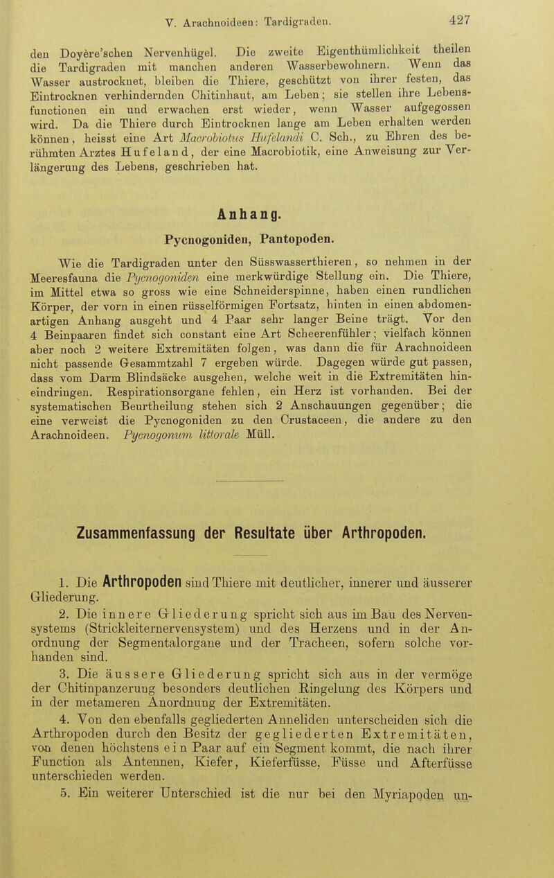 deu Doyöre'schen Nervenhügel. Die zweite Eigenthüralichkeit theilen die Tardigraden mit manchen anderen Wasserbewohnern, Wenn das Wasser austrocknet, bleiben die Thiere, geschützt von ihrer festen, das Eintrocknen verhindernden Chitiuhaut, am Leben; sie stellen ihre Lebens- functionen ein und erwachen erst wieder, wenn Wasser aufgegossen wird. Da die Thiere durch Eintrocknen lange am Leben erhalten werden können, heisst eine Art Macrobiotns Hufelandi C. Sch., zu Ehren des be- rühmten Arztes H u f e 1 a n d , der eine Macrobiotik, eine Anweisung zur Ver- längerung des Lebens, geschrieben hat. Anhang. Pycnogoniden, Pantopoden. Wie die Tardigraden unter den Süsswasserthieren, so nehmen in der Meeresfauna die Pyctiogoniden eine merkwürdige Stellung ein. Die Thiere, im Mittel etwa so gross wie eine Schneiderspinne, haben einen rundlichen Körper, der vorn in einen rüsselförmigen Portsatz, hinten in einen abdomen- artigen Anhang ausgeht und 4 Paar sehr langer Beine trägt. Yor den 4 Beinpaaren findet sich constant eine Art Scheerenfühler; vielfach können aber noch 2 weitere Extremitäten folgen, was dann die für Arachnoideen nicht passende Gresammtzahl 7 ergeben würde. Dagegen würde gut passen, dass vom Darm Blindsäeke ausgehen, welche Aveit in die Extremitäten hin- eindringen. B-espirationsorgane fehlen, ein Herz ist vorhanden. Bei der systematischen Beurtheilung stehen sich 2 Anschauungen gegenüber; die eine verweist die Pycnogoniden zu den Crustaceen, die andere zu den Arachnoideen. Pymogonum littorale Müll. Zusammenfassung der Resultate über Arthropoden. L Die Arthropoden sind Thiere mit deutlicher, innerer und äusserer Gliederung. 2. Die innere Gliederung spricht sich aus im Bau des Nerven- systems (Strickleiternervensystem) und des Herzens und in der An- ordnung der Segmentalorgane und der Tracheen, sofern solche vor- handen sind. 3. Die äussere Gliederung spricht sich aus in der vermöge der Chitinpanzerung besonders deutlichen Ringelung des Körpers und in der metameren Anordnung der Extremitäten. 4. Von den ebenfalls gegliederten Anneliden unterscheiden sich die Arthropoden durch den Besitz der gegliederten Extremitäten, von denen höchstens e i n Paar auf ein Segment kommt, die nach ihrer Function als Antennen, Kiefer, Kieferfüsse, Füsse und Afterfüsse unterschieden werden. 5. Ein weiterer Unterschied ist die nur bei den Myriapoden un-
