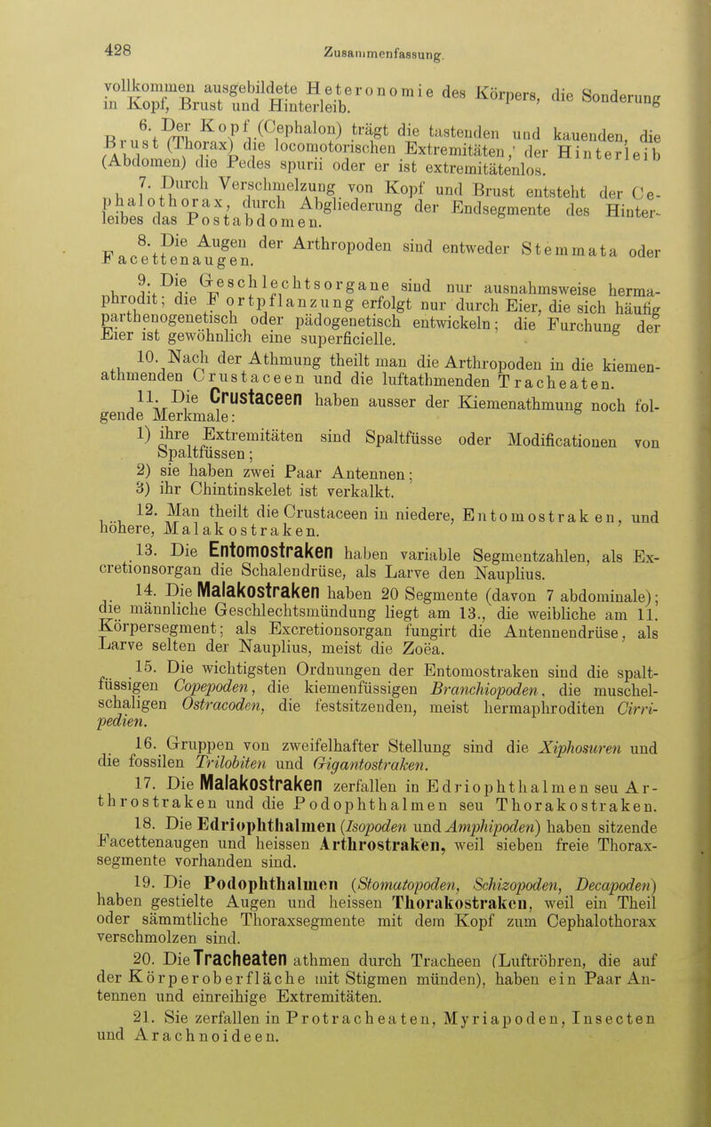 LTo^EnrÄ^^^^ ^^^P-' Sonderung n ^'.^^l^'^vHCeph^lon) trägt die tastenden und kauenden die Brust (Thorax) die locomotorischen Extremitäten/ der Hinter eib (Abdomen) die Pedes spurii oder er ist extremitätenlos. ''^^^^^^ 7. Durch Verschmelzung von Kopf und Brust entsteht der Ce- phalothorax durch Abgliederung der Endsegmente des Hinter- leibes das Postabdomen. 8. Die Augen der Arthropoden sind entweder Stemmata oder J^acetten äugen. V, ^-.-^if- ^^««{^leclitsorgane sind nur ausnahmsweise herma- phrodit; die F ortpflanzung erfolgt nur durch Eier, die sich häufig parthenogenetisch oder pädogenetisch entwickeln; die Furchung der Eier ist gewöhnlich eine superficielle. 10 Nacli der Athmung theilt man die Arthropoden in die kiemen- athmenden Crustaceen und die luftathmenden Tracheaten. 11 Die Crustaceen haben ausser der Kiemenathmung noch fol- gende Merkmale: 1) ihre Extremitäten sind Spaltfüsse oder Modificationen von opaltiüssen; 2) sie haben zwei Paar Antennen; 3) ihr Chintinskelet ist verkalkt. 12. Man theilt die Crustaceen in niedere, Entomostrak en, und höhere, Malak ostraken. 13. Die EntomOStraken haben variable Segmentzahlen, als Ex- cretionsorgan die Schalendrüse, als Larve den Nauplius. 14. Die MalakOStraken haben 20 Segmente (davon 7 abdominale); die männliche Geschlechtsmündung liegt am 13., die weibliche am 11. Korpersegment; als Excretionsorgan fungirt die Antennendrüse, als Larve selten der Nauplius, meist die Zoea. 15. Die wichtigsten Ordnungen der Entomostraken sind die spalt- tussigen Copepoden, die kiemenfüssigen Branchiopoden, die muschel- schahgen Ostracoden, die festsitzenden, meist hermapliroditen öirri- pedien. 16. Gruppen von zweifelhafter Stellung sind die Xiphomren und die fossilen Trilobiten und Gigantostraken. 17. Die MalakOStraken zerfallen in Edriophthalmen seu Ar- throstraken und die Podophthalmen seu Thorakostraken. 18. T>ie ^dri{)\}hth&\men {Isopoden und Amphipoden) hahen sitzende Facettenaugen und heissen Arthrostraken, weil sieben freie Thorax- segmente vorhanden sind. 19. Die Podophtlialincii {Stomatopoden, Schizopoden, Decapoden) haben gestielte Augen und heissen Thorakostraken, weil ein Theil oder sämmtliche Thoraxsegmente mit dem Kopf zum Cephalothorax verschmolzen sind. 20. Die Tracheaten athmen durch Tracheen (Luftröhren, die auf der Kör per ob erf lache mit Stigmen münden), haben ein Paar An- tennen und einreihige Extremitäten. 21. Sie zerfallen in Protracheaten, Myriapoden, Insecten und Arachnoideen.