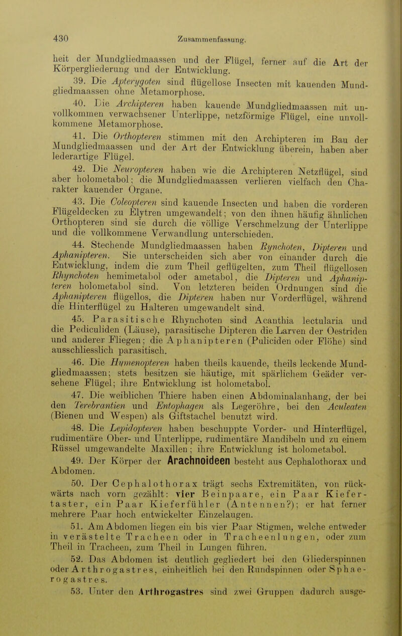 heit der Muadgliedmaassen und der Flügel, ferner auf die Art der Körpergliederung und der Entwicklung. 39. Die Apterygoten sind flügellose Insecten mit kauenden Mund- gliedmaassen ohne Metamorphose. 40. Die ÄrcMpteren haben kauende Mundgliedmaassen mit un- vollkommen verwachsener Unterlippe, netzförmige Flügel, eine unvoll- kommene Metamorphose. 41. Die Orthopteren stimmen mit den Archipteren im Bau der Mundgliedmaassen und der Art der Entwicklung überein, haben aber lederartige Flügel. 42. Die Neuropteren haben wie die Archipteren Netzflügel, sind aber liolometabol; die Mundgliedmaassen verlieren vielfach den Cha- rakter kauender Organe. 43. Die Coleopteren sind kauende Insecten und haben die vorderen Flügeldecken zu Elytren umgewandelt; von den ihnen häufig ähnlichen Orthopteren sind sie durch die völlige Verschmelzung der Unterlippe und die vollkommene Verwandlung unterschieden. 44. Stechende Mundgliedmaassen haben Rynchoten, Dipteren und Aphanipteren. Sie unterscheiden sich aber von einander durch die Entwicklung, indem die zum Theil geflügelten, zum Theil flügellosen Rhynchoten hemimetabol oder ametabol, die Dipteren und Aphanip- teren holometabol sind. Von letzteren beiden Ordnungen sind die Aphanipteren flügellos, die Dipteren haben nur Vorderflügel, während die Hinterflügel zu Halteren umgewandelt sind. 45. P a r a s i t i s c h e Rhynchoten sind Acanthia lectularia und die Pediculiden (Läuse), parasitische Dipteren die Larven der Oestrideu und anderer Fliegen; die Aphanipteren (Puliciden oder Flöhe) sind ausschliesslich parasitisch. 46. Die Hymenopteren haben theils kauende, theils leckende Mund- gliedmaassen; stets besitzen sie häutige, mit spärlichem Greäder ver- sehene Flügel; ihre Entwicklung ist holometabol. 47. Die weiblichen Thiere haben einen Abdominalanhang, der bei den Terehrantien und Entophagen als Legeröhre, bei den Aculeafen (Bienen und Wespen) als Giftstachel benutzt wird. 48. Die Lepidopteren haben beschuppte Vorder- und Hinterflügel, rudimentäre Ober- und Unterlippe, rudimentäre Mandibeln und zu einem Eüssel umgewandelte Maxillen ; ihre Entwicklung ist holometabol. 49. Der Körper der Arachnoideen besteht aus Cephalothorax und Abdomen. 50. Der Cephalothorax trägt sechs Extremitäten, von rück- wärts nach vorn gezählt: vier Beinpaare, ein Paar Kiefer- taster, ein Paar Kieferfühier (Antennen?); er hat ferner mehrere Paar hoch entwickelter Einzelaugen. 51. Am Abdomen liegen ein bis vier Paar Stigmen, welche entweder in verästelte Tracheen oder in Tracheenlungen, oder zum Theil in Tracheen, zum Theil in Lungen führen. 52. Das Abdomen ist deutlich gegliedert bei den (rliederspinnen oder Arth rogast res, einheitlich bei den Rundspinnen oder S p h a e - rogastres. 53. Unter den Art h rogastres sind zwei Gruppen dadurch ausge-