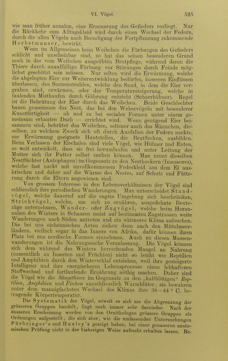 wie man früher annahm, eine Erneuerung des Gefieders vorliegt. Nur die Eückkelu- zum Alltagskleid wird durch einen AVechsel der Federn, durch die allen Vögeln nach Beendigung der Fortpflanzung zukommende Herbstmauser, bewirkt. Wenn im Allgemeinen beim Weibchen die Färbungen des Gefieders schhcht und unscheinbar sind, so hat das seinen besonderen Grund noch in der vom Weibchen ausgeübten BrutiDflege, während deren die Thiere durch unauffällige Färbung vor Störungen durch Feinde mög- lichst geschützt sein müssen. Nur selten wird die Erwärmung, welche die abgelegten Eier zur Weiterentwicklung bedürfen, äusseren Einflüssen überlassen, den Sonnenstrahlen, welche deu Sand, in dem die Eier ver- graben sind, erwärmen, oder der Temperatursteigerung, welche in faulenden Misthaufen durch Gährung entsteht (Scharrhühner). Regel ist die Bebrütuug der Eier durch das Weibchen. Beide Geschlechter bauen gemeinsam das Nest, das bei den Webervögeln mit besonderer Kunstfertigkeit — ab und zu bei socialen Formen unter einem ge- meinsam erbauten Dach — errichtet wird. Wenn genügend Eier bei- sammen sind, bebrütet das Weibchen, seltener auch das Männchen, die- selben, zu welchem Zweck sich oft durch Ausfallen der Federn nackte, zur Erwärmung geeignete Hautstellen, die Brutflecken, ausbilden. Beim Verlassen der Eischalen sind viele Vögel, wie Hühner und Enten, so weit entwickelt, dass sie frei herumlaufen und unter Leitung der Mutter sich ihr Futter selbst suchen können. Man nennt dieselben Nestflüchter (Autophagen) im Gegensatz zu den Nesthockern (Insessores), welche fast nackt mit unvollkommenem Federkleid aus dem Ei aus- kriechen und daher auf die Wärme des Nestes, auf Schutz und Fütte- rung durch die Eltern angewiesen sind. Von grossem Interesse in den Lebensverhältnissen der Vögel sind schhesslich ihre periodischen Wanderungen. Man unterscheidet Stand- vögel, welche dauernd auf die engste Umgebung sich beschränken, Strichvögel, welche, um sich zu ernähren, ausgedehnte Beute- züge unternehmen. Wand er- oder Zugvögel, welche beim Heran- nahen des Winters in Schaaren meist auf bestimmten Zugstrassen weite Wanderungen nach Süden antreten und ein wärmeres Klima aufsuchen. Die bei uns einheimischen Arten ziehen dann nach den Mittelmeer- ländern, vielfach sogar in das Innere von Afrika, dafür können ihi-en Platz bei uns nordische Formen einnehmen. Auch zu diesen Massen- wanderungen ist die Nahrungssuche Veranlassung. Die Vögel können sich dem während des Winters herrschenden Mangel an Nahrung (namentlich an Insecten und Früchten) nicht so leicht wie Reptilien und Amphibien durch den Winterschlaf entziehen, weil ihre gesteigerte Intelligenz und ihre energischeren Lebensprocesse einen lebhafteren Stoffwechsel und fortlaufende Ernährung nöthig machen. Daher sind die Vögel wie die Säuc/ethieve im Gegensatz zu den „kaltblütigen Rep- tilien, Amphibien und Fischen ausschliesslich Warmblüter; sie bewahren unter dem mannigfachsten Wechsel des Klimas ihre 38 44 o C. be- tragende Körpertemperatur. Die Systematik der Vögel, soweit es sich um die Abgrenzung der grösseren Gruppen handelt, liegt noch immer sehr darnieder. Nach der äusseren Erscheinung werden von den Ornithologen grössere Gruppen als Ordnungen aufgestellt, die sich aber, wie die umfassenden Untersuchungen Fürbringer's und Huxley's gezeigt haben, bei einer genaueren anato- mischen Prüfung nicht in der bisherigen Weise aufrecht erhalten lassen. Be-