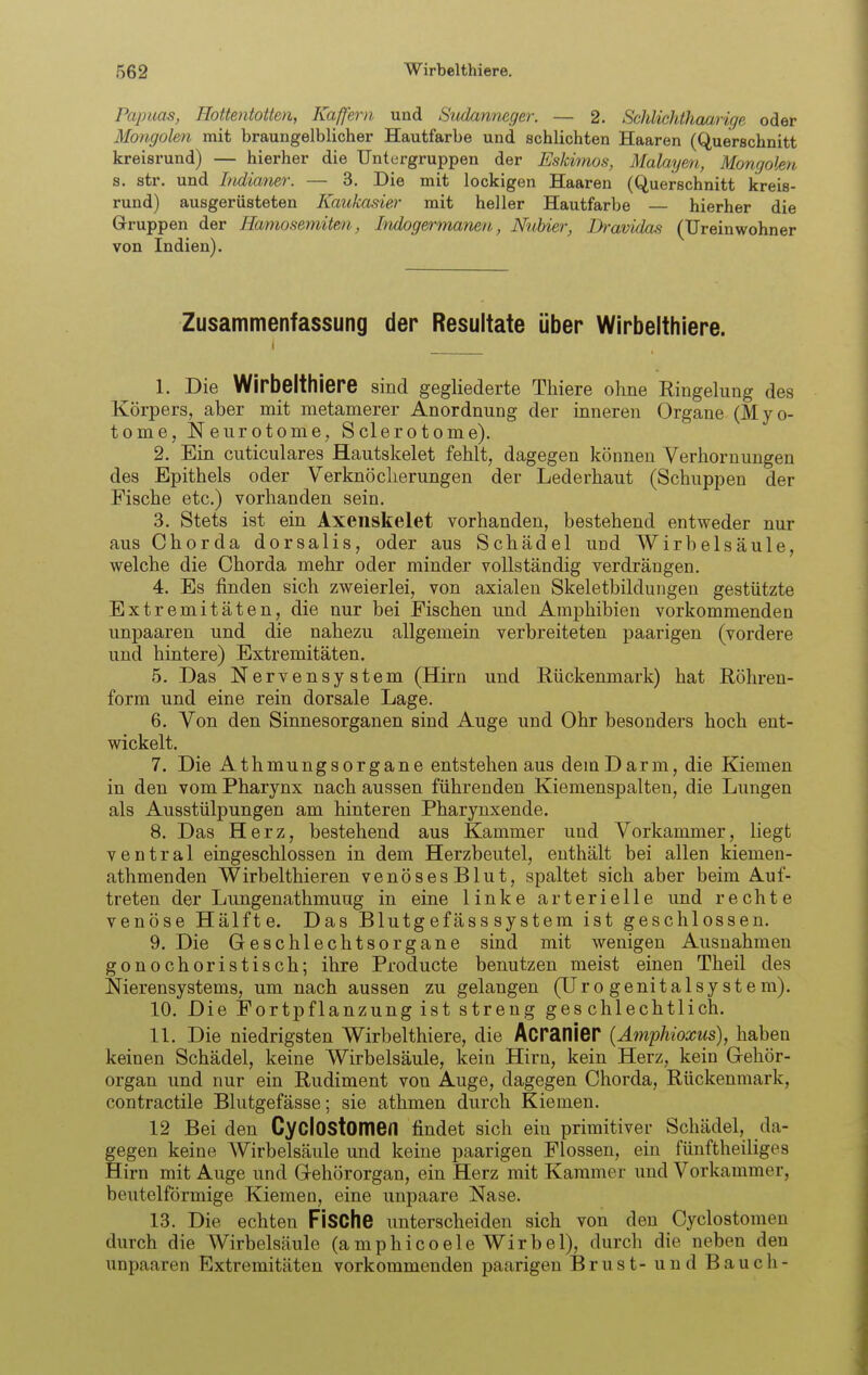 Papuas, Hottentotten, Kaffern und Sudanneger. — 2. Scliliehthaarige oder Mongolen mit braungelblicher Hautfarbe und schlichten Haaren (Querschnitt kreisrund) — hierher die Untergruppen der Eskimos, Malayen, Mongolen a. str. und Indianer. — 3. Die mit lockigen Haaren (Querschnitt kreis- rund) ausgerüsteten Kaukasier mit heller Hautfarbe — hierher die Gruppen der Hamosemiten, Indogermanen, Nuhier, Dravidas (Ureinwohner von Indien). Zusammenfassung der Resultate über Wirbelthiere. I 1. Die Wirbelthiere sind gegliederte Thiere ohne Ringelung des Körpers, aber mit metamerer Anordnung der inneren Organe (Myo- tonie, Neurotome, Sclerotome). 2. Ein cuticulares Hautskelet fehlt, dagegen können Verhornungen des Epithels oder Verknöcherungen der Lederhaut (Schuppen der Fische etc.) vorhanden sein. 3. Stets ist ein Axenskelet vorhanden, bestehend entweder nur aus Chorda dorsalis, oder aus Schädel und Wirbelsäule, welche die Chorda mehr oder minder vollständig verdrängen. 4. Es finden sich zweierlei, von axialen Skeletbilduiigen gestützte Extremitäten, die nur bei Fischen und Amphibien vorkommenden unpaaren und die nahezu allgemein verbreiteten paarigen (vordere und hintere) Extremitäten. 5. Das Nervensystem (Hirn und Rückenmark) hat Röhren- form und eine rein dorsale Lage. 6. Von den Sinnesorganen sind Auge und Ohr besonders hoch ent- wickelt. 7. Die AthmungsOrgane entstehen aus dem Darm, die Kiemen in den vom Pharynx nach aussen führenden Kiemenspalten, die Lungen als Ausstülpungen am hinteren Pharynxende. 8. Das Herz, bestehend aus Kammer und Vorkammer, liegt ventral eingeschlossen in dem Herzbeutel, enthält bei allen kiemen- athmenden Wirbelthieren venösesBlut, spaltet sich aber beim Auf- treten der Lungenathmung in eine linke arterielle und rechte venöse Hälfte. Das Blutgefäss System ist geschlossen. 9. Die Geschlechtsorgane sind mit wenigen Ausnahmen gonochoristisch; ihre Producte benutzen meist einen Theil des Nierensystems, um nach aussen zu gelangen (TJro genitalsy stem). 10. Die Fortpflanzung ist streng geschlechtlich. 11. Die niedrigsten Wirbelthiere, die Acranier {Amphioxus), haben keinen Schädel, keine Wirbelsäule, kein Hirn, kein Herz, kein Gehör- organ und nur ein Rudiment von Auge, dagegen Chorda, Rückenmark, contractile Blutgefässe; sie athmen durch Kiemen. 12 Bei den CyclOStomen findet sich ein primitiver Schädel, da- gegen keine Wirbelsäule und keine paarigen Flossen, ein fünftheiliges Hirn mit Auge und Gehörorgan, ein Herz mit Kammer und Vorkammer, beuteiförmige Kiemen, eine unpaare Nase. 13. Die echten FiSChe unterscheiden sich von den Cyclostomen durch die Wirbelsäule (aniphicoele Wirbel), durch die neben den unpaaren Extremitäten vorkommenden paarigen Brust- und Bauch-