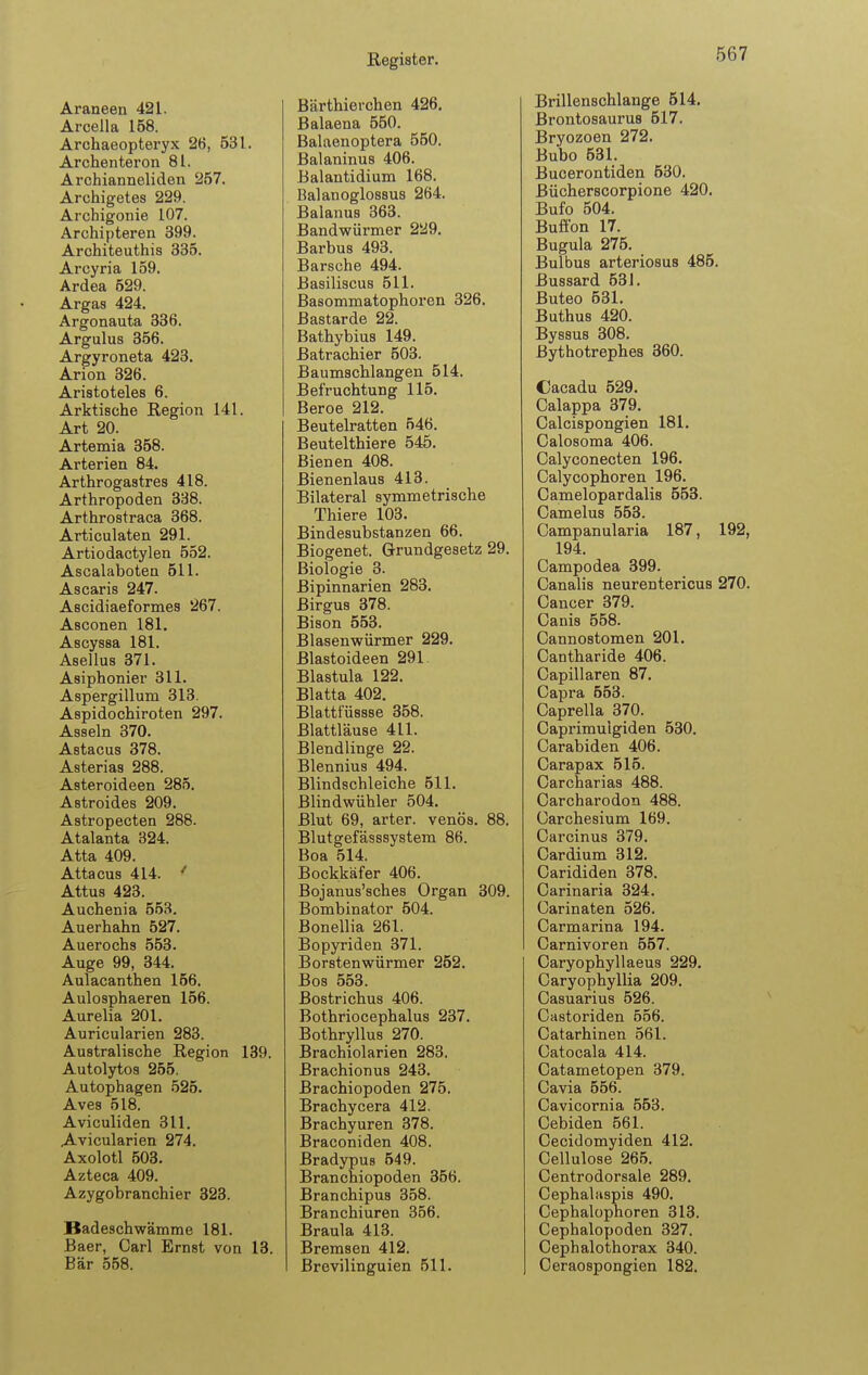 Araneen 421. Arcella 158. Archaeopteryx 26, 531. Archenteron 81. Archianneliden 257. Archigetes 229. Archigonie 107. Archipteren 399. Architeuthis 335. Arcyria 159. Ardea 529. Argas 424. Argonauta 336. Argulus 356. Argyroneta 423. Arion 326. Aristoteles 6. Arktische Region 141. Art 20. Artemia 358. Arterien 84. Arthrogastres 418. Arthropoden 338. Arthrostraca 368. Articulaten 291. Artiodactylen 552. Ascalaboten 511. Ascaris 247. Ascidiaeformes 267. Asconen 181. Ascyssa 181. Asellus 371. Asiphonier 311. Aspergillum 313. Aspidochiroten 297. Asseln 370. Astacus 378. Asterias 288. Asteroideen 285. Astroides 209. Astropecten 288. Atalanta 324. Atta 409. Attacus 414. ' Attus 423. Auchenia 553. Auerhahn 527. Auerochs 553. Auge 99, 344. Aulacanthen 156. Aulosphaeren 156. Aurelia 201. Auricularien 283. Australische Region 139. Autolytos 255. Autophagen 525. Aves 518. Aviculiden 311. A-vicularien 274. Axolotl 503. Azteca 409. Azygobranchier 323. Badeschwämme 181. Baer, Carl Ernst von 13. Bär 558. Bärthierchen 426, Balaena 550. Balaenoptera 550. Balaninus 406. Balantidium 168. Balanoglossus 264. Baianus 363. Bandwürmer 229. Barbus 493. Barsche 494. ßasiliscus 511. Basommatophoren 326. Bastarde 22. Bathybius 149. Batrachier 503. Baumschlangen 514. Befruchtung 115. Beroe 212. Beutelratten 546. Beutelthiere 545. Bienen 408. Bienenlaus 413. Bilateral symmetrische Thiere 103. Bindesubstanzen 66. Biogenet. Grundgesetz 29. Biologie 3. ßipinnarien 283. Birgus 378. Bison 553. Blasenwürmer 229. Blastoideen 291 Blastula 122. Blatta 402. Blattfüssse 358. Blattläuse 411. Blendlinge 22. Blennius 494. Blindschleiche 511. Blindwühler 504. Blut 69, arter. venös. 88. Blutgefässsystem 86. Boa 514. Bockkäfer 406. Bojanus'sches Organ 309. Bombinator 504. Bonellia 261. Bopyriden 371. Borstenwürmer 252. Bos 553. Bostrichus 406. Bothriocephalus 237. Bothryllus 270. Brachiolarien 283. Brachionus 243. ßrachiopoden 275. Brachycera 412. Brachyuren 378. Braconiden 408. Bradypus 549. Branchiopoden 356. Branchipus 358. Branchiuren 356. Braula 413. Bremsen 412. Brevilinguien 511. Brillenschlange 514, Brontosaurus 517. Bryozoen 272. Bubo 531. Bucerontiden 530. Bücherscorpione 420. Bufo 504. Buffon 17. Bugula 275. Bulbus arteriosus 485. Bussard 53J. Buteo 531. Buthus 420. Byssus 308. Bythotrephes 360. Cacadu 529. Calappa 379. Calcispongien 181. Calosoma 406. Calyconecten 196. Oalycophoren 196. Camelopardalis 553. Camelus 553. Campanularia 187, 192, 194. Campodea 399. Canalis neurentericus 270. Cancer 379. Canis 558. Cannostomen 201, Cantharide 406. Capillaren 87. Capra 553. Caprella 370. Caprimuigiden 530. Carabiden 406. Carapax 515. Carcharias 488. Carcharodon 488. Carchesium 169. Carcinus 379. Cardium 312. Carididen 378. Carinaria 324. Carinaten 526. Carmarina 194. Carnivoren 557. Caryophyllaeus 229. Caryof)hyllia 209. Casuarius 526. Castoriden 556. Catarhinen 561. Catocala 414. Catametopen 379. Cavia 556. Cavicornia 553. Cebiden 561. Cecidomyiden 412. Cellulose 265. Centrodorsale 289. Cephalaspis 490. Cephalopnoren 313. Cephalopoden 327. Cephalothorax 340. Ceraospongien 182.