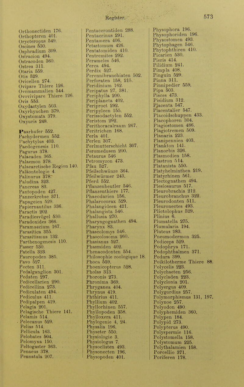 ürtlionectideti 176. Orthopteren 401. Ürycteropus 549. Oscines 530. Osphradium 309. üstracion 494. Ostracoden 360. Ostrea 311. ütaria 559. Otis 529. Ovicellen 274. Ovipare Thiere 126. Ovomammalien 544. Ovovivipare Thiere 126. Ovis 553. Oxydactylen 503. Oxyrhyiichen 379. Oxystomata 379. Oxyuris 248. Paarhufer 552. Pachydernaen 552. l'achytylus 403. Paedo^enesis 110. Pagurus 378. Palaeaden 365. Palaemon 378. Palaearctische Region 140. Paläontologie 4. Palinurus 378r Paludina 323. Pancreas 83. Pantopoden 427. Panzerkrebse 371. Papageien 529. Papiernautilus 336. Paractis 202. Paradiesvögel 530. Paradoxides 366. Paramaecium 167. Parasitica 355. Parasitismus 132. Parthenogenesis 110. Passer 530. Patella 323. Pauropoden 385. Pavo 527. Pecten 311. Pedalganglion 301. Pedaten 297. Pedicellarien 290. Pedicellina 273. Pediculaten 494. Pediculus 411. Pedipalpen 419. Pelagia 201. Pelagische Thiere 141. Pelamis 514. Pelecanus 529. Pelias 514. Pellicula 163. Pelobates 504. Pelomyxa 150. Peltogaster 363. Penaeus 378. Pennatula 207. Pentacerontiden 288. Pentacrinus 291. Pentamera 406. Petastoraum 426. Pentatomiden 410. Pentremites 292. Perameles 546. Perca 494. Perdix 527. Perennibranchiaten 502. Perforaten 158, 215. Peridinium 162. Peripatus 27, 381. Periphylla 200. Periplaneta 402. Periproct 292. Peripyleen 155. Perissodactylen 552. Peristom 292. Perithoracalraum 267. Peritrichen 168. Perla 401. Perlen 307. Perlmutterschicht 307. Peromedusen 200. Petaurus 546 Petromyzon 473. Pfau 527. Pfeilschwänze 364. Pfeilwürmer 243. Pferd 552. Pflanzenbeutler 546. Pflanzen thiere 177. Phaeodarien 156. Phalarocorax 529. Phalangideen 421. Phalangista 546. Phallusia 270. Pharyngognathen 494. Pharynx 83. Phascolomys 546. Phascolosoma 260. Phasianus 527. Phasmiden 402. Phenacodonten 554. Philosophie zoologique 18. Phoca 559. Phoenicopterus 528. Pholas 313. Phoronis 273. Phronima 369. Phryganea 404. Phrynus 419. Phthirius 411. Phyllium 402. Phyllorhinen 557. Phyllopoden 358. Phylloxera 411. Phylogenie 4, 24. Physalia 196. Physeter 550. Physiologie 3. Physiologus 7. Physoclisten 493. Physonecten 196. Physopoden 401. Physophora 196. Physophoriden 196. Physostomen 493. Phytophagen 546. Phytophthiren 410. Picarien 530. Pieris 414. Pilidium 241. Pimpla 408. Pinguin 529. Pinna 311. Pinnipedier 559, Pipa 503. Pisces 473. Pisidium 312. PJacenta 547. Placentalier 547. Placoidschuppen 433. Placophoren 304. Plagiostomen 486. Plagiotremen 509. Planaria 223. Planipennien 403. Plankton 141. Planorbis 326. Plasmodien 158. Plastron 514. Platanista 550. Platyhelminthen 219. Platyrhinen 561. Plectognathen 494. Plesiosaurus 517. Pleurobrachia 212. Pleurobranchus 322. Pleurodonten 511. Pleuronectes 498. Plictolophus 529, Plinius 6. Plumatella 275. Plumularia 194. Pluteus 283. Pneumodermon 325. Podiceps 529. Podophrya 171. Podophthalmen 371. Podura 399. Poikilotherme Thiere 88. Polycelis 223. Polychaeten 256. Polycladen 223. Polyclonia 201. Polyergus 409. Polygordius 257. Polymorphismus 131, 197. Polynoe 257. Polyodon 490 Polyphemiden 360, Polypen 184. Polypid 273. Polypterus 490. Polyspermie 116. Polystomella 158, Polystomum 225. Polythalamien 158. Porcellio 371. Poriferen 178.