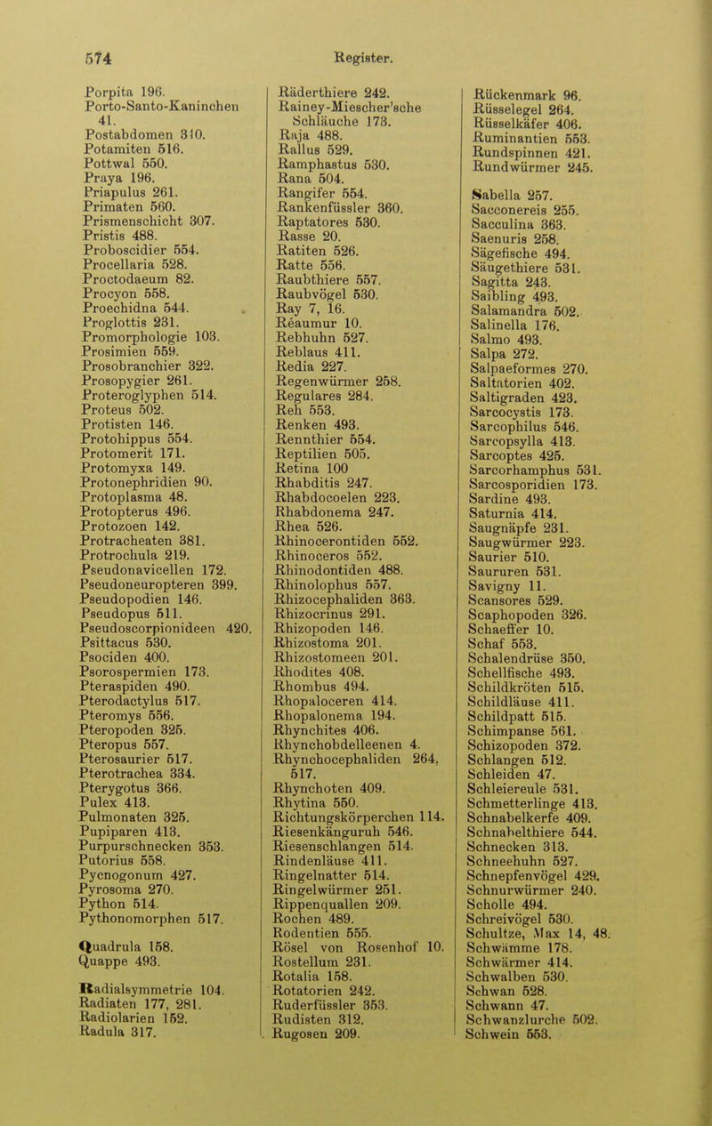 Porpita 196. Porto-Santo-Kaninchen 41. Postabdomen diO. Potainiten 516. Pottwal 550. Praya 196. Priapulus 261. Primaten 560. Prismenschicht 307. Pristis 488. Proboscidier 554. Procellaria 528. Proctodaeum 82. Procyon 558. Proechidna 544. Proglottis 231. Promorphologie 103. Prosimien 559. Prosobranchier 322. Prosopygier 261. Proteroglyphen 514. Proteus 502. Protisten 146. Protohippus 554. Protomerit 171. Protomyxa 149. Protonephridien 90. Protoplasma 48. Protopterus 496. Protozoen 142. Protracheaten 381. Protrochula 219. Pseudonavicellen 172. Pseudoneuropteren 399. Pseudopodien 146. Pseudopus 511. Pseudoscorpionideen 420. Psittacus 530. Psociden 400. Psorospermien 173. Pteraspiden 490. Pterodactylus 517. Pteromys 556. Pteropoden 325. Pteropus 557. Pterosaurier 517. Pterotrachea 334. Pterygotus 366. Pulex 413. Pulmonaten 326. Pupiparen 413. Purpurschnecken 353. Putorius 558. Pycnogonum 427. Pyrosoma 270. Python 514. Pythonomorphen 517. Quadrula 158. Quappe 493. Radialsymmetrie 104. Radiaten 177, 281. Radiolarien 162. Radula 317. Räderthiere 242. Rainey-Miescher'eche Schläuche 173. Raja 488. Rallus 529. Ramphastus 530, Rana 504. Rangifer 554. Rankenfüssler 360. Raptatores 530. Rasse 20. Ratiten 526. Ratte 556. Raubthiere 557. Raubvögel 530. Ray 7, 16. Reaumur 10. Rebhuhn 527. Reblaus 411. Redia 227. Regenwürmer 258. Reguläres 284. Reh 553. Renken 493. Rennthier 554. Reptilien 505. Retina 100 Rhabditis 247. Rhabdocoelen 223. Rhabdonema 247. Rhea 526. Rhinocerontiden 552. Rhinoceros 552. Rhinodontiden 488. Rhinolophus 557. Rhizocephaliden 363. Rhizocrinus 291. Rhizopoden 146. Rhizostoma 201. Rhizostomeen 201. Rhodites 408. Rhombus 494. Rhopaloceren 414. Rhopalonema 194. Rhynchites 406. Rhynchobdelleenen 4. Rhynchocephaliden 264, 517. Rhynchoten 409. Rhytina 560. Richtungskörperchen 114. Riesenkänguruh 546. Riesenschlangen 514. Rindenläuse 411. Ringelnatter 514. Ringelwürmer 251. Rippenquallen 209. Rochen 489. Rodentien 555. Rösel von Rosenhof 10. Rostellum 231. Rotalia 158. Rotatorien 242. Ruderfüssler 353. Rudisten 312. Rugosen 209. Rückenmark 96. Rüsselegel 264. Rüsselkäfer 406. Ruminantien 553. Rundspinnen 421. Rundwürmer 245. Sabella 267. Sacconereis 255. Sacculina 363. Saenuris 258. Sägefische 494. Säugethiere 531. Sagitta 243. Saibling 493. Salamandra 502. Salinella 176. Salmo 493. Salpa 272. Salpaeformes 270. Saltatorien 402. Saltigraden 423. Sarcocystis 173. Sarcophilus 546. Sarcopsylla 413. Sarcoptes 425. Sarcorhamphus 531. Sarcosporidien 173. Sardine 493. Saturnia 414. Saugnäpfe 231. Saugwürmer 223. Saurier 510. Saururen 531. Savigny 11. Scansores 529. Scaphopoden 326. Schaeffer 10. Schaf 553. Schalendrüse 350. Schellfische 493. Schildkröten 516. Schildläuse 411. Schildpatt 516. Schimpanse 561. Schizopoden 372. Schlangen 512. Schleiden 47. Schleiereule 531. Schmetterlinge 413. Schnabelkerfe 409. Schnabelthiere 644. Schnecken 313. Schneehuhn 527. Schnepfenvögel 429. Schnurwürmer 240. Scholle 494. Schreivögel 630. Schultze, Max 14, 48. Schwämme 178. Schwärmer 414. Schwalben 630. Schwan 528. Schwann 47. Schwanzlurche 502. Schwein 653.