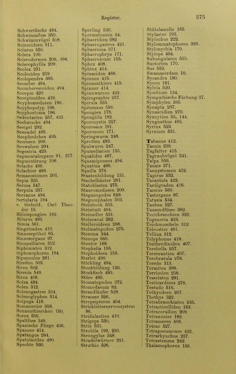 Schwertfische 494. Schwimmfuss 360. Schwimmvögel 5ji8. Scincoideen 511. Sciurus 566. Sclera 100. Sclerodermen 208, 494. Sclerophyllia 209. Scolex 231. Scoleciden 219. Scolependra 385. Scomber 494. Scomberesociden 494. Scorpio 420. Scorpioniden 419. Scyphomedusen 196. Scyphopolyp 196. Scyphostoma 196. Sedentarien 257, 423. Seebarsche 494. Seeigel 292. Seenadel 495. Seepferdchen 495. Seerosen 208. Seewalzen 294. Segestria 423. Segmentalorgane 91, 217. Segmentirung 106. Selache 488. Selachier 486. Semaeostomen 201. Sepia 335. Serosa 647. Serpula 257. Serranus 494. Sertularia 194. V. Öiebold, Carl Theo- dor 16. Silicispongien 182. Silurus 493. Simia 561. Singcicaden 410. Sinnesepithel 65. Sinnesorgane 97. Sinupalliaten 312. Siphoniaten 312. Siphonophoren 194. Sipunculus 261. Siredon 503. Siren 502. Sirenia 549. Sirex 408. Solea 494. Solen 312. Solenogastres 304. Solenoglyphen 514. Solpuga 418. Sommereier 358. Sonnenthierchen 160. Sorex 556. Spaltfuss 349. Spanische Fliege 406. Spanner 414. Spatangus 294. Spatulariden 490. Spechte 530. Sperling 530. Spermatozoon 64. Sphaeridien 282. Sphaerogastres 421. Sphaeroma 371. Sphaerophrya 171. Sphaerozoum 155. Sphex 408. Sphinx 414. Spinaciden 488. Spinnen 415. Spinnenthiere 415. Spinner 414. Spinnwarzen 422. Spirographis 257. Spirula 335. Spitzmaus 566. Spongien 178. Spongilla 182. Sporocystis 227. Sporosacs 191. Sporozoen 171. Springwurm 248. Sprotten 493. Spulwurm 247. Spumellarien 156. Squalides 487. Squamipennes 494. Squatina 488. Squilla 373. Staatenbildung 131. Stachelhäuter 281. Statoblasten 275. Stauromedusen 200. Steganopodes 529. Stegocephalen 503. Steinbock 653. Steinbutt 494. Steinadler 631. Steincanal 282. Stelleroideen 288. Stelmatopoden 275. Stemma 344. Stenops 660. Stentor 168. Stephalia 196. Stephoideen 156. Sterlet 490. Stichling 494. Stockbildung 130. Stockfisch 493. Störe 490. Stomatopoden 372. Stomodaeum 82. Strandläufer 529. Strausse 626. Strepsipteren 404. Strickleiternervensystem 96. Stridulantien 410. Strigops 630. Strix 531. Strobila 199, 230. Strongylus 248. Strudelwürmer 221. Struthio 526. Stützlamelle 185. .Stylaster 193. Stylochus 222. Stylommatophoren 326. Stylonychia 170. Stylops 404. Subungulaten 555. Suctorien 170. Sus 553. Swammerdam 10. Sycandra 180. Sycon 181. Sylvia 580. Symbiose 134. Sympathische Färbung 37. Symphylen 385. Synapta 297. Synascidien 270. Syncytien 55, 144. Syngnathus 495. Syrinx 523. Syrnium 531, Tabanus 412. Taenia 238. Tagfalter 415. Tagraubvögel 531. Talpa 656. Tanais 371. Tannystomen 412. Tapirus 552. Tarantula 423. Tardigraden 426. Tarsius 560. Tastorgane 97. Tatusia 534. Tauben 527. Tausendfüsse 382. Tectibranchien 322. Tegeneria 423. Teichmuscheln 312. Teleostier 491. Teilina 312. Telyphonus 419. Tenthrediniden 407. Terebella 257. Terebrantien 407. Terebratula 278. Teredo 313. Termiten 399. Terricolen 258. Tesselaten 291. Testicardines 278. Testudo 616. Tethyodeen 267. Thethys 322. Tetrabranchiaten 335. Tetractinelliden 183. Tetracorallien 209. Tetraxonier 182. Tetrameren 406. Tetrao 527. Tetrapneumones 422. Tetrarhynchus 237. Tetrastemma 242. Thalamophoren 166.