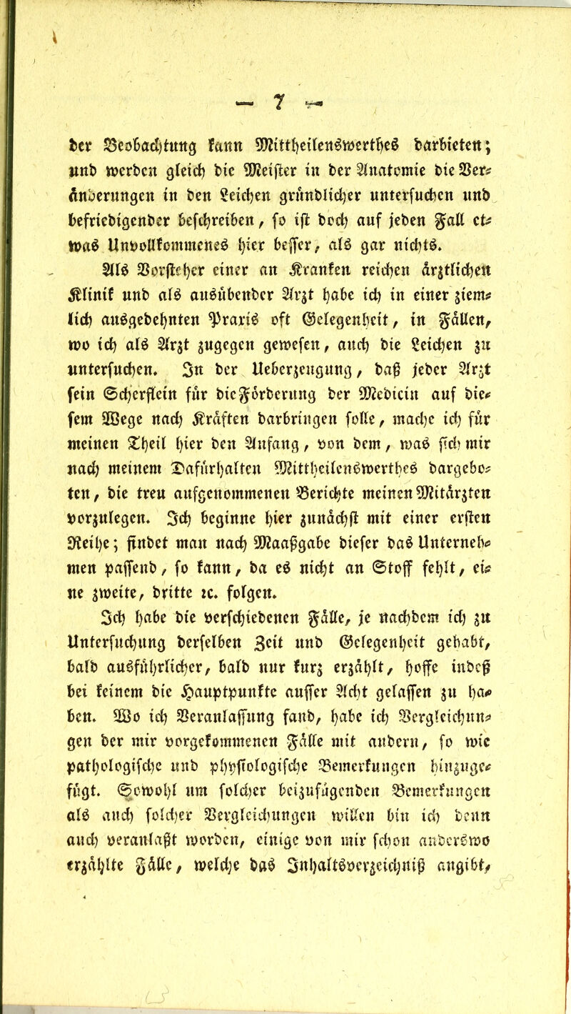 ber S3col6ad)t«ng farm TOtheitenSmertbeS barbictett; nnb werben gleich bie ^eijler in ber Anatomie bie SSer# finberungen in ben Seichen grunblicber unterfueben nnb befrtebigenber befebreiben, fo ijl boeb auf jeben galt cU h>aS UnbollfemmcneS l)ier bejfer, als gar nid)tS. $IIS Worfleher einer an Traufen reichen dr$tlicbett $lintf unb als aitSübenbcr Slrgt habe id) in einer stem# lieb auSgebebnten ^rariS oft (Megenbett, in gdllen, wo icb al$ 2lr$t ^ugegen gewefen, and) bie Seichen $u nnterfuebem 3u ber Ueber$engung, baß jeber 2lr*t fein ©cb’erffeitt für bie $orbentng ber S^ebicttt auf bie# fern 2Öege nad) graften barbrtngeu folle, madje id) für meinen £bert h*eir ben Anfang, oon bem, waS {?d> mir nach meinem Dafürhalten ^ittbeilenSmertbeS bargebo* ten, bie treu aufgenommenen Berichte meinen S9fttdr$tett bor$ulegem 3cb beginne 1)^** sunacbß mit einer errett 9^eit>c; ftnbet mau nach 3föaaßgabe biefer baS Unternelv men paffenb, fo tarn, ba eS nicht an 6toff fehlt, ei# ne zweite, brttte zc* folgern Sdj l)abe bte berfebtebenen gdtte, je naebbem td) Unterfucbung berfelben 3cü unb (Gelegenheit gehabt, halb ausführlicher, halb nur fur$ ergabt, h°ffe inbeg bei feinem bte £auptpunfte auffer Sicht getafen $tt ba* bem 5Öo ich SBeranlafung fanb, habe ich SSergletcbun# gen ber mir borgefomntenen gdlle mit anbern, fo wie pathologtfcbe nnb pbbfdcgifcbe SSemerfungcn funjuge* fugt. <^ott)ol)l um fold>er bei$ufugenbcn S3emerfttngett als and) feiger $Bergletd)ungen mitten bin id) beim and) veranlagt worben, einige Don mir febon anbcrSwö erjagte gdlle, weldje baS 3«hcthSDev^eid;niß angibt/