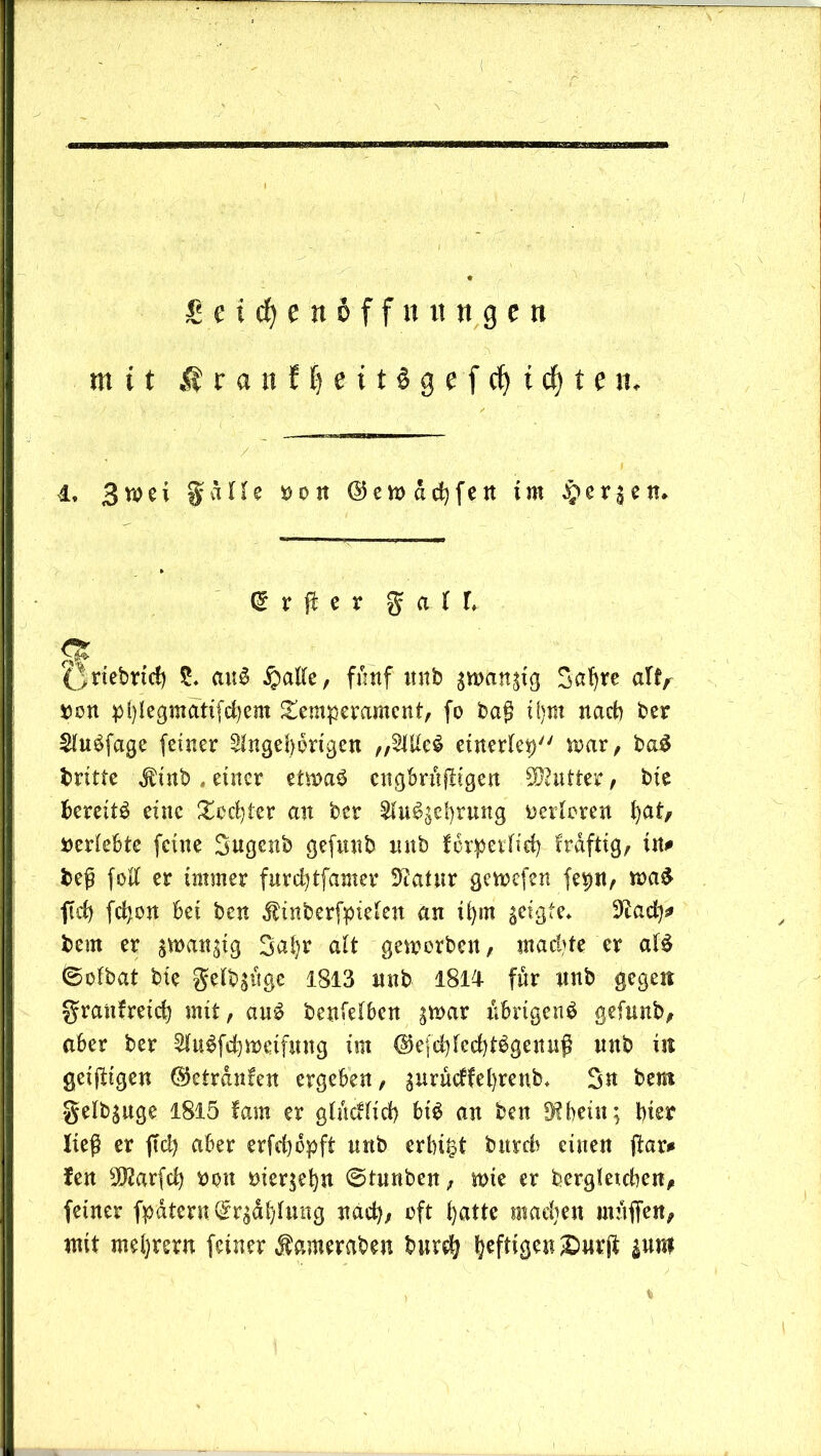 ( £ e t d) e it & f f it « « g c n mit M r a n f f) e i t $ g e f cf) t cf) t e n. 4, 3wei g d H e Hit @ e w d d) f e n im §cr3en. @ r ft e r gaU (Jriebrid) S. auS £alle, fünf nnb gwangtg Safjre al^ »on pl)legmatifd)em Temperament, fo baß i()m nach ber Sluäfage feiner $lngel}brtgen „2Ule£ etnerlep mar, ba$ britte $ tnb, einer etmab engbrnßigen Butter, bie bereite eine Tochter an ber $hBgel)rung werteren l)at, »erlebte feine gugenb gefnnb mtb forperlid? fraftig, in# beß folt er immer furcfytfamer 3?atnr gewefen fepn, wa$ ftd) fcfyon bei ben dlinberfptelen an ifyin geigte* 9ead)* bem er gwangig 3a!)r alt geworben, machte er aB ©olbat bie gelbgiigc 1813 nnb 1814 für nnb gegen granfreid) mit, au$ benielben gmar iibrtgenS gefnnb, aber ber 2hBfd)tt>eifmtg im @efd)fecbBgennß nnb in getjbtgen ©etrdnfen ergeben, gurüdfetyrenb* 3n bem gelbguge 1815 fam er glndlid) bB an ben fKbein; bter ließ er fiel) aber erfefydpft nnb erbtet bitrdf einen (kr# fen 9$arfd) »on mergeln ©tunben, wie er bergletcben, feiner fpdtent Grrjäljlmtg nach; oft fyattc madjen mnffen, mit meljrern feiner dkmeraben burdj heftigen ®nrft gwnt i