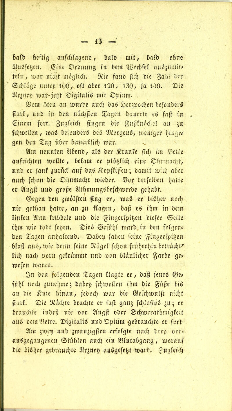 Balb heftig attfcBfageitb, halb mit, Bafb ohne Sluefefecn. (gine .Orbmm3 in bem 'lBed)fc( aubgmnü* teln, war nutjt möglich* 9 t ie fanb fiel) bic 3^4 ber ©djldge unter IGO, oft aber 120/ 130, ja 140. Oie 21rgnep wai>je£t Oigitalib mit Opium. &om 5ten an würbe auch bab jpergpcdjen Befonbetb flarf, imb tu ben ndchßen Stagen bauerte eb faß ttt €’inem fort. 3^9^td) fingen bte §ußfndd:el an gu fdiwellen, wab Befonberb beb 9Kcrgenb, weniger l)tnac^ gen bcu Stag Ü6er Bemerflidj war. ^ 21m neunten 21Bcnb, alb ber Traufe ßd) im feefie aufriefyten Wüßte, Befarn er ploglid) eine Ohnmacht, nnb er fanf guritef auf bab Jbüpfftffeu; bannt wid) aber and) fd)on bie Ohnmacht wteber. Sßor berfclBen 1>atte er 21ngß uub große 21tfymuugbBcfchwerbe gehabt. ©egen beu gwclftert fing er, wab er Bibher uodj Ute gett)au Batte, au gu Hagen, baß eb ihm tit beut Hufen 21rm frtBBele uub bte gingerfpifeen btefer ©eite ifym wie tobt fepen. Oteb ©cful)l warb in beu folgen* beu Stagen anltaltenb. OaBep fallen feine ^ingerfptßeu Blaß aub, wie benn ferne 9tdgel fd)on früheren Betracht^ ltd) nad) ooru gefrfwtmt uub rwn Bläulicher garBe ge* wefen waren. ,3n beu folgenben Stagen Hagte er, baß jeneb ©e* ful)! ned) gunehme; baBet) fdjwollen ihm bte guße Bib an bte $me l>xitan, jebocB war bte ©efchwulß m'djt ftarf. Oie 9idd)te Brad)te er faß gang fchlaßcb gu; er Brauchte tnbeß nie ocr 21ngß ober ©ehwerathmigfeit aub bemSSette* Oigitalib uub Opium gebrauchte er fort' 21m gwei) uub gwangtgßeit erfolgte nad) bret) oor* anbgegangeiteu ©tuhlen and) etn 231utaBgaug, worauf bte Bibher gebrauchte 21rgnei) aubgefe^t warb. Jugleieh