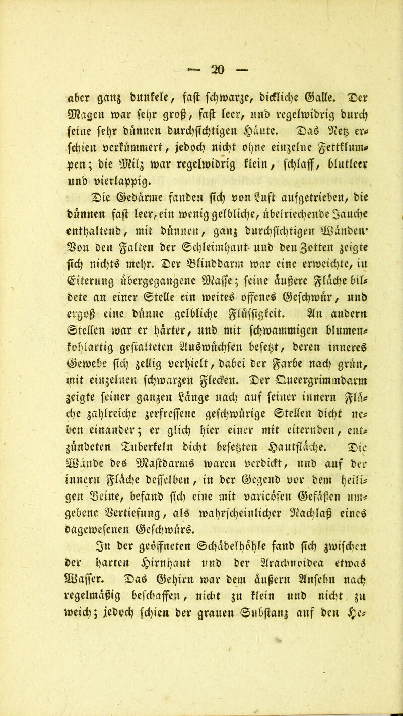 aber gang bttnfefe, faft fdjmarge, bicfltdje ©alle* ®er üftagen mar feljr groß/ faß leer, nnb regelmibtig bnrdj feine fet)r bannen burd)(Td)tigcn £>dute. £>a$ 9iefc er* festen nerfünimert, jebod) nicht ofyne einzelne gettflum* pen; bte 9Mg war regelmtbrig flein, fcblaff, blutleer unb merlappig* £iie ©ebdrnie fanben ftd) non 2uft aitfgetrteben, bte bannen faft leer, ein meniggelblidje, übelriedjenbe Saud)e entbaltenb, mit bannen, gang burebfiebtigeu Üßditben* Von beit galten ber ©cbleiml)aut* unb ben Botten geigte ffcb nid)tS rncbr* 13er Vlinbbarm mar eine ermeiebte, in Eiterung abergegangene 9ß?affe; feine dauere gldcbebil* bete an einer ©teile ein meiteS offene^ ©efcbmur, nnb ergoß eine bitnne gelbliche glüfffgfeit 2ln anbem ©teilen mar er harter, unb mit febmammigen bhtmen* fobiartig gefalteten SluSmücbfeu befefct, bereu inneres ©emebe ftd} gellig ocrbielt, babei ber garbe nach grün, mit einzelnen febmargen gleden* £>er Clueergrimmbarm geigte feiner gangen £dnge uad) auf feiner iunern gld* d)c gasreiche gerfreffene gefebmürtge ©teilen btd^t nc* ben etnanber; er glid) b*cr einer mit ettentbeu, ent* günbeten 'Xuberfeln bid)t Sefetstcn ^autfldd}e. X>ic SHldnbe beS 9D2ajtbarmS maren fcerbieft, unb auf ber innen! gldd^e beweiben, in ber ©egenb oor bem b^ili* gen Veine, befanb ffd) eine mit oaricdfeit ©efdßcit unu gebenc Vertiefung, als n>al)rfd;eittlict;cr Nachlaß eincS bagemefenen ©efcbmürS* Sn ber geöffneten ©cbdbefbdble faub ffcb gmifchen ber barten dpirnr>ant unb ber 3frad)notbea etmaS SBaffen £aS ©el)irn mar bem äußern Slnfebn nad? regelmäßig befebaffen, nid)t gu flein unb nicht gu meid); jebod) festen ber grauen ©ubftaug auf ben