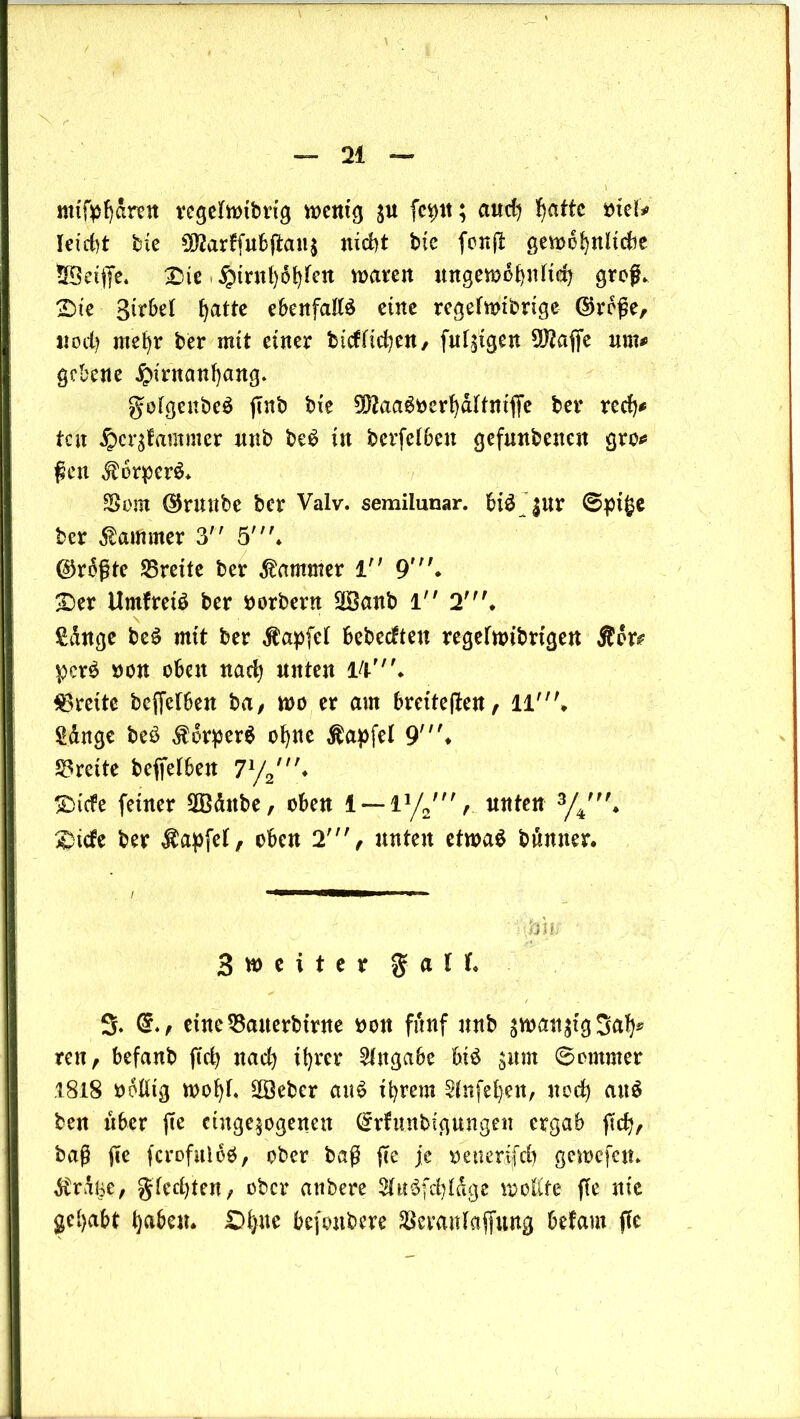 mifpf)dren regehbibrig wenig $u fcptt; aud) Ijatte biei# leicht bie 9J?arffubjtan$ nicht bic fonjt gewöhnliche tBeijfe. X5ie §irnt)6t)fen waren ungewöhnlich groß. 2)te 3tr6el hatte ebenfalls eine rcgelwibrige ©reße, noch mehr ber mit einer bidlichen, [ulkigen 3)2affe um# gebene £irnanhang. golgenbeS jtnb bie ^aaSberhdltniffe ber red)# ten ^ergfammer unb beS in betreiben gefunbenen gro# ften $6rper$* Vom ©runbe ber Valv. semilunar. bis $ur ©pige ber Kammer 3 5\ l$r6ßtc ^Breite ber Kammer 1 9'. £>er UmfreiS ber borbern SIBanb 1 2 £dnge beS mit ber Äapfel bebeeften regelwibrige« $or# pcrS bon oben nad) unten lV. Breite bejfelben ba, wo er am breiteren, 11'. Sänge beö $orper$ ohne Äapfel 9'* Breite befielben 7l/2,n* SDtcfe feiner VBänbe, oben 1 —iy2V unten 3/4', $ide ber Zapfet, oben 2', unten etwas bünner. 11 !!!■■■■ jm Sweiter g a l f* 3. eine Vaiterbmte bon fünf unb $wan$tg Sah* reu, befanb fiel) nad) ihrer Angabe bis jum ©ommer .1818 bollig wol)l« Sffieber auS it)rem Sfnfefyen, nod) auS ben über ffe ciuge$ogeiten (Srfunbtgtingen ergab fict), baß fie fcrofuloS, ober baß fte je betterjjfdh gewefen* dträne, gleiten, ober anbere 9luS(d)läge wollte fie nie gehabt t)aben. £>^ue befoubere Veranlagung befam fie
