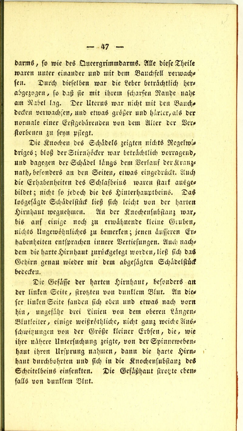 barmS, fo rote be3 £hteergrtmmbarm$. Me btefe Steife roaren unter einanber unb mit bem Vaucbfctt bemach* feit* IDurd) biefetbett roar bie £ebcr beträchtlich h£r* abgewogen / fo baß ge mit ihrem fdjarfett 3?anbe nal)e atu 9Jabet lag. £>er Utcruö roar nicht mit beit Saud}* becfett berroadffcn, unb etroaö großer unb harter, al^ ber normale einer Erggebdrenbett bon bem 2tHer bcr Vcr* fforbaten $u [epn pflegt £)te Knochen be$ 0d)dbef6 geigten niditö D^egefroi* brtgcö; bloß ber3rinti)6dcr roar betrdd)Hicb bertagenb, unb bagegett ber @d)dbet ldttg£ bem Verlauf ber$ran$* natt), befcnberö an bat 6eiten, etroat? eutgebrucH. $uch bie Erhabenheiten beö <^cb)faf6eiuö roaren garf au£ge* bitbet; nicht fo jebech bie be£ Hinterhauptbein^ £a$ loögefdgte ©chäfcefgW ließ geh (eicht bon ber faxten Hirnhaut roegnehmett. 2tti ber Änochenfu&(ian$ roar, bi£ auf einige noch $u erroahitenbe Heine ©inben, nichts Ungerodhntid;eö $u bemerfen; jenen dufferen Er* habeitheiten entfpradjen innere Vertiefungen* Stud) nach* bem bie harte Hinthant ^nrüdgetegt roorben,lteß ffd) ba$ ©ct)irn genau roieber mit bau abgefdgtcn ©d)dbetgucf bebeden. £ie Ekfdffe ber hurten H^tthaitt, befonberö an ber Itnfen ©eite, größten bon b tut Hem Vtut. Stn bie* fcr Hufen ©eite fattbat gd) oben unb etroaö nad) bont hin, ungefähr bret Linien bon bem oberen Sdngen* Sßtutteiter, einige roeißrdthHchc, nidjt gan$ rocichcWu$* fchrot^nngcn bon ber @roße Heiner Erbfett, bie, rote ihre nähere ltnterfuchnng ^etgte, bon ber ©pinneroeben* haut ihren Urfprung nahmen, bann bie hurte Hirn* haut burchbohrten uttb gd) ttt bie $ncchettfubgan$ be$ ©chcitetbeinö einfenftem £te ESefdßhuut größte eben* fatt^ bon bttnHem Vtut.