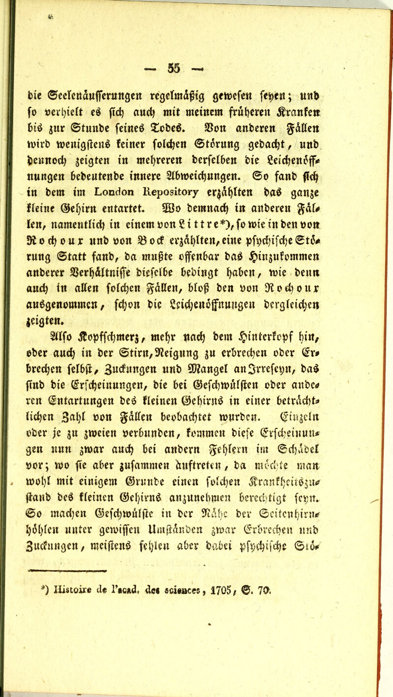 bie ©eelendttffmingett regelmäßig gemefen feiert; unt> fo iswl)klt eS ftcb and) mit meinem früheren $ranfetr bis |ttr ©tmtbe fetneS £cbeS* $on anderen gdllen mirb menigßettS feiner folgen Störung gebac^t, unb bennocb geigten i*1 mehreren berfelben bie £eicbeneff* nungen bebeutenbe innere Abmeierungen* @o fanb ffcb in bem im London Repository erjd^tten baS gan$e fleine ©ebtrn entartet* 50o berattacb in auberen gdk len, namentlid) in einem oon£ittre*),fomieütbenoott Stodjour nnb oon 2$od erzählten, eine pfpcbtfcbe©t6# rmtg 6tatt fanb, ba mußte offenbar baS jptn$ufommen anberer $erbdltniße biefclbe bebingt b<*&en, mie beim and) in aUen folcben fallen, bloß ben oon ^oeboitr ausgenommen, fefjon bie Sciebenojfnuugen dergleichen leigten* Alfo $opffcbmer$, mehr nach bem ^interfepf bin, ober ancb in ber (Stirn, Neigung |U erbrechen ober Er* bredjen felbfi, Bildungen nnb Mangel anSvrefepn, baS find bie Erfcbetttnngen, bie bei ©efdjmdlffen ober anbe* reit Entartungen beS Heilten ©ebivnS in einer betrdebt* lieben 3nl)l oon galten beobachtet mürben. Engeln ober je jmeien oerbnnben, fommeit biefe Erfcbetnun* gen nun smar auch bet anbern geblern im ©ebdbef »or; mo ftc aber gufamiuen Auftreten, ba mochte man mol)l mit einigem ©runbe einen foldjen JvraufbeuS^u^ jlanb beS fleincn ©ebintS aniunebmen berechtigt fepn* ©o madjen ©efcbmülßc in ber S^ahc ber ©citcubinur- bdblen unter gemifien Umfldnben gmar Erbrechen nnb Budungen, meijtenS fehlen aber babei pfp$tfcbe ©to* *) Ilistoire de IWd, de« Sciences, 1705, ©* 7<fc