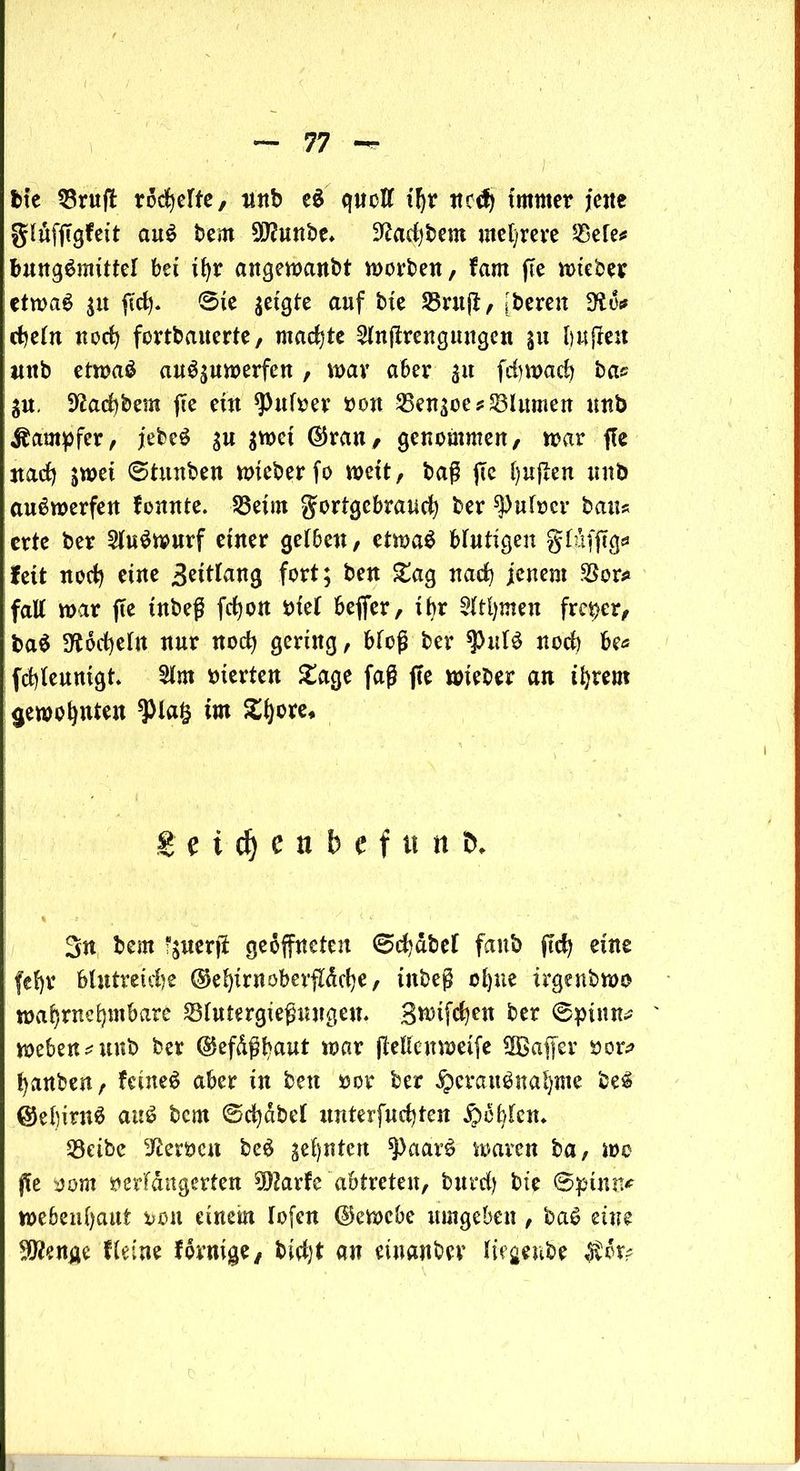 feie $ruft rodelte, unb eS quoft if)V ttcd) immer jette glüffigfett auS bem 99?unbe* üftadjbem mehrere &efe* bungSmittel bet ihr angewanbt worben, farn fte wieber etwas 31t ffdj. 0te geigte auf bte 33ntff, [bereit dlfo rfjeltt noch fortbauerte, machte 2htffrengungen 31t buffett mtb etroaä auSsuwerfen, war aber 31t fdjwach bas 3«, 9£ad)bem fte eüt *Pufver von 25en3oes Blumen unb Dampfer, jebcS 3U 3wct ©rau, genommen, war flc nach $wei 6tnttben wieber fo wett, baß fte hujlen un& auSwerfen fomtte. 23etm gortgebrauch ber ^)ufocr bau* erte ber 2tuSwurf einer getbeu, etwas Mutigen glufffg* fett noch ettte Beittang fort; bett £ag nach jenem Wer* fall war fte tnbeß fdjon Vtet beffer, tbr Sttljmeit freier, baS ^odjeln nur noch gering, Meß ber $uIS noch be* fchleunigt. 2tm vierten £age faß fte wieber an ihrem gewohnten *pia§ im £t)ore* g e i dj c n b e f it « &* 3n bem fjuerff geöffneten ©chdbef fanb ffch eine fefyr blutreiche ©ehirnoberffdehe, inbeß ohne trgenbwo wahrnehmbare 23tutergießungeu. 3n>ifchen ber 0piuns weben^unb ber @efdßbaut war (Menweife SfBaffer vor* hanben, feines aber in bett »0t4 ber Herausnahme beS @el)irnS auS bem ©chdbel unterfuchten Höhten* Seibc Nerven beS zehnten ^paarS waren ba, wo ße vom verfangenen klarte abtreten, bttrd) bte @pimt* webenfjaut von einem lofen ©ewebe umgeben, baS eine ^enge Heine förmige, an einattbev liegenbe $6r?