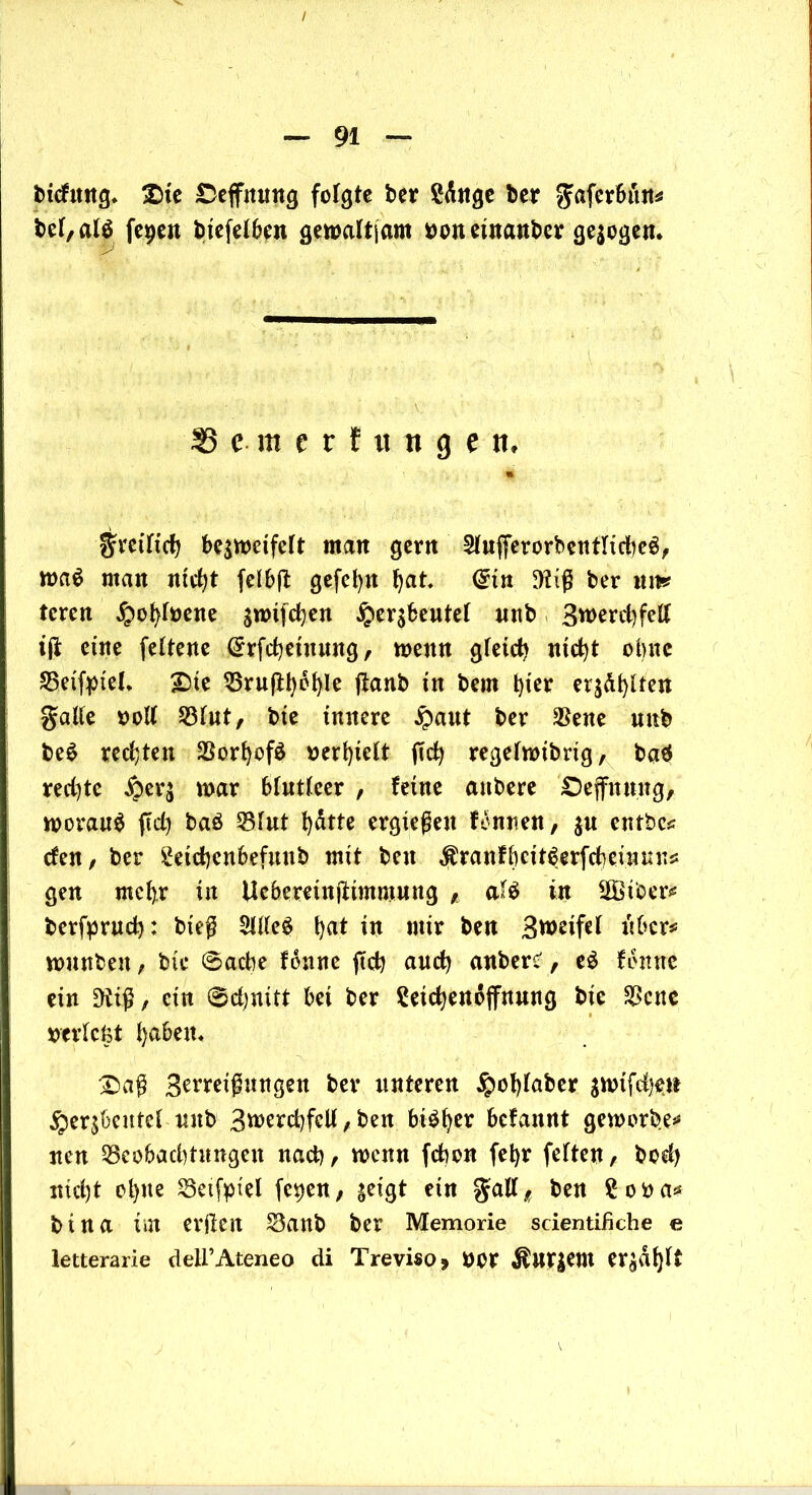 / — 91 — bicfitng» Die £>effnung folgte ber Sdnge ber gaferbun* bet, alö fegen biefelben gemaltjam »oneütanber gelegen. Se-merfuttgett« » gretlid) bc$mctfclt man gern 2lufferorbentItd)e$, roa$ man nfc^t felbft gefefyn Ijat. (£itt 9?iß ber um? tcren £ol)f»ene $wifd)en £ersbeutet unb 3tt>erd)fett ift eine feltene Grrfcbeinung, meitn gfeid) ntd)t ebne SSeifpieL Die 55ruftl)6^le ftanb in bem t)ter er$d()lten gälte »oll 23lut, bie innere £aut ber $ene mtb be$ rechten 23orl)ofö werkelt ftc^ regelroibrig, baä red)te ^eq mar blutleer , feine anbere Deffnuug, worauf ftd) baö 23lut fydtte ergießen fonnen, $u entbc* den, ber £etd)enbefmtb mit beit ^ranfbctt^erfcbeüunij: gen mcl).r in Ucbereinjttmmung , aU in üffiiber* berfprud): bieß SllleS tjat in mir ben Bmeifel über# wunbett, bte 6acbe fonne jtd) and) anbers', e$ fonne ein 9tiß, ein 0d)uitt bei ber Seicfyendffnmtg bie $cnc »triefet fyabem Daß B^eißungen ber unteren $cf)laber snnfdjen §er$bentel nub 3werd)fcU , ben btö^er befannt geworben nen 53eobad)tnngett nad), roenn febon fet)r feiten, bed) nicht cl)ite 83eifpiel fegen, ^eigt ein gall, ben £o»a* bi na im erjlen S3anb ber Memorie scientifiche e letterarie deU’Ateneo di Treviso, »or $ur|em er^dljlt