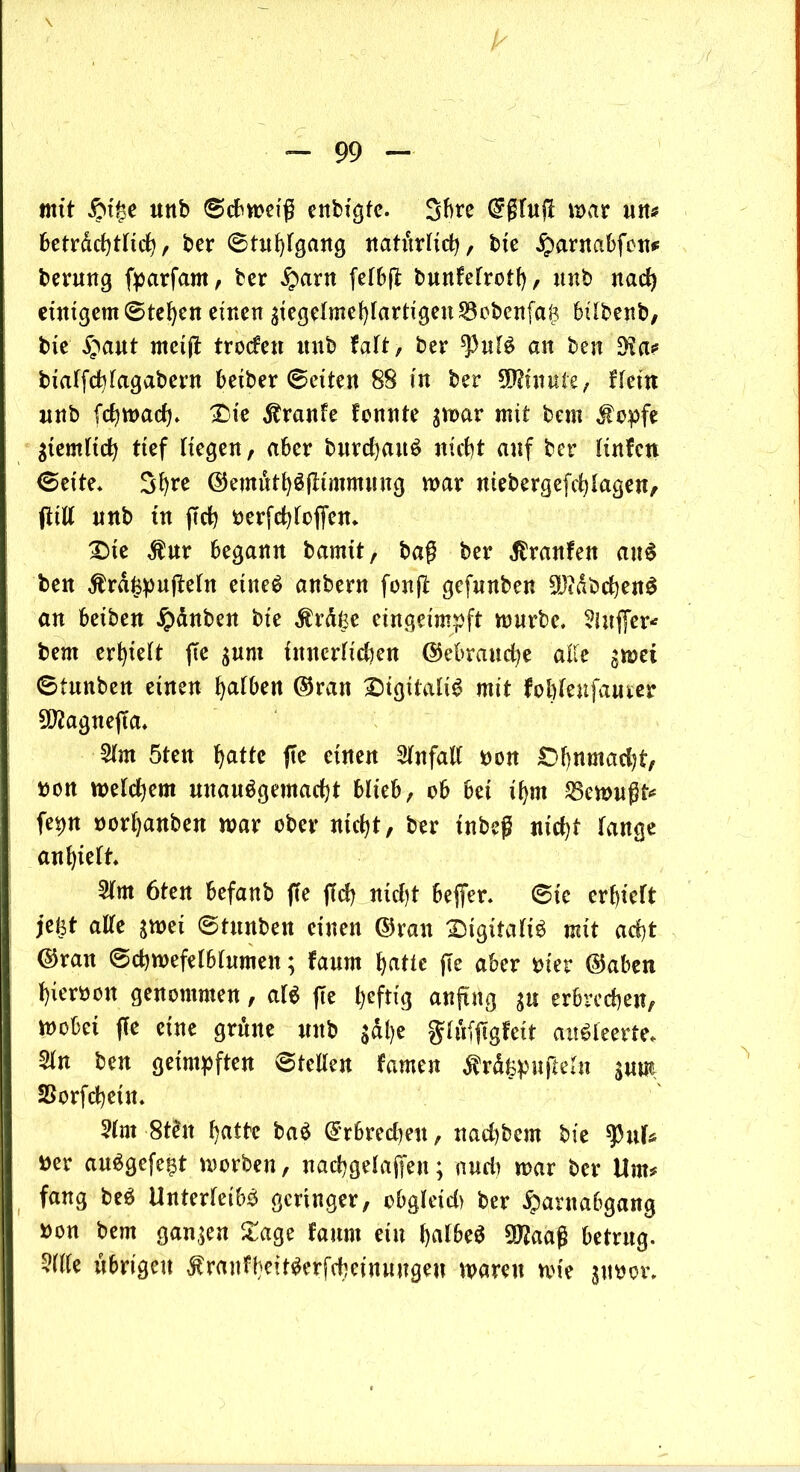 mit Hi£e unb ©cbmeiß enbigte. 3bre @glu(T mar m* 6etrdd)tnd?, ber ©tithlgang natürlich, bie Harnabfen* bernng fparfam, ber Harn fefbft bnnfetrotf), unb nad) einigem ©tehen einen $iegelmehlartigen33cbenfaf? bilbenb, bie Hant rncijt troden itnb falt, ber $ul3 an ben bialfchfagabern betber ©eiten 88 in ber Minute, Hein nnb (darnach* £>ie $ranfe tonnte $mar mit bem $opfe ziemlich tief Hegen, aber bnrd)an$ nicht anf ber Unten ©eite* Shre ©emüthöfHmmnng mar niebergefchlagen, (Till nnb ttt (Tch öerfchlcffen* £>ie $nr begann bamit, baß ber tränten anS ben $ra£pu(Teln etne$ anbern fonjT gefnnben $?dbd)en£ an beiben Hanben bie $rätse eingeimpft mürbe* 2luj[er* bem erhielt (Te ^um innerlichen ©ebrandje alle gmet ©tttnben einen halben ©ran Digitale mit fobtenfanrer 9D?agne(Ta* 2lm 5ten ^attc fie einen Unfall üon £)f)nmad)t, »on meinem unan$gemad)t blieb, ob bei ihm JBemnßt* fepn norhanben mar ober nicht, ber inbeß nicht lange anhielt* 5lm 6ten befanb ffe (Ich nicht beffer* ©ie erhielt jeist alle $met ©tnnben einen ©ran SugitaliS mit acht ©ran ©chmefelblnmen; faum hatte (Te aber rner ©aben hiervon genommen, al$ (Te heftig anfing $u erbrechen, mobei (Te eine grüne nnb $dhe $lüf(Tgfeit an£ leerte* 5(n ben geimpften ©teilen tarnen $r%nfteln snm SSorfchein* 5lnt 8tln hatte baä ©rbredjeit, nad)bem bie ^Htl* »er auägefegt morben, nachgelajfen; and) mar ber Um* fang beö Unterleib^ geringer, obgleid) ber Harnabgang »on bem ganzen £age faum ein halbes 5)?aaß betrug. 5(lle übrigen Mrantbeit^erfcheinungen maren mie jimov*