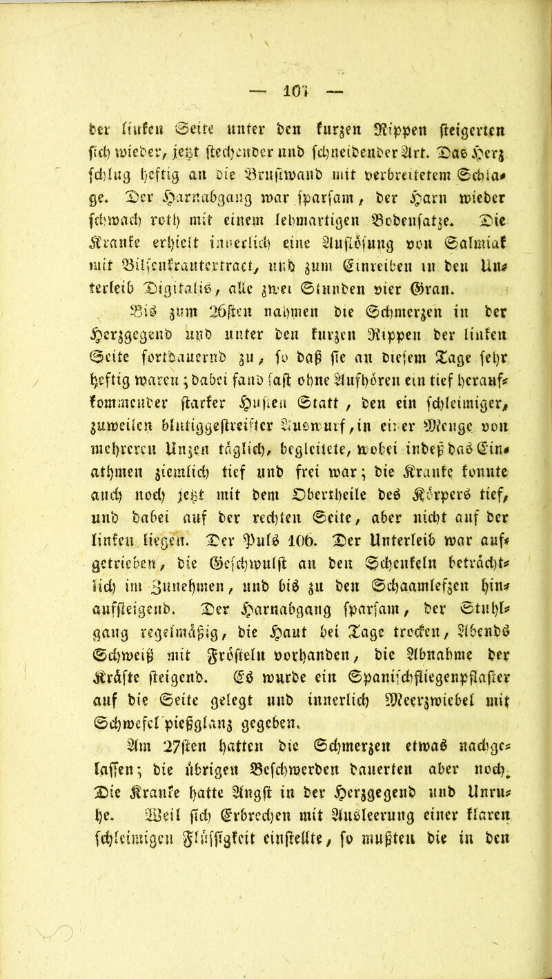 — 101 — ber Hufen Sette unter ben furzen Rippen peigerten pchmieber, jeöt ped)cnberunb fd)netbenber2lrt. Da$Herj fchlng heftig au Die $3rnpn>anb mit verbreitetem Schia* ge* Der Harnabgang mar jparfam, ber Harn miebcr fchmach reti) mit einem lehmartigen ißcbenfatse. Die graule erlpcit innerlich eine ^luflefung von Safmtaf mit Q3ilfeuh*autertracty ltufo gum dtnretben ut ben litt* ierletb Digitalis?, alte gmet Stnnben vier ©ran. 50m 26freu nahmen bie Sctmter^en tu ber Her^gegenb uttb unter ben fuv^en Rippen ber Hufen Seite fortbauernb 3U, fo baß pe an biejern Dage fel)r heftig warnt; babei faitD faß ebne SUtfhören ein tief herauf* lommenber flarfer Hupen Statt , ben etn fchletmiger, ^umeücn blntiggepmftcr %uemurf,tn ei: er >D?cngc von mehreren linken täglich/ begleitete, wobet tnbeß bab @tru ahnten giemftch tief ttnb frei mar; bie Traufe tonnte and) nod) je^t mit bent Dberthetle be$ $6rper£ tief, nnb habet auf ber rechten Seite, aber nicht auf ber Unten liegen. Der ^hilä 106. Der Unterleib mar auf* getrieben, bie ©efehwulp an ben Schcitfeln beträd)t* ltd) im Bunehmen, nnb bt£ 31t ben Schaamlef^en Ipn* aufpetgenb. Der fparfam, ber Stuhl* gang regdmdpig, bie Haut bet Dage troden, 51benb$ Sdjmeig mit grbpeltt vorhanben, bie Abnahme ber Kräfte peigettb. (£$ mürbe ein SpantfdifltegenpPaper auf bie Sette gelegt nnb innerlich Meerzwiebel mit Schmefcl ptegglans gegeben. 2lm 27pen Ratten bie Schmerlen etwas nadigc* laffen; bie übrigen S3efd)merben bauerten aber nod)^ Die Traufe hatte 21ngp in ber H^sgegenb nnb Unrtt* he. ÜBetl pd) ($rbrcd)en mit Ausleerung einer tlarett fchlcüuigen JlufPs^tt einpellte, fo raupten bie in ben